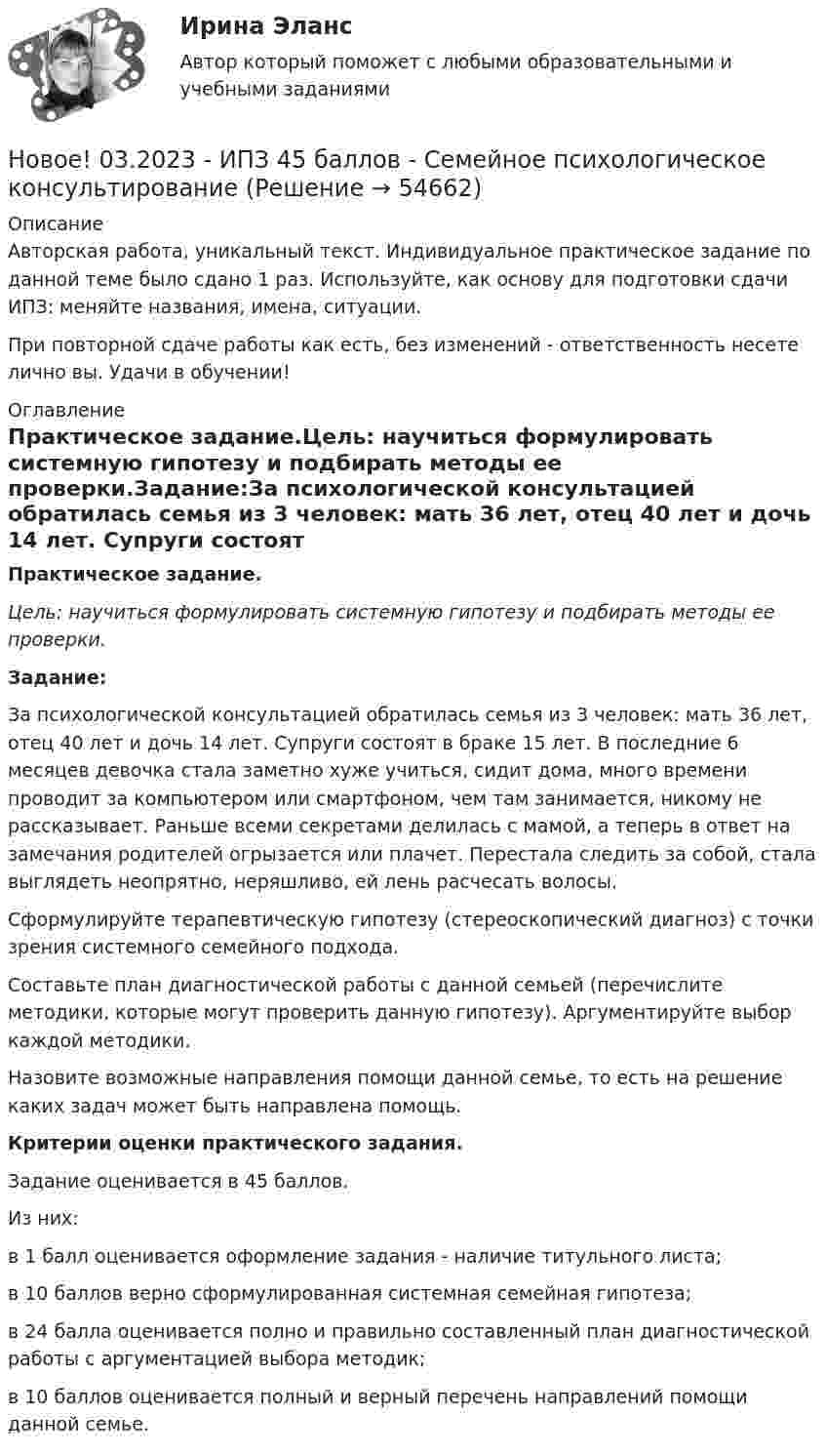      
            Описание
            Авторская работа, уникальный текст. Индивидуальное практическое задание по данной теме было сдано 1 раз. Используйте, как основу для подготовки сдачи ИПЗ: меняйте названия, имена, ситуации.При повторной сдаче работы как есть, без изменений - ответственность несете лично вы. Удачи в обучении! 
            Оглавление
            Практическое задание.Цель: научиться формулировать системную гипотезу и подбирать методы ее проверки.Задание:За психологической консультацией обратилась семья из 3 человек: мать 36 лет, отец 40 лет и дочь 14 лет. Супруги состоят в браке 15 лет. В последние 6 месяцев девочка стала заметно хуже учиться, сидит дома, много времени проводит за компьютером или смартфоном, чем там занимается, никому не рассказывает. Раньше всеми секретами делилась с мамой, а теперь в ответ на замечания родителей огрызается или плачет. Перестала следить за собой, стала выглядеть неопрятно, неряшливо, ей лень расчесать волосы. Сформулируйте терапевтическую гипотезу (стереоскопический диагноз) с точки зрения системного семейного подхода.  Составьте план диагностической работы с данной семьей (перечислите методики, которые могут проверить данную гипотезу). Аргументируйте выбор каждой методики. Назовите возможные направления помощи данной семье, то есть на решение каких задач может быть направлена помощь.Критерии оценки практического задания.Задание оценивается в 45 баллов.Из них:в 1 балл оценивается оформление задания - наличие титульного листа;в 10 баллов верно сформулированная системная семейная гипотеза;в 24 балла оценивается полно и правильно составленный план диагностической работы с аргументацией выбора методик;в 10 баллов оценивается полный и верный перечень направлений помощи данной семье.  
            
            
            Новое! 03.2023 - ИПЗ 45 баллов - Семейная психологияНовое! 03.2023 - ИПЗ 45 баллов - Семейное психологическое консультированиеНовое! 03.2023 - ИПЗ 45 баллов - Технологии ведения тренингаНовое в стандартах ISO серии 9000 и перспективы.Новое задание по логистикеНовое задание по макроэкономикеНовое задание по микро-, макроэкономикеНовая версия! АНО ДПО Рефлексивный отчет по личным консультациямНовая парадигма государственного и муниципального управленияНовая экономическая теория благосостояния, созданная В Парето, опирается на следующие сужденияНовая экономическая теория благосостояния, созданная В. Парето, опирается на следующие суждения:Новейшая версия!28.07 АНО ДПО: Основы профориентологииНовое! 03.2023 ИПЗ 45 баллов - Конфликтология и медиацияНовое! 03.2023 - ИПЗ 45 баллов - Организационная психология и психология управления