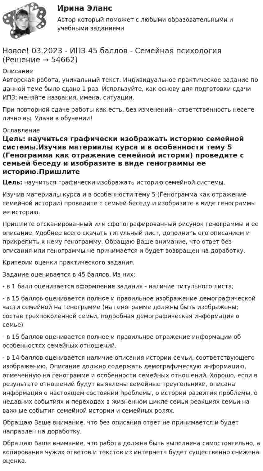      
            Описание
            Авторская работа, уникальный текст. Индивидуальное практическое задание по данной теме было сдано 1 раз. Используйте, как основу для подготовки сдачи ИПЗ: меняйте названия, имена, ситуации.При повторной сдаче работы как есть, без изменений - ответственность несете лично вы. Удачи в обучении! 
            Оглавление
            Цель: научиться графически изображать историю семейной системы.Изучив материалы курса и в особенности тему 5 (Генограмма как отражение семейной истории) проведите с семьей беседу и изобразите в виде генограммы ее историю.Пришлите отсканированный или сфотографированный рисунок генограммы и ее описание. Удобнее всего скачать титульный лист, дополнить его описанием и прикрепить к нему генограмму. Обращаю Ваше внимание, что ответ без описания или генограммы не принимается и будет возвращен на доработку.Критерии оценки практического задания.Задание оценивается в 45 баллов. Из них:- в 1 балл оценивается оформление задания - наличие титульного листа;- в 15 баллов оценивается полное и правильное изображение демографической части семейной на генограмме (на генограмме должны быть изображены; состав трехпоколенной семьи, подробная демографическая информация о семье)- в 15 баллов оценивается полное и правильное отражение информации об особенностях семейных отношений.- в 14 баллов оценивается наличие описания истории семьи, соответствующего изображению. Описание должно содержать демографическую информацию, отмеченную на генограмме и особенности семейных отношений. Хорошо, если в результате отношений будут выявлены семейные треугольники, описана информация о настоящем состоянии проблемы, о истории развития проблемы, о недавних событиях и переходах в жизненном цикле семьи реакциях семьи на важные события семейной истории и семейных ролях.Обращаю Ваше внимание, что без описания ответ не принимается и будет направлен на доработку.Обращаю Ваше внимание, что работа должна быть выполнена самостоятельно, а копирование чужих ответов и текстов из интернета будет существенно снижена оценка.  
            
            
            Новое! 03.2023 - ИПЗ 45 баллов - Психология детско-родительских отношенийНовое! 03.2023 - ИПЗ 45 баллов - Семейная психологияНовое! 03.2023 - ИПЗ 45 баллов - Семейное психологическое консультированиеНовое! 03.2023 - ИПЗ 45 баллов - Технологии ведения тренингаНовое в стандартах ISO серии 9000 и перспективы.Новое задание по логистикеНовое задание по макроэкономикеНовая версия! АНО ДПО Практикум по психологическому консультированию Модуль 1, Модуль 2, Модуль 3.Новая версия! АНО ДПО Рефлексивный отчет по личным консультациямНовая парадигма государственного и муниципального управленияНовая экономическая теория благосостояния, созданная В Парето, опирается на следующие сужденияНовая экономическая теория благосостояния, созданная В. Парето, опирается на следующие суждения:Новейшая версия!28.07 АНО ДПО: Основы профориентологииНовое! 03.2023 ИПЗ 45 баллов - Конфликтология и медиация