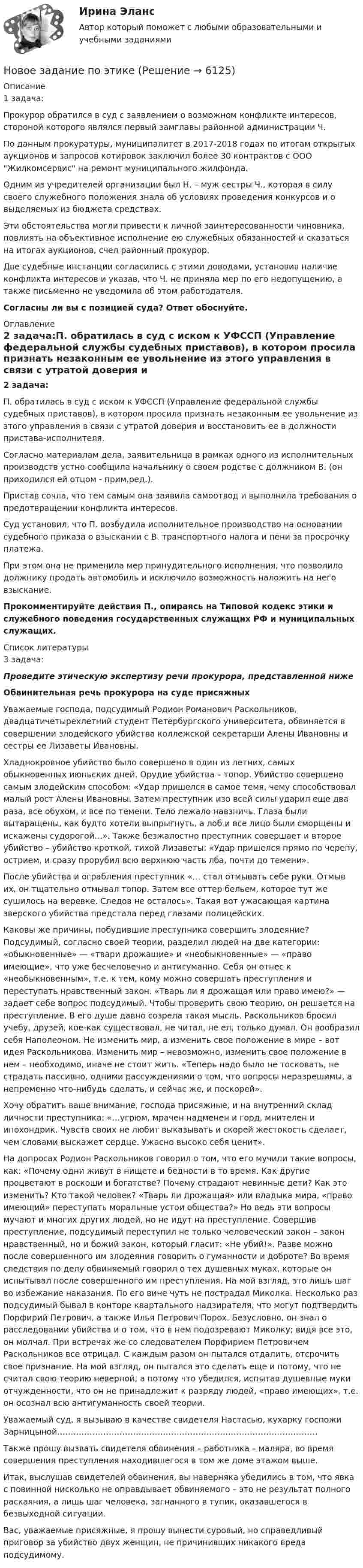     
          Описание
          1 задача:Прокурор обратился в суд с заявлением о возможном конфликте интересов, стороной которого являлся первый замглавы районной администрации Ч. По данным прокуратуры, муниципалитет в 2017-2018 годах по итогам открытых аукционов и запросов котировок заключил более 30 контрактов с ООО Жилкомсервис на ремонт муниципального жилфонда. Одним из учредителей организации был Н. – муж сестры Ч., которая в силу своего служебного положения знала об условиях проведения конкурсов и о выделяемых из бюджета средствах.Эти обстоятельства могли привести к личной заинтересованности чиновника, повлиять на объективное исполнение ею служебных обязанностей и сказаться на итогах аукционов, счел районный прокурор. Две судебные инстанции согласились с этими доводами, установив наличие конфликта интересов и указав, что Ч. не приняла мер по его недопущению, а также письменно не уведомила об этом работодателя. Согласны ли вы с позицией суда? Ответ обоснуйте.  
          Оглавление
          2 задача:П. обратилась в суд с иском к УФССП (Управление федеральной службы судебных приставов), в котором просила признать незаконным ее увольнение из этого управления в связи с утратой доверия и восстановить ее в должности пристава-исполнителя. Согласно материалам дела, заявительница в рамках одного из исполнительных производств устно сообщила начальнику о своем родстве с должником В. (он приходился ей отцом - прим.ред.). Пристав сочла, что тем самым она заявила самоотвод и выполнила требования о предотвращении конфликта интересов. Суд установил, что П. возбудила исполнительное производство на основании судебного приказа о взыскании с В. транспортного налога и пени за просрочку платежа. При этом она не применила мер принудительного исполнения, что позволило должнику продать автомобиль и исключило возможность наложить на него взыскание. Прокомментируйте действия П., опираясь на Типовой кодекс этики и служебного поведения государственных служащих РФ и муниципальных служащих.  
          Список литературы
          3 задача:Проведите этическую экспертизу речи прокурора, представленной нижеОбвинительная речь прокурора на суде присяжныхУважаемые господа, подсудимый Родион Романович Раскольников, двадцатичетырехлетний студент Петербургского университета, обвиняется в совершении злодейского убийства коллежской секретарши Алены Ивановны и сестры ее Лизаветы Ивановны.Хладнокровное убийство было совершено в один из летних, самых обыкновенных июньских дней. Орудие убийства – топор. Убийство совершено самым злодейским способом: «Удар пришелся в самое темя, чему способствовал малый рост Алены Ивановны. Затем преступник изо всей силы ударил еще два раза, все обухом, и все по темени. Тело лежало навзничь. Глаза были вытаращены, как будто хотели выпрыгнуть, а лоб и все лицо были сморщены и искажены судорогой…». Также безжалостно преступник совершает и второе убийство – убийство кроткой, тихой Лизаветы: «Удар пришелся прямо по черепу, острием, и сразу прорубил всю верхнюю часть лба, почти до темени».После убийства и ограбления преступник «… стал отмывать себе руки. Отмыв их, он тщательно отмывал топор. Затем все оттер бельем, которое тут же сушилось на веревке. Следов не осталось». Такая вот ужасающая картина зверского убийства предстала перед глазами полицейских.Каковы же причины, побудившие преступника совершить злодеяние? Подсудимый, согласно своей теории, разделил людей на две категории: «обыкновенные» — «твари дрожащие» и «необыкновенные» — «право имеющие», что уже бесчеловечно и антигуманно. Себя он отнес к «необыкновенным», т.е. к тем, кому можно совершать преступления и переступать нравственный закон. «Тварь ли я дрожащая или право имею?» — задает себе вопрос подсудимый. Чтобы проверить свою теорию, он решается на преступление. В его душе давно созрела такая мысль. Раскольников бросил учебу, друзей, кое-как существовал, не читал, не ел, только думал. Он вообразил себя Наполеоном. Не изменить мир, а изменить свое положение в мире – вот идея Раскольникова. Изменить мир – невозможно, изменить свое положение в нем – необходимо, иначе не стоит жить. «Теперь надо было не тосковать, не страдать пассивно, одними рассуждениями о том, что вопросы неразрешимы, а непременно что-нибудь сделать, и сейчас же, и поскорей».Хочу обратить ваше внимание, господа присяжные, и на внутренний склад личности преступника: «…угрюм, мрачен надменен и горд, мнителен и ипохондрик. Чувств своих не любит выказывать и скорей жестокость сделает, чем словами выскажет сердце. Ужасно высоко себя ценит».На допросах Родион Раскольников говорил о том, что его мучили такие вопросы, как: «Почему одни живут в нищете и бедности в то время. Как другие процветают в роскоши и богатстве? Почему страдают невинные дети? Как это изменить? Кто такой человек? «Тварь ли дрожащая» или владыка мира, «право имеющий» переступать моральные устои общества?» Но ведь эти вопросы мучают и многих других людей, но не идут на преступление. Совершив преступление, подсудимый переступил не только человеческий закон – закон нравственный, но и божий закон, который гласит: «Не убий!». Разве можно после совершенного им злодеяния говорить о гуманности и доброте? Во время следствия по делу обвиняемый говорил о тех душевных муках, которые он испытывал после совершенного им преступления. На мой взгляд, это лишь шаг во избежание наказания. По его вине чуть не пострадал Миколка. Несколько раз подсудимый бывал в конторе квартального надзирателя, что могут подтвердить Порфирий Петрович, а также Илья Петрович Порох. Безусловно, он знал о расследовании убийства и о том, что в нем подозревают Миколку; видя все это, он молчал. При встречах же со следователем Порфирием Петровичем Раскольников все отрицал. С каждым разом он пытался отдалить, отсрочить свое признание. На мой взгляд, он пытался это сделать еще и потому, что не считал свою теорию неверной, а потому что убедился, испытав душевные муки отчужденности, что он не принадлежит к разряду людей, «право имеющих», т.е. он осознал всю антигуманность своей теории.Уважаемый суд, я вызываю в качестве свидетеля Настасью, кухарку госпожи Зарницыной……………………………………………………………………………………Также прошу вызвать свидетеля обвинения – работника – маляра, во время совершения преступления находившегося в том же доме этажом выше.Итак, выслушав свидетелей обвинения, вы наверняка убедились в том, что явка с повинной нисколько не оправдывает обвиняемого – это не результат полного раскаяния, а лишь шаг человека, загнанного в тупик, оказавшегося в безвыходной ситуации.Вас, уважаемые присяжные, я прошу вынести суровый, но справедливый приговор за убийство двух женщин, не причинивших никакого вреда подсудимому.
            
            
            Новое задание по ценообразованию и оценке бизнесаНовое задание по этикеНовостная журналистика ММУ 2023г.Новые идеи и решения как украсить дом к Новому   году - как украсить дом к новому году. Начиная от украшения елки до сервировки столаНовые компетенции современного педагогаНовые подходы к классификации смысловых типов текста применительно к текстам административно-правовой направленностиНовые тенденции в развитии международного разделения труда в условиях глобализацииНовое! 03.2023 - ИПЗ 45 баллов - Семейная психологияНовое! 03.2023 - ИПЗ 45 баллов - Семейное психологическое консультированиеНовое! 03.2023 - ИПЗ 45 баллов - Технологии ведения тренингаНовое в стандартах ISO серии 9000 и перспективы.Новое задание по логистикеНовое задание по макроэкономикеНовое задание по микро-, макроэкономике