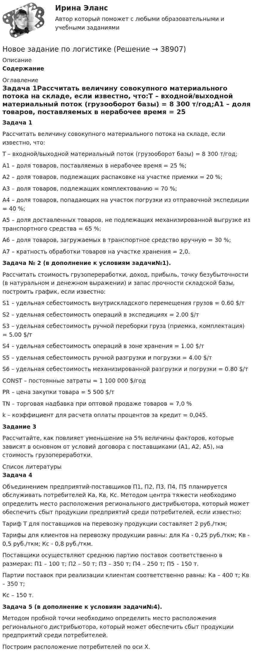     
          Описание
          Содержание 
          Оглавление
          Задача 1Рассчитать величину совокупного материального потока на складе, если известно, что:Т – входной/выходной материальный поток (грузооборот базы) = 8 300 т/год;А1 – доля товаров, поставляемых в нерабочее время = 25 %;А2 – доля товаров, подлежащих распаковке на участке приемки = 20 %;А3 – доля товаров, подлежащих комплектованию = 70 %;А4 – доля товаров, попадающих на участок погрузки из отправочной экспедиции = 40 %;А5 – доля доставленных товаров, не подлежащих механизированной выгрузке из транспортного средства = 65 %;А6 – доля товаров, загружаемых в транспортное средство вручную = 30 %;А7 – кратность обработки товаров на участке хранения = 2,0.Задача № 2 (в дополнение к условиям задачи№1). Рассчитать стоимость грузопереработки, доход, прибыль, точку безубыточности (в натуральном и денежном выражении) и запас прочности складской базы, построить график, если известно:S1 – удельная себестоимость внутpискладского пеpемещения гpузов = 0.60 $/т S2 – удельная себестоимость опеpаций в экспедициях = 2.00 $/тS3 – удельная себестоимость pучной пеpебоpки гpуза (пpиемка, комплектация) = 5.00 $/т S4 – удельная себестоимость опеpаций в зоне хpанения = 1.00 $/тS5 – удельная себестоимость pучной pазгpузки и погpузки = 4.00 $/т S6 – удельная себестоимость механизиpованной pазгpузки и погpузки = 0.80 $/тCONST – постоянные затpаты = 1 100 000 $/год PR – цена закупки товаpа = 5 500 $/т       TN – тоpговая надбавка пpи оптовой пpодаже товаpов = 7,0 % k – коэффициент для pасчета оплаты пpоцентов за кpедит = 0,045.Задание 3Рассчитайте, как повлияет уменьшение на 5% величины факторов, которые зависят в основном от условий договора с поставщиками (А1, А2, А5), на стоимость грузопереработки. 
          Список литературы
          Задача 4Объединением предприятий-поставщиков П1, П2, П3, П4, П5 планируется обслуживать потребителей Ка, Кв, Кс. Методом центра тяжести необходимо определить место расположения регионального дистрибьютора, который может обеспечить сбыт продукции предприятий среди потребителей, если известно:Тариф Т для поставщиков на перевозку продукции составляет 2 руб./ткм;Тарифы дпя клиентов на перевозку продукции равны: для Ка - 0,25 руб./ткм; Кв - 0,5 руб./ткм; Кс - 0,8 руб./ткм. Поставщики осуществляют среднюю партию поставок соответственно в размеpax: П1 – 100 т; П2 – 50 т; П3 – 350 т; П4 – 250 т; П5 – 150 т. Партии поставок при реализации клиентам соответственно равны: Ка – 400 т; Кв – 350 т; Кс – 150 т.Задача 5 (в дополнение к условиям задачи№4).     Методом пробной точки необходимо определить место расположения регионального дистрибьютора, который может обеспечить сбыт продукции предприятий среди потребителей.Построим расположение потребителей по оси Х.
            
            
            Новое в стандартах ISO серии 9000 и перспективы.Новое задание по логистикеНовое задание по макроэкономикеНовое задание по микро-, макроэкономикеНовое задание по управлению персоналомНовое задание по ценообразованию и оценке бизнесаНовое задание по этикеНовая экономическая теория благосостояния, созданная В. Парето, опирается на следующие суждения:Новейшая версия!28.07 АНО ДПО: Основы профориентологииНовое! 03.2023 ИПЗ 45 баллов - Конфликтология и медиацияНовое! 03.2023 - ИПЗ 45 баллов - Организационная психология и психология управленияНовое! 03.2023 - ИПЗ 45 баллов - Психология детско-родительских отношенийНовое! 03.2023 - ИПЗ 45 баллов - Семейная психологияНовое! 03.2023 - ИПЗ 45 баллов - Семейное психологическое консультирование