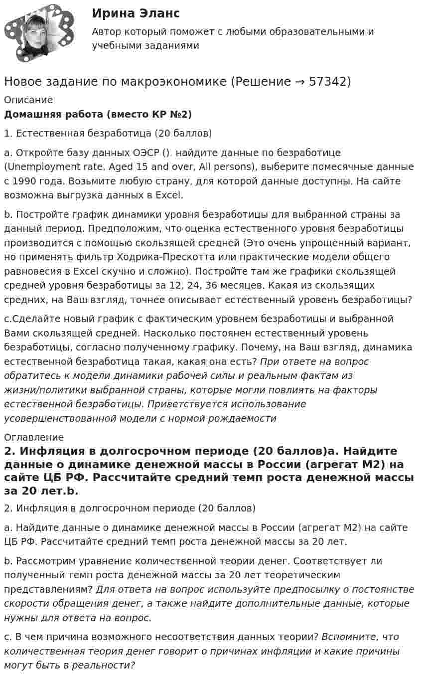     
            Описание
            Домашняя работа (вместо КР №2)1. Естественная безработица (20 баллов)a.  Откройте базу данных ОЭСР (). найдите данные по безработице (Unemployment rate, Aged 15 and over, All persons), выберите помесячные данные с 1990 года. Возьмите любую страну, для которой данные доступны. На сайте возможна выгрузка данных в Excel.b.  Постройте график динамики уровня безработицы для выбранной страны за данный период. Предположим, что оценка естественного уровня безработицы производится с помощью скользящей средней (Это очень упрощенный вариант, но применять фильтр Ходрика-Прескотта или практические модели общего равновесия в Excel скучно и сложно). Постройте там же графики скользящей средней уровня безработицы за 12, 24, 36 месяцев. Какая из скользящих средних, на Ваш взгляд, точнее описывает естественный уровень безработицы?c.Сделайте новый график с фактическим уровнем безработицы и выбранной Вами скользящей средней. Насколько постоянен естественный уровень безработицы, согласно полученному графику. Почему, на Ваш взгляд, динамика естественной безработица такая, какая она есть? При ответе на вопрос обратитесь к модели динамики рабочей силы и реальным фактам из жизни/политики выбранной страны, которые могли повлиять на факторы естественной безработицы. Приветствуется использование усовершенствованной модели с нормой рождаемости 
            Оглавление
            2. Инфляция в долгосрочном периоде (20 баллов)a.        Найдите данные о динамике денежной массы в России (агрегат М2) на сайте ЦБ РФ. Рассчитайте средний темп роста денежной массы за 20 лет.b.        Рассмотрим уравнение количественной теории денег. Соответствует ли полученный темп роста денежной массы за 20 лет теоретическим представлениям? Для ответа на вопрос используйте предпосылку о постоянстве скорости обращения денег, а также найдите дополнительные данные, которые нужны для ответа на вопрос.c.        В чем причина возможного несоответствия данных теории? Вспомните, что количественная теория денег говорит о причинах инфляции и какие причины могут быть в реальности?  
            
            
            Новое задание по логистикеНовое задание по макроэкономикеНовое задание по микро-, макроэкономикеНовое задание по управлению персоналомНовое задание по ценообразованию и оценке бизнесаНовое задание по этикеНовостная журналистика ММУ 2023г.Новейшая версия!28.07 АНО ДПО: Основы профориентологииНовое! 03.2023 ИПЗ 45 баллов - Конфликтология и медиацияНовое! 03.2023 - ИПЗ 45 баллов - Организационная психология и психология управленияНовое! 03.2023 - ИПЗ 45 баллов - Психология детско-родительских отношенийНовое! 03.2023 - ИПЗ 45 баллов - Семейная психологияНовое! 03.2023 - ИПЗ 45 баллов - Семейное психологическое консультированиеНовое! 03.2023 - ИПЗ 45 баллов - Технологии ведения тренинга