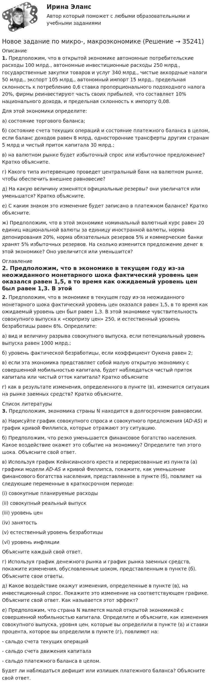      
          Описание
           1. Предположим, что в открытой экономике автономные потребительские расходы 100 млрд., автономные инвестиционные расходы 250 млрд., государственные закупки товаров и услуг 340 млрд., чистые аккордные налоги 50 млрд., экспорт 105 млрд., автономный импорт 15 млрд., предельная склонность к потреблению 0,6 ставка пропорционального подоходного налога 20%, фирмы реинвестируют часть своих прибылей, что составляет 10% национального дохода, и предельная склонность к импорту 0,08. 	Для этой экономики определите:	а) состояние торгового баланса;	б) состояние счета текущих операций и состояние платежного баланса в целом, если баланс доходов равен 8 млрд, односторонние трансферты другим странам 5 млрд и чистый приток капитала 30 млрд.;	в) на валютном рынке будет избыточный спрос или избыточное предложение? Кратко объясните.	г) Какого типа интервенцию проведет центральный банк на валютном рынке, чтобы обеспечить внешнее равновесие? 	д) На какую величину изменятся официальные резервы? они увеличатся или уменьшатся? Кратко объясните. 	е) С каким знаком это изменение будет записано в платежном балансе? Кратко объясните.	ж) Предположим, что в этой экономике номинальный валютный курс равен 20 единиц национальной валюты за единицу иностранной валюты, норма депонирования 20%, норма обязательных резервов 5% и коммерческие банки хранят 5% избыточных резервов. На сколько изменится предложение денег в этой экономике? Оно увеличится или уменьшится?    
          Оглавление
           2. Предположим, что в экономике в текущем году из-за неожиданного монетарного шока фактический уровень цен оказался равен 1,5, в то время как ожидаемый уровень цен был равен 1,3. В этой экономике чувствительность совокупного выпуска к «сюрпризу цен» 250, и естественный уровень безработицы равен 6%. Определите:	а) вид и величину разрыва совокупного выпуска, если потенциальный уровень выпуска равен 1000 млрд.;	б) уровень фактической безработицы, если коэффициент Оукена равен 2;	в) если эта экономика представляет собой малую открытую экономику с совершенной мобильностью капитала, будет наблюдаться чистый приток капитала или чистый отток капитала? Кратко объясните	г) как в результате изменения, определенного в пункте (в), изменится ситуация на рынке заемных средств? Кратко объясните. 
          Список литературы
           3. Предположим, экономика страны N находится в долгосрочном равновесии.	а) Нарисуйте график совокупного спроса и совокупного предложения (AD-AS) и график кривой Филлипса, которые отражают эту ситуацию. 	б) Предположим, что резко уменьшается финансовое богатство населения. Какое воздействие окажет это событие на экономику? Определите тип этого шока. Объясните свой ответ. 	в) Используя график Кейнсианского креста и перерисованные из пункта (а) графики модели AD-AS и кривой Филлипса, покажите, как уменьшение финансового богатства населения, представленное в пункте (б), повлияет на следующие переменные в краткосрочном периоде:	(i)     совокупные планируемые расходы	(ii)   совокупный реальный выпуск	(iii)  уровень цен	(iv) занятость	(v)   естественный уровень безработицы 	(vi) уровень инфляции 	Объясните каждый свой ответ.	г) Используя график денежного рынка и график рынка заемных средств, покажите изменения, обусловленные шоком, представленным в пункте (б). Объясните свои ответы.	д) Какое воздействие окажут изменения, определенные в пункте (в), на инвестиционный спрос. Покажите это изменение на соответствующем графике. Объясните свой ответ. Как называется этот эффект?	е) Предположим, что страна N является малой открытой экономикой с совершенной мобильностью капитала. Определите и объясните, как изменения совокупного выпуска, уровня цен, которые вы определили в пункте (в) и ставки процента, которое вы определили в пункте (г), повлияют на: 	- сальдо счета текущих операций	- сальдо счета движения капитала	- сальдо платежного баланса в целом.	Будет ли наблюдаться дефицит или излишек платежного баланса? Объясните свой ответ. 
            
            
            Новое задание по макроэкономикеНовое задание по микро-, макроэкономикеНовое задание по управлению персоналомНовое задание по ценообразованию и оценке бизнесаНовое задание по этикеНовостная журналистика ММУ 2023г.Новые идеи и решения как украсить дом к Новому   году - как украсить дом к новому году. Начиная от украшения елки до сервировки столаНовое! 03.2023 ИПЗ 45 баллов - Конфликтология и медиацияНовое! 03.2023 - ИПЗ 45 баллов - Организационная психология и психология управленияНовое! 03.2023 - ИПЗ 45 баллов - Психология детско-родительских отношенийНовое! 03.2023 - ИПЗ 45 баллов - Семейная психологияНовое! 03.2023 - ИПЗ 45 баллов - Семейное психологическое консультированиеНовое! 03.2023 - ИПЗ 45 баллов - Технологии ведения тренингаНовое в стандартах ISO серии 9000 и перспективы.