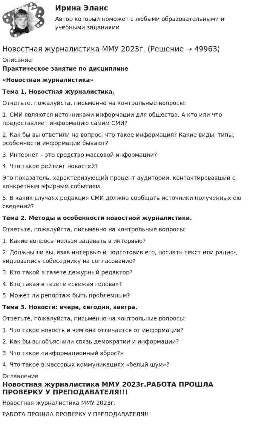     
            Описание
             Практическое занятие по дисциплине  «Новостная журналистика» Тема 1. Новостная журналистика.	Ответьте, пожалуйста, письменно на контрольные вопросы:	1.   СМИ являются источниками информации для общества. А кто или что предоставляет информацию самим СМИ? 	2.  Как бы вы ответили на вопрос: что такое информация? Какие виды, типы, особенности информации бывают? 	3.  Интернет – это средство массовой информации?	4.  Что такое рейтинг новостей? 	Это показатель, характеризующий процент аудитории, контактировавший с конкретным эфирным событием. 	5.    В каких случаях редакция СМИ должна сообщать источники полученных ею сведений? Тема 2. Методы и особенности новостной журналистики.	Ответьте, пожалуйста, письменно на контрольные вопросы:	1.  Какие вопросы нельзя задавать в интервью? 	2.   Должны ли вы, взяв интервью и подготовив его, послать текст или радио-, видеозапись собеседнику на согласование?	3.    Кто такой в газете дежурный редактор? 	4.    Кто такая в газете «свежая голова»? 	5.   Может ли репортаж быть проблемным? Тема 3. Новости: вчера, сегодня, завтра.	Ответьте, пожалуйста, письменно на контрольные вопросы:	1.   Что такое новость и чем она отличается от информации?	2.  Как бы вы объяснили связь демократии и информации? 	3.  Что такое «информационный вброс?»	4.   Что такое в массовых коммуникациях «белый шум»? 
            Оглавление
            Новостная журналистика ММУ 2023г.РАБОТА ПРОШЛА ПРОВЕРКУ У ПРЕПОДАВАТЕЛЯ!!! 
            
            
            Новое задание по этикеНовостная журналистика ММУ 2023г.Новые идеи и решения как украсить дом к Новому   году - как украсить дом к новому году. Начиная от украшения елки до сервировки столаНовые компетенции современного педагогаНовые подходы к классификации смысловых типов текста применительно к текстам административно-правовой направленностиНовые тенденции в развитии международного разделения труда в условиях глобализацииНовый год - Как не много в этом слове значит. Благодаря чему мы так охотно считаем дни этой  датыНовое! 03.2023 - ИПЗ 45 баллов - Семейное психологическое консультированиеНовое! 03.2023 - ИПЗ 45 баллов - Технологии ведения тренингаНовое в стандартах ISO серии 9000 и перспективы.Новое задание по логистикеНовое задание по макроэкономикеНовое задание по микро-, макроэкономикеНовое задание по управлению персоналом