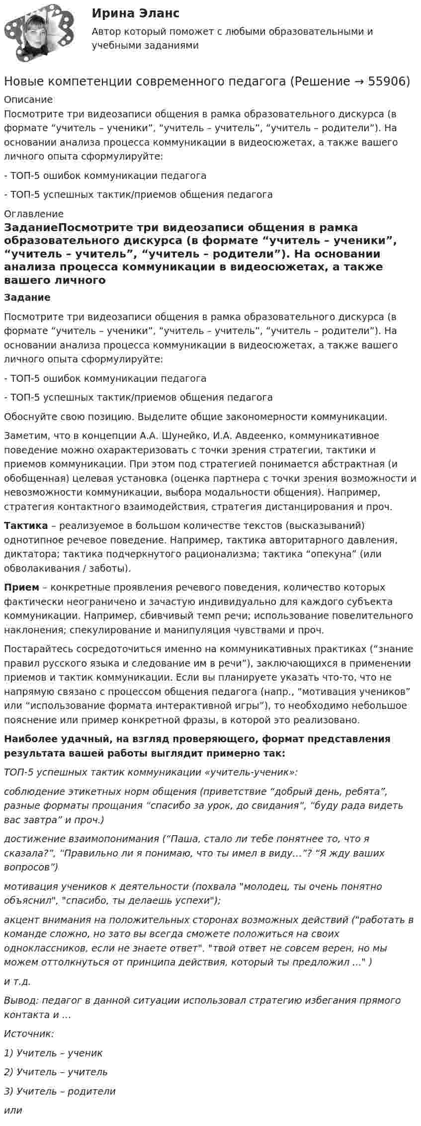      
            Описание
            Посмотрите три видеозаписи общения в рамка образовательного дискурса (в формате “учитель – ученики”, “учитель – учитель”, “учитель – родители”). На основании анализа процесса коммуникации в видеосюжетах, а также вашего личного опыта сформулируйте:- ТОП-5 ошибок коммуникации педагога- ТОП-5 успешных тактик/приемов общения педагога 
            Оглавление
            ЗаданиеПосмотрите три видеозаписи общения в рамка образовательного дискурса (в формате “учитель – ученики”, “учитель – учитель”, “учитель – родители”). На основании анализа процесса коммуникации в видеосюжетах, а также вашего личного опыта сформулируйте:- ТОП-5 ошибок коммуникации педагога- ТОП-5 успешных тактик/приемов общения педагогаОбоснуйте свою позицию. Выделите общие закономерности коммуникации.  Заметим, что в концепции А.А. Шунейко, И.А. Авдеенко, коммуникативное поведение можно охарактеризовать с точки зрения стратегии, тактики и приемов коммуникации. При этом под стратегией понимается абстрактная (и обобщенная) целевая установка (оценка партнера с точки зрения возможности и невозможности коммуникации, выбора модальности общения). Например, стратегия контактного взаимодействия, стратегия дистанцирования и проч. Тактика – реализуемое в большом количестве текстов (высказываний) однотипное речевое поведение. Например, тактика авторитарного давления, диктатора; тактика подчеркнутого рационализма; тактика “опекуна” (или обволакивания / заботы). Прием – конкретные проявления речевого поведения, количество которых фактически неограничено и зачастую индивидуально для каждого субъекта коммуникации. Например, сбивчивый темп речи; использование повелительного наклонения; спекулирование и манипуляция чувствами и проч. Постарайтесь сосредоточиться именно на коммуникативных практиках (“знание правил русского языка и следование им в речи”), заключающихся в применении приемов и тактик коммуникации. Если вы планируете указать что-то, что не напрямую связано с процессом общения педагога (напр., “мотивация учеников” или “использование формата интерактивной игры”), то необходимо небольшое пояснение или пример конкретной фразы, в которой это реализовано.Наиболее удачный, на взгляд проверяющего, формат представления результата вашей работы выглядит примерно так: ТОП-5 успешных тактик коммуникации «учитель-ученик»: соблюдение этикетных норм общения (приветствие “добрый день, ребята”, разные форматы прощания “спасибо за урок, до свидания”, “буду рада видеть вас завтра” и проч.)достижение взаимопонимания (“Паша, стало ли тебе понятнее то, что я сказала?”, “Правильно ли я понимаю, что ты имел в виду…”? “Я жду ваших вопросов”)мотивация учеников к деятельности (похвала молодец, ты очень понятно объяснил, спасибо, ты делаешь успехи);акцент внимания на положительных сторонах возможных действий (работать в команде сложно, но зато вы всегда сможете положиться на своих одноклассников, если не знаете ответ, твой ответ не совсем верен, но мы можем оттолкнуться от принципа действия, который ты предложил ... ) и т.д. Вывод: педагог в данной ситуации использовал стратегию избегания прямого контакта и … Источник: 1) Учитель – ученик  2) Учитель – учитель  3) Учитель – родители  или   
            
            
            Новые идеи и решения как украсить дом к Новому   году - как украсить дом к новому году. Начиная от украшения елки до сервировки столаНовые компетенции современного педагогаНовые подходы к классификации смысловых типов текста применительно к текстам административно-правовой направленностиНовые тенденции в развитии международного разделения труда в условиях глобализацииНовый год - Как не много в этом слове значит. Благодаря чему мы так охотно считаем дни этой  даты… — новый финансовый проект, цель которого быстрое получение прибыли и возможность окупить вложенные инвестиции.ноксологияНовое в стандартах ISO серии 9000 и перспективы.Новое задание по логистикеНовое задание по макроэкономикеНовое задание по микро-, макроэкономикеНовое задание по управлению персоналомНовое задание по ценообразованию и оценке бизнесаНовое задание по этике