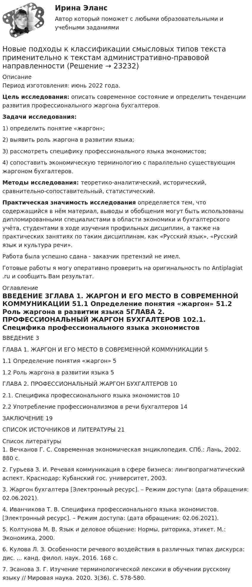      
          Описание
          Период изготовления: июнь 2022 года. Цель исследования: описать современное состояние и определить тенденции развития профессионального жаргона бухгалтеров. Задачи исследования: 	1)               определить понятие «жаргон»;	2)               выявить роль жаргона в развитии языка;	3) рассмотреть специфику профессионального языка экономистов;	4) сопоставить экономическую терминологию с параллельно существующим жаргоном бухгалтеров. Методы исследования: теоретико-аналитический, исторический, сравнительно-сопоставительный, статистический. Практическая значимость исследования определяется тем, что содержащийся в нём материал, выводы и обобщения могут быть использованы дипломированными специалистами в области экономики и бухгалтерского учёта, студентами в ходе изучения профильных дисциплин, а также на практических занятиях по таким дисциплинам, как «Русский язык», «Русский язык и культура речи». Работа была успешно сдана - заказчик претензий не имел.Готовые работы я могу оперативно проверить на оригинальность по Antiplagiat .ru и сообщить Вам результат. 
          Оглавление
          ВВЕДЕНИЕ 3ГЛАВА 1. ЖАРГОН И ЕГО МЕСТО В СОВРЕМЕННОЙ КОММУНИКАЦИИ 51.1 Определение понятия «жаргон» 51.2 Роль жаргона в развитии языка 5ГЛАВА 2. ПРОФЕССИОНАЛЬНЫЙ ЖАРГОН БУХГАЛТЕРОВ 102.1. Специфика профессионального языка экономистов 102.2 Употребление профессионализмов в речи бухгалтеров 14ЗАКЛЮЧЕНИЕ 19СПИСОК ИСТОЧНИКОВ И ЛИТЕРАТУРЫ 21 
          Список литературы
          1. Вечканов Г. С. Современная экономическая энциклопедия. СПб.: Лань, 2002. 880 с. 2. Гурьева З. И. Речевая коммуникация в сфере бизнеса: лингвопрагматический аспект. Краснодар: Кубанский гос. университет, 2003.3. Жаргон бухгалтера [Электронный ресурс]. – Режим доступа:  (дата обращения: 02.06.2021).4. Иванчикова Т. В. Специфика профессионального языка экономистов. [Электронный ресурс]. – Режим доступа:  (дата обращения: 02.06.2021).5. Колтунова М. В. Язык и деловое общение: Нормы, риторика, этикет. М.: Экономика, 2000.6. Кулова Л. З. Особенности речевого воздействия в различных типах дискурса: дис. ... канд. филол. наук. 2016. 168 с.7. Эсанова З. Г. Изучение терминологической лексики в обучении русскому языку // Мировая наука. 2020. 3(36). С. 578-580.
            
            
            Новые компетенции современного педагогаНовые подходы к классификации смысловых типов текста применительно к текстам административно-правовой направленностиНовые тенденции в развитии международного разделения труда в условиях глобализацииНовый год - Как не много в этом слове значит. Благодаря чему мы так охотно считаем дни этой  даты… — новый финансовый проект, цель которого быстрое получение прибыли и возможность окупить вложенные инвестиции.ноксологияНоксологияНовое задание по логистикеНовое задание по макроэкономикеНовое задание по микро-, макроэкономикеНовое задание по управлению персоналомНовое задание по ценообразованию и оценке бизнесаНовое задание по этикеНовостная журналистика ММУ 2023г.