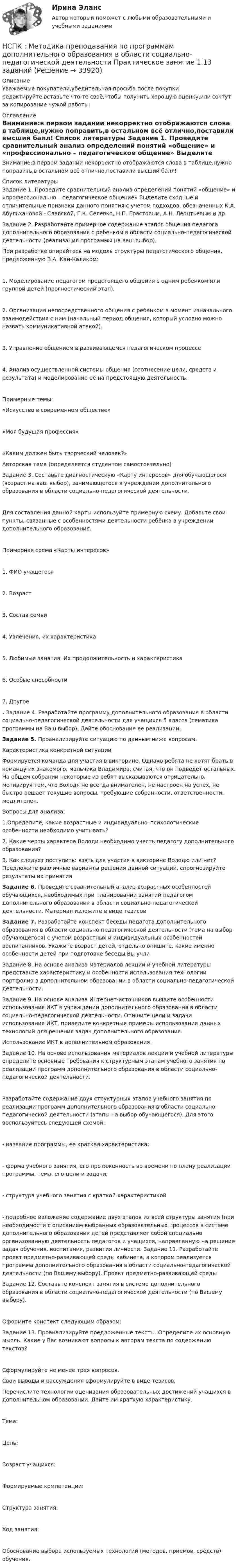      
          Описание
          Уважаемые покупатели,убедительная просьба после покупки редактируйте,вставьте что-то своё,чтобы получить хорошую оценку,или сочтут за копирование чужой работы. 
          Оглавление
          Внимание:в первом задании некорректно отображаются слова в таблице,нужно поправить,в остальном всё отлично,поставили высший балл! 
          Список литературы
          Задание 1. Проведите сравнительный анализ определений понятий «общение» и «профессионально – педагогическое общение» Выделите сходные и отличительные признаки данного понятия с учетом подходов, обозначенных К.А. Абульхановой - Славской, Г.К. Селевко, Н.П. Ерастовым, А.Н. Леонтьевым и др.Задание 2. Разработайте примерное содержание этапов общения педагога дополнительного образования с ребенком в области социально-педагогической деятельности (реализация программы на ваш выбор).При разработке опирайтесь на модель структуры педагогического общения, предложенную В.А. Кан-Каликом:1. Моделирование педагогом предстоящего общения с одним ребенком или группой детей (прогностический этап).2. Организация непосредственного общения с ребенком в момент изначального взаимодействия с ним (начальный период общения, который условно можно назвать коммуникативной атакой).3. Управление общением в развивающемся педагогическом процессе4. Анализ осуществленной системы общения (соотнесение цели, средств и результата) и моделирование ее на предстоящую деятельность.Примерные темы:  «Искусство в современном обществе»«Моя будущая профессия»«Каким должен быть творческий человек?» Авторская тема (определяется студентом самостоятельно)Задание 3. Составьте диагностическую «Карту интересов» для обучающегося (возраст на ваш выбор), занимающегося в учреждении дополнительного образования в области социально-педагогической деятельности.Для составления данной карты используйте примерную схему. Добавьте свои пункты, связанные с особенностями деятельности ребёнка в учреждении дополнительного образования.Примерная схема «Карты интересов»1. ФИО учащегося2. Возраст3. Состав семьи4. Увлечения, их характеристика5. Любимые занятия. Их продолжительность и характеристика6. Особые способности7. Другое. Задание 4. Разработайте программу дополнительного образования в области социально-педагогической деятельности для учащихся 5 класса (тематика программы на Ваш выбор). Дайте обоснование ее реализации.Задание 5. Проанализируйте ситуацию по данным ниже вопросам.Характеристика конкретной ситуацииФормируется команда для участия в викторине. Однако ребята не хотят брать в команду их знакомого, мальчика Владимира, считая, что он подведет остальных. На общем собрании некоторые из ребят высказываются отрицательно, мотивируя тем, что Володя не всегда внимателен, не настроен на успех, не быстро решает текущие вопросы, требующие собранности, ответственности, медлителен.Вопросы для анализа:1.Определите, какие возрастные и индивидуально–психологические особенности необходимо учитывать?2. Какие черты характера Володи необходимо учесть педагогу дополнительного образования?3. Как следует поступить: взять для участия в викторине Володю или нет? Предложите различные варианты решения данной ситуации, спрогнозируйте результаты их принятияЗадание 6. Проведите сравнительный анализ возрастных особенностей обучающихся, необходимых при планировании занятий педагогом дополнительного образования в области социально-педагогической деятельности. Материал изложите в виде тезисовЗадание 7. Разработайте конспект беседы педагога дополнительного образования в области социально-педагогической деятельности (тема на выбор обучающегося) с учетом возрастных и индивидуальных особенностей воспитанников. Укажите возраст детей, отдельно опишите, какие именно особенности детей при подготовке беседы Вы учли Задание 8. На основе анализа материалов лекции и учебной литературы представьте характеристику и особенности использования технологии портфолио в дополнительном образовании в области социально-педагогической деятельности.Задание 9. На основе анализа Интернет-источников выявите особенности использования ИКТ в учреждении дополнительного образования в области социально-педагогической деятельности. Опишите цели и задачи использования ИКТ, приведите конкретные примеры использования данных технологий для решения задач дополнительного образования.Использование ИКТ в дополнительном образования.Задание 10. На основе использования материалов лекции и учебной литературы определите основные требования к структурным этапам учебного занятия по реализации программ дополнительного образования в области социально-педагогической деятельности.Разработайте содержание двух структурных этапов учебного занятия по реализации программ дополнительного образования в области социально-педагогической деятельности (этапы на выбор обучающегося). Для этого воспользуйтесь следующей схемой:- название программы, ее краткая характеристика;- форма учебного занятия, его протяженность во времени по плану реализации программы, тема, его цели и задачи;- структура учебного занятия с краткой характеристикой- подробное изложение содержание двух этапов из всей структуры занятия (при необходимости с описанием выбранных образовательных процессов в системе дополнительного образования детей представляет собой специально организованную деятельность педагогов и учащихся, направленную на решение задач обучения, воспитания, развития личности.  Задание 11. Разработайте проект предметно-развивающей среды кабинета, в котором реализуется программа дополнительного образования в области социально-педагогической деятельности (по Вашему выбору). Проект предметно-развивающей средыЗадание 12. Составьте конспект занятия в системе дополнительного образования в области социально-педагогической деятельности (по Вашему выбору).Оформите конспект следующим образом: Задание 13. Проанализируйте предложенные тексты. Определите их основную мысль. Какие у Вас возникают вопросы к авторам текста по содержанию текстов?Сформулируйте не менее трех вопросов.Свои выводы и рассуждения сформулируйте в виде тезисов.Перечислите технологии оценивания образовательных достижений учащихся в дополнительном образовании. Дайте им краткую характеристику.Тема:Цель:Возраст учащихся:Формируемые компетенции:Структура занятия:Ход занятия:Обоснование выбора используемых технологий (методов, приемов, средств) обучения.
            
            
            (НСПК)Методика преподавания по программам дополнительного образования в области изобразительной деятельности и декоративно-прикладного искусства ТЕСТ 2 (100%)НСПК : Методика преподавания по программам дополнительного образования в области социально-педагогической деятельности Практическое занятие 1.13 заданийНСПК Методика преподавания по программам дополнительного образования в области социально-педагогической деятельности Практическое занятие 1.13 заданийНСПК! Немецкий язык. ПЗ-1. Задания 2-4,7 (ДО, СпДО, ПНК, КП, ПДО, ДОУА, 1 часть)НСПК! Немецкий язык. ПЗ-2. Задания 1,3-6 (ДО, СпДО, ПНК, КП, ПДО, ДОУА, 1 часть)НСПК! Немецкий язык. ПЗ-3, задания 2-4,6 (ДО, СпДО, ПНК, КП, ПДО, ДОУА, 1 часть)НСПК! Немецкий язык СОО. ПЗ 1, задания 1-4 (ДО, СпДО, ПНК, КП, ПДО, ДОУА, 1 часть)НСПК Методика организации досуговых мероприятий (ПДО, 1часть).ИТОГОВОЕ ТЕСТИРОВАНИЕ. ОЦЕНКА 50.00из50.00НСПК  Методика организации досуговых мероприятий Практическое занятие 1,ОЦЕНКА 25 ИЗ 25.НСПК Методика организации досуговых мероприятий Практическое занятие 2,ОЦЕНКА 25 ИЗ 25.НСПК Методика организации досуговых мероприятий Практическое занятие 3 оценка 25из25НСПК Методика организации досуговых мероприятий Практическое занятие 4 оценка 25из25НСПК Методика организации досуговых мероприятий Тест 3НСПК Методика организации досуговых мероприятий Тест 4