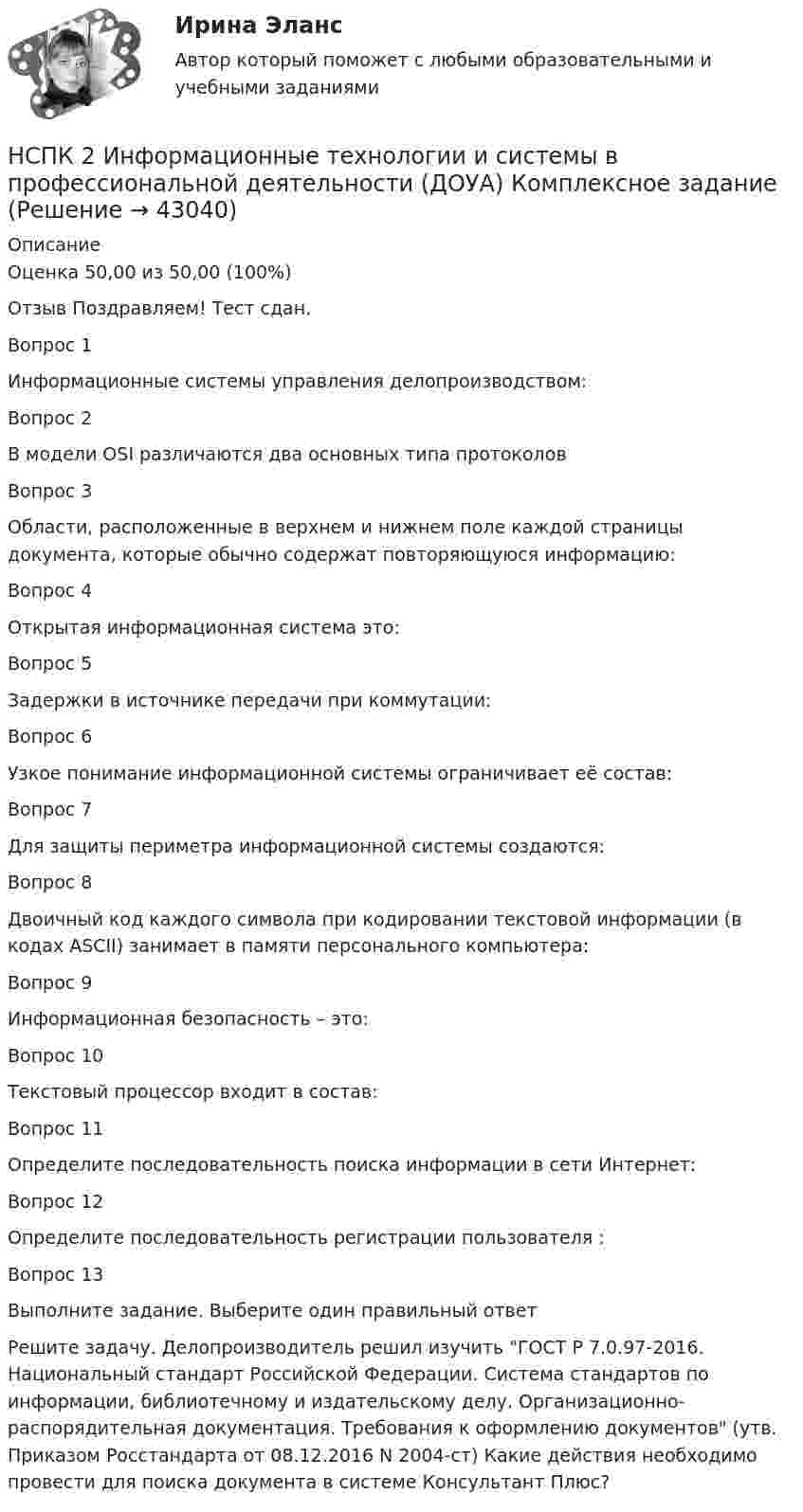     
          Описание
          Оценка	50,00 из 50,00 (100%)Отзыв	Поздравляем! Тест сдан.Вопрос 1Информационные системы управления делопроизводством:Вопрос 2В модели OSI различаются два основных типа протоколовВопрос 3Области, расположенные в верхнем и нижнем поле каждой страницы документа, которые обычно содержат повторяющуюся информацию:Вопрос 4Открытая информационная система это:Вопрос 5Задержки в источнике передачи при коммутации:Вопрос 6Узкое понимание информационной системы ограничивает её состав:Вопрос 7Для защиты периметра информационной системы создаются:Вопрос 8Двоичный код каждого символа при кодировании текстовой информации (в кодах ASCII) занимает в памяти персонального компьютера:Вопрос 9Информационная безопасность – это:Вопрос 10Текстовый процессор входит в состав:Вопрос 11Определите последовательность поиска информации в сети Интернет:Вопрос 12Определите последовательность регистрации пользователя :Вопрос 13Выполните задание. Выберите один правильный ответРешите задачу. Делопроизводитель решил изучить ГОСТ Р 7.0.97-2016. Национальный стандарт Российской Федерации. Система стандартов по информации, библиотечному и издательскому делу. Организационно-распорядительная документация. Требования к оформлению документов (утв. Приказом Росстандарта от 08.12.2016 N 2004-ст) Какие действия необходимо провести для поиска документа в системе Консультант Плюс?  
            
            
            Нравственные начала принципа состязательности сторонНСПК 2 Информационные технологии и системы в профессиональной деятельности (ДОУА) Комплексное задание[НСПК] 2 тест. Государственные, муниципальные архивы и архивы организаций (ДОУА)[НСПК] 3 тест. Государственные, муниципальные архивы и архивы организаций (ДОУА)[НСПК] 4 тест. Государственные, муниципальные архивы и архивы организаций (ДОУА)НСПК, английский язык, 3 семестр, практическое занятие 10, задания 3-5.НСПК, английский язык, 3 семестр, тесты к разделу 5Нотариат итоговый тестНотариат ИТОГОВЫЙ ТЕСТ Нотариус А. обратился в Комиссию по профессиональной этике нотариусов с просьбой не налагать на него дисциплинарное взыскание за дисциплинарное правонарушение, совершенное более года назад. Имеет ли право или нотариус избежать ответственности за Нотариус выступает, во-первых, в качестве независимого представителя государства, наделенного от имени государства полномочиями совершать нотариальные действия, во-вторых, одновременно с этим он несет личную ответственность за совершение нотарНотариус должен иметь стаж работы по юридической специальности не менее ...Нотариус Сидорова с целью придания вида законного документа (РОСДИСТАНТ)Ноутбук Asus X75A  - ноутбук для выхода в интернет, работы с программами, то Asus x75a великолепное решение для вас