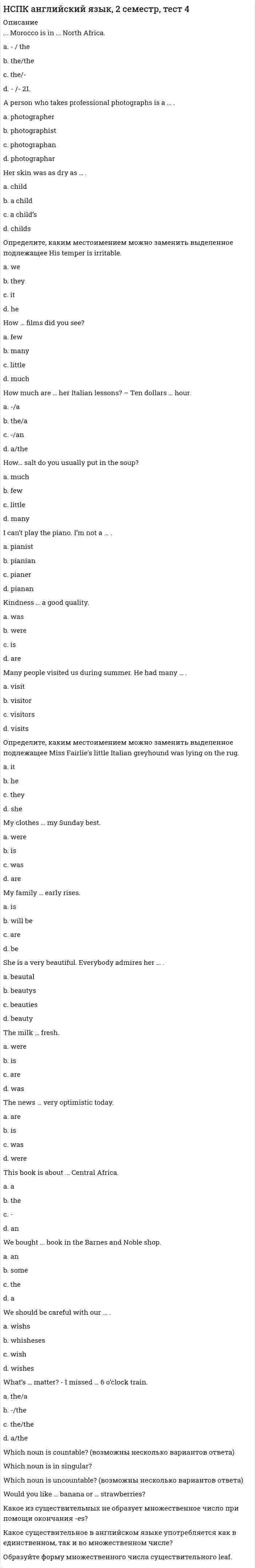     
          Описание
          НСПК. Иностранный язык. Английский язык (ДОУА первый семестр).ВСЕ РАЗДЕЛЫ: Раздел 1. Классификация английских глаголов. Раздел 2. Времена английского глагола. Раздел 3. Залог английского глагола.Представлены ответы на 3 раздела, по 30 вопросов в каждом разделе.Результаты по тестам 100 из 100 (скрин результата приложен)Вопросы, ответы на которые представлены, можно увидеть в оглавлении либо в демоверсии.В основном файле правильный ответ выделен путем подчеркивания, возможен поиск по документу. 
          Оглавление
          Раздел 1. Классификация английских глаголов.Harry … to win a chess game playing against his father.Выберите один ответ:a. shouldb. canc. couldd. was able Вопрос 2He … his English every day.Выберите один ответ:a. isb. havec. hadd. has Вопрос 3He … his English now.Выберите один ответ:a. hasb. havec. is having d. hadВопрос 4His illness got worse and worse. In the end he … go into hospital for an operation.Выберите один ответ:a. mustb. had toc. will have tod. ought to haveВопрос 5His little son usually … cold in autumn.Выберите один ответ:a. are havingb. has c. have gotd. hadВопрос 6I … a lot of work to do now.Выберите один ответ:a. haveb. amc. is havingd. have got Вопрос 7I … plenty of photos in Brazil.Выберите один ответ:a. have takenb. tookc. takedd. takeВопрос 8I … so happy to see you at my place, feel at home!Выберите один ответ:a. amb. ‘sc. isd. areВопрос 9I … speak English but I can’t speak Arabic.:Выберите один ответ:a. was able tob. needc. couldd. can Вопрос 10Jane … her new passport last month.Выберите один ответ:a. got b. has gottenc. getd. gottenВопрос 11John … my best friend, I’m used to helping him at any time.Выберите один ответ:a. isb. bec. amd. areВопрос 12Look! Our cat … a mouse.Выберите один ответ:a. is caughtb. catchc. had caughtd. has caught Вопрос 13Mrs. Brown … my favorite teacher, she … not only clever, but also wise.Выберите один ответ:a. be/areb. is/is c. am/isd. are/isВопрос 14My neighbor … me unbelievable news today.Выберите один ответ:a. is toldb. has told c. toldd. tellВопрос 15My nephew is a musician. He … play the piano well.Выберите один ответ:a. canb. mustc. was able tod. couldВопрос 16Nick … ski when he was young.Выберите один ответ:a. is not able tob. can’tc. couldn’t d. mayВопрос 17Pete … a parcel to New York on Monday.Выберите один ответ:a. sentb. has sentc. sendd. sendedВопрос 18Please, be quiet. She … a lesson.Выберите один ответ:a. haveb. has gotc. hasd. is having Вопрос 19Sandra … to pass the exam as she was very well prepared.Выберите один ответ:a. canb. mayc. was able d. couldВопрос 20She … a careful girl, she loves taking care of others.Выберите один ответ:a. isb. to bec. amd. areВопрос 21She … exclusive clothes and drove expensive cars.Выберите один ответ:a. has wornb. wornc. weard. wore Вопрос 22The trainer … the ball to me but I didn’t catch it.Выберите один ответ:a. throwb. has threwc. threw d. thrownВопрос 23There was a fire in the house but all the people … escape.Выберите один ответ:a. couldb. were able to c. was able tod. canВопрос 24We … leave now or we’ll be late.Выберите один ответ:a. has tob. must c. cand. willВопрос 25We never … a double-decker before.Выберите один ответ:a. seeb. have seenc. sawd. seenВопрос 26When I was a child, I … a flashlight to bed with me so that I … read comic books without my parents’ knowing them.Выберите один ответ:a. would have taken / was able tob. was used to taking / couldc. used to take / could d. would take / canВопрос 27Where … you at the moment? You … in China or in Japan, aren’t you?Выберите один ответ:a. is/areb. are/are c. to be/isd. am/isВопрос 28You … spanked her. She didn’t deserve it.Выберите один ответ:a. mustn’t haveb. shouldn’t have c. needn’t haved. couldn’t haveВопрос 29Какой из этих глаголов неправильный?Выберите один ответ:a. lendb. endc. addd. lookВопрос 30Укажите правильную форму Past Simple глагола держать.Выберите один ответ:a. holdenb. held c. holdd. heldedРаздел 2. Времена английского глагола.Вопрос 1Bob … much better today.Выберите один ответ:a. was feelingb. feltc. is feeling d. feelsВопрос 2British people … tea to coffee.Выберите один ответ:a. preferedb. prefer c. prefersd. are preferedВопрос 3By tonight I … to a diet for 2 weeks already.Выберите один ответ:a. had keptb. will have been keeping c. have been keepingd. keepВопрос 4He said he … for us for half an hour.Выберите один ответ:a. waitedb. waitsc. was waitingd. had been waiting Вопрос 5He said that the tractors … there soon.Выберите один ответ:a. wereb. will bec. would be d. areВопрос 6How many books they … tomorrow?Выберите один ответ:a. bringb. broughtc. are broughtd. will bring Вопрос 7I … Japanese online from 5 till 6 tomorrow evening.Выберите один ответ:a. am studyingb. studiedc. will be studying d. studyВопрос 8I always … Christmas cards to my grandparents.Выберите один ответ:a. had sentb. sentc. has sendd. send Вопрос 9I dropped my wallet when I … on the bus.Выберите один ответ:a. was gettingb. am gettingc. gotd. getВопрос 10I hope I … my test by midnight.Выберите один ответ:a. will finishedb. finishc. have finishedd. will have finished Вопрос 11I knew your aunt … special cookies for all her nieces and nephews.Выберите один ответ:a. bakesb. would bake c. bakedd. is bakingВопрос 12I never … Japanese food.Выберите один ответ:a. tryb. triedc. will never triedd. have never tried Вопрос 13I’m afraid she … in ten minutes.Выберите один ответ:a. sleepsb. will sleepc. will be sleeping d. sleepВопрос 14It … his first voyage that day. He …to New York many times.Выберите один ответ:a. wasn’t/ had already been b. were not/ was alreadyc. was not/ was alreadyd. was/ been alreadyВопрос 15Listen! Why the dogs … ?Выберите один ответ:a. barkedb. barkingc. are barking d. barkВопрос 16Mark … a new telephone for an hour before he bought it.Выберите один ответ:a. will have been choosingb. had been choosing c. chosend. choosesВопрос 17Newton … the telescope in 1668.Выберите один ответ:a. inventb. had inventedc. invented d. inventsВопрос 18Nina and Nick … in two weeks.Выберите один ответ:a. get marriedb. will get married c. get marryd. have got marriedВопрос 19Our teacher … something on the blackboard.Выберите один ответ:a. are writingb. wrotec. is writing d. writesВопрос 20She … a yellow coat when I saw her.Выберите один ответ:a. wearsb. was wearing c. wornd. is wearingВопрос 21Ted was so happy because his dream … true.Выберите один ответ:a. have comeb. camec. comed. had come Вопрос 22The astronomer told us that the Moon … 240,000 miles from the Earth.Выберите один ответ:a. wasb. arec. will bed. is Вопрос 23The girls were good friends. They … each other for 5 years.Выберите один ответ:a. had knownb. knewc. knowd. have knownВопрос 24The kids … cartoons in their room now.Выберите один ответ:a. are watchingb. watchesc. watchd. watchedВопрос 25Tom, you … me at the railway station next Sunday.Выберите один ответ:a. metb. meetc. meetedd. will meet Вопрос 26Wake up! You … for 12 hours already!Выберите один ответ:a. sleepb. are sleepingc. sleepedd. have been sleeping Вопрос 27We … an essay tomorrow.Выберите один ответ:a. wroteb. will write c. writed. writtenВопрос 28We … on the beach for several hours by the time she reads our letter.Выберите один ответ:a. are sunbathingb. sunbathec. have been sunbathingd. will have been sunbathing Вопрос 29What … at 20 years old, that’s to say five years ago? … anywhere or were you jobless?Выберите один ответ:a. had you worked/ were you workingb. were you working/ did you workc. were you working/ did you workd. did you do/ did you work Вопрос 30Where your husband … five years ago?Выберите один ответ:a. does workb. did work c. workedd. workРаздел 3. Залог английского глагола.Вопрос 1It is winter. Everything … with snow.Выберите один ответ:a. is covered b. were coveredc. coveredd. are coveredВопрос 2A doctor … for by the time I entered my house.Выберите один ответ:a. had been sent b. has been sentc. have been sentd. will be sentВопрос 3A lady … red-handed (на месте преступления) yesterday in the shop.Выберите один ответ:a. is caughtb. caughtc. was caught d. is caughВопрос 4All the banks … on Sundays.Выберите один ответ:a. are closed b. had been closedc. closedd. are been closedВопрос 5All the business letters … yesterday. They … to the post office immediately.:Выберите один ответ:a. were answered / tookb. are answered / were takenc. answered / taked. were answered / were taken Вопрос 6At this moment your task … .Выберите один ответ:a. are doneb. is donec. are being doingd. is being done Вопрос 7By the time we came to the bookshop all books … .Выберите один ответ:a. are being soldb. are soldc. had been sold d. were soldВопрос 8He … a cut (ограненный) diamond at the cost of 10 million dollars.Выберите один ответ:a. was shown b. will showc. is showd. were shownВопрос 9I … that I … at the station at 5.Выберите один ответ:a. told / is being metb. am told / was metc. tells / am metd. was told / should be met Вопрос 10I … to wait for several hours! That filled me with indignation (возмутило).Выберите один ответ:a. is toldb. were toldc. was told d. are toldВопрос 11I hope that the truth … very soon.Выберите один или несколько ответов:a. will be finding outb. will be found out c. will find outd. is found outВопрос 12Jin said the room … .Выберите один ответ:a. had already been cleaned b. cleanedc. will be cleanedd. will have already been cleanedВопрос 13My children … by nanny last week from 5 to 6 o’clock.Выберите один ответ:a. was looked afterb. was being looked afterc. were being looked after d. were being looking afterВопрос 14My new invention … tomorrow at this time.Выберите один ответ:a. will be speaking aboutb. will being speaked aboutc. will be spoken about d. will speak aboutВопрос 15My sister … to hospital tomorrow.Выберите один ответ:a. is being takenb. takenc. was takend. will be taken Вопрос 16New schools … in our city every year.Выберите один ответ:a. will buildb. is builtc. are built d. are to be builtВопрос 17One of the theatres in our city … now.Выберите один ответ:a. is being reconstructed b. will be reconstructedc. reconstructedd. was being reconstructedВопрос 18That house … a long time ago.Выберите один ответ:a. soldb. is soldc. has been soldd. was sold Вопрос 19The business letter … just … .Выберите один ответ:a. has / been written b. is / writtenc. was / writtend. were / writtenВопрос 20The cake smells so nice. It … .Выберите один ответ:a. will just be bakedb. bakedc. is just bakedd. has just been baked Вопрос 21The conference room … at the moment.Выберите один ответ:a. usedb. had been usedc. was being usedd. is being used Вопрос 22The documents … by 5 p.m.Выберите один ответ:a. will be signedb. will have been signed c. signedd. are signedВопрос 23The sports competitions which … on Sunday … by a lot of people.Выберите один ответ:a. was held / will visitb. are held / will be visitedc. will held / will visitd. will be held / will be visited Вопрос 24This marvelous poem … by Tom today, i.e. my son.Выберите один ответ:a. is written b. was writtenc. be writtend. will be writtenВопрос 25This person can’t be … . He’s very fickle (ненадежный).:Выберите один ответ:a. rely uponb. relied upon c. to rely upond. relying uponВопрос 26This school … next year.:Выберите один ответ:a. will be closed b. is closedc. will closed. was closedВопрос 27This year a very beautiful theatre … in our city.Выберите один ответ:a. has been built b. had been builtc. builtd. was builtВопрос 28We … on our way home yesterday.Выберите один ответ:a. are being followedb. were being followed c. followedd. have been followedВопрос 29What’s the matter? My car… .Выберите один ответ:a. has just been stolen b. stolenc. is just stolend. was just stolenВопрос 30Your dress … by a customer recently. So you’re late.Выберите один ответ:a. were boughtb. has been bought c. have been boughtd. will be bought  
            
            
            НСПК.Английский язык (первый семестр). ВСЕ РАЗДЕЛЫ в файле 100/100НСПК.История (первый семестр). ВСЕ РАЗДЕЛЫ в файле 100/100НСПК.Математика (первый семестр). ВСЕ ПРАКТИЧЕСКИЕ ЗАДАНИЯ в файлеНСПК.Математика (первый семестр). РАЗДЕЛ 1, 100/100НСПК.Математика (первый семестр). РАЗДЕЛ 2, 100/100НСПК основы философии, 1 семестр, тест 1НСПК основы философии, 1 семестр, тест 2 НОВЫЙ ТЕСТ( ОТВЕТЫ) Синергии ФИНАНСОВЫЕ РЫНКИ И ИНСТИТУТЫ 100/100 Баллов(Отлично)Ноксология. Аттестационный тест для дистанционного обученияНормальная составляющая сопротивления грунта копанию зависит от:Нормальная трещина в середине пролета изгибаемого элемента свидетельствует о превышения действия на конструкциюНорма текущего запаса сырья, материалов, полуфабрикатов зависит от …НСПК английский язык, 1 семестр, тест 1НСПК английский язык, 1 семестр, тест 2
