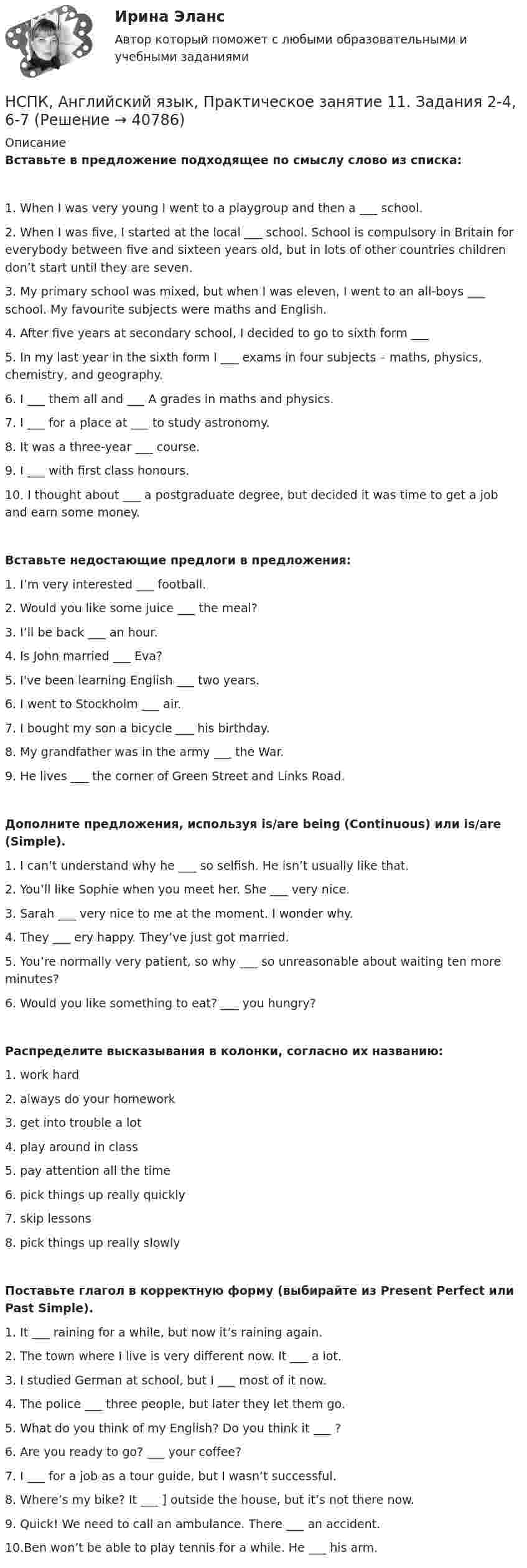     
          Описание
          Вставьте в предложение подходящее по смыслу слово из списка:1. When I was very young I went to a playgroup and then a ___ school.2. When I was five, I started at the local ___ school. School is compulsory in Britain for everybody between five and sixteen years old, but in lots of other countries children don’t start until they are seven.3. My primary school was mixed, but when I was eleven, I went to an all-boys ___ school. My favourite subjects were maths and English.4. After five years at secondary school, I decided to go to sixth form ___ 5. In my last year in the sixth form I ___ exams in four subjects – maths, physics, chemistry, and geography.6. I ___  them all and ___ A grades in maths and physics.7. I ___ for a place at ___ to study astronomy.8. It was a three-year ___  course.9. I ___ with first class honours.10. I thought about ___ a postgraduate degree, but decided it was time to get a job and earn some money.Вставьте недостающие предлоги в предложения:1. I’m very interested ___ football.2. Would you like some juice ___ the meal?3. I’ll be back ___  an hour.4. Is John married ___ Eva?5. I've been learning English ___  two years.6. I went to Stockholm ___  air.7. I bought my son a bicycle ___  his birthday.8. My grandfather was in the army ___ the War.9. He lives ___ the corner of Green Street and Links Road.  Дополните предложения, используя is/are being (Continuous) или  is/are (Simple).1. I can’t understand why he ___ so selfish. He isn’t usually like that.2. You’ll like Sophie when you meet her. She ___ very nice.3. Sarah ___ very nice to me at the moment. I wonder why.4. They ___ ery happy. They’ve just got married.5. You’re normally very patient, so why ___ so unreasonable about waiting ten more minutes?6. Would you like something to eat? ___ you hungry?Распределите высказывания в колонки, согласно их названию:1. work hard2. always do your homework3. get into trouble a lot4. play around in class 5. pay attention all the time6. pick things up really quickly7. skip lessons8. pick things up really slowlyПоставьте глагол в корректную форму (выбирайте из Present Perfect или Past Simple).1. It ___  raining for a while, but now it’s raining again. 2. The town where I live is very different now. It ___  a lot. 3. I studied German at school, but I ___  most of it now. 4. The police ___ three people, but later they let them go. 5. What do you think of my English? Do you think it ___ ? 6. Are you ready to go? ___  your coffee? 7. I ___ for a job as a tour guide, but I wasn’t successful. 8. Where’s my bike? It ___ ] outside the house, but it’s not there now. 9. Quick! We need to call an ambulance. There ___ an accident. 10.Ben won’t be able to play tennis for a while. He ___  his arm.   
            
            
            НСПК английский язык практическое занятие 11 задание 5 кроссворд100%НСПК, Английский язык, Практическое занятие 11. Задания 2-4, 6-7НСПК Английский язык Практическое занятие 11. Задания 2-4, 6-7 Оценка 8.19 из 9.00НСПК Английский язык Практическое занятие 1. Задания 2-4, 7 - ответыНСПК Английский язык Практическое занятие 2. Задания 1,3,5,6 - ответыНСПК Английский язык Практическое занятие 3. Задания 3-6 - ответыНСПК Английский язык практическое занятие 9,задание 2-7 ОЦЕНКА 10,81из15.00НСПК Английский язык (ДО, СпДО, ПНК, ПДО, 4 часть) ПРАКТИЧЕСКОЕ ЗАНЯТИЕ 12 ОЦЕНКА 25.00из25.00[НСПК] Английский язык (ДО, СпДО, ПНК, ПДО, 4 часть) тест 1[НСПК] Английский язык (ДО, СпДО, ПНК, ПДО, 4 часть) тест 2НСПК Английский язык Итоговое тестирование Оценка 41.67из50.00НСПК! Английский язык. ПЗ- 1. Задания 2-4, 7 (ДО, СпДО, ПНК, ПДО, 1 часть)НСПК! Английский язык. ПЗ- 2. Задания 1, 3, 5, 6 (ДО, СпДО, ПНК, ПДО, 1 часть)НСПК! Английский язык. ПЗ-3. Задания 3-6. (ДО, СпДО, ПНК, ПДО, 1 часть)