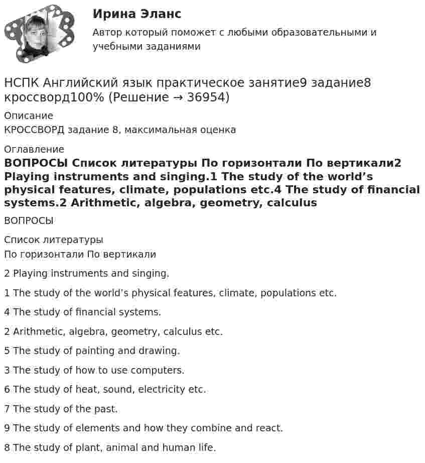      
          Описание
          КРОССВОРД задание 8, максимальная оценка 
          Оглавление
          ВОПРОСЫ 
          Список литературы
          По горизонтали	По вертикали2 Playing instruments and singing.1 The study of the world’s physical features, climate, populations etc.4 The study of financial systems.2 Arithmetic, algebra, geometry, calculus etc.5 The study of painting and drawing.3 The study of how to use computers.6 The study of heat, sound, electricity etc.7 The study of the past.9 The study of elements and how they combine and react.8 The study of plant, animal and human life.
            
            
            НСПК Английский язык практическое занятие 9,задание 2-7 ОЦЕНКА 10,81из15.00НСПК Английский язык практическое занятие9 задание8 кроссворд100%НСПК Английский язык тест 1 - ответыНСПК Английский язык тест 2 - ответыНСПК! Английский язык. Тест к разделу 1. (ДО, СпДО, ПНК, ПДО, 1 часть)НСПК! Английский язык. Тест к разделу 2. (ДО, СпДО, ПНК, ПДО, 1 часть)НСПК Английский язык тест к разделу 6,100%НСПК! Английский язык. ПЗ-3. Задания 3-6. (ДО, СпДО, ПНК, ПДО, 1 часть)НСПК, Английский язык, Практическое занятие 11. Задание 5.НСПК английский язык практическое занятие 11 задание 5 кроссворд100%НСПК, Английский язык, Практическое занятие 11. Задания 2-4, 6-7НСПК Английский язык Практическое занятие 11. Задания 2-4, 6-7 Оценка 8.19 из 9.00НСПК Английский язык Практическое занятие 1. Задания 2-4, 7 - ответыНСПК Английский язык Практическое занятие 2. Задания 1,3,5,6 - ответы