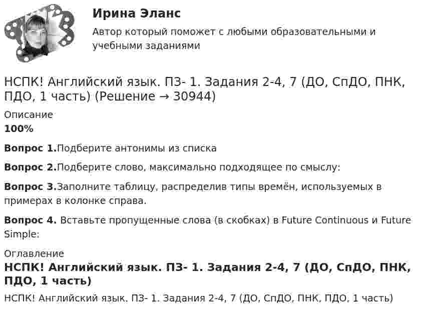     
          Описание
          100%Вопрос 1.Подберите антонимы из спискаВопрос 2.Подберите слово, максимально подходящее по смыслу:Вопрос 3.Заполните таблицу, распределив типы времён, используемых в примерах в колонке справа.Вопрос 4. Вставьте пропущенные слова (в скобках) в Future Continuous и Future Simple: 
          Оглавление
          НСПК! Английский язык. ПЗ- 1. Задания 2-4, 7 (ДО, СпДО, ПНК, ПДО, 1 часть) 
            
            
            НСПК Английский язык Итоговое тестирование Оценка 41.67из50.00НСПК! Английский язык. ПЗ- 1. Задания 2-4, 7 (ДО, СпДО, ПНК, ПДО, 1 часть)НСПК! Английский язык. ПЗ- 2. Задания 1, 3, 5, 6 (ДО, СпДО, ПНК, ПДО, 1 часть)НСПК! Английский язык. ПЗ-3. Задания 3-6. (ДО, СпДО, ПНК, ПДО, 1 часть)НСПК, Английский язык, Практическое занятие 11. Задание 5.НСПК английский язык практическое занятие 11 задание 5 кроссворд100%НСПК, Английский язык, Практическое занятие 11. Задания 2-4, 6-7НСПК, английский язык, 4 семестр, тесты к разделу 8НСПК! Английский язык в профессиональной деятельности. ПЗ-4, задания 1-4 (КП, 1 часть)НСПК! Английский язык в профессиональной деятельности. ПЗ-5. Занятия 1, 2, 4 (КП, 1 часть)НСПК! Английский язык в профессиональной деятельности. ПЗ-6. Задания 1 - 5 (КП, 2 часть)НСПК Английский язык (ДО, СпДО, ПНК, ПДО, 4 часть) КОМПЛЕКСНОЕ ЗАДАНИЕ ОЦЕНКА 37.29из50.00НСПК Английский язык (ДО, СпДО, ПНК, ПДО, 4 часть) ПРАКТИЧЕСКОЕ ЗАНЯТИЕ 12 ОЦЕНКА 25.00из25.00[НСПК] Английский язык (ДО, СпДО, ПНК, ПДО, 4 часть) тест 1