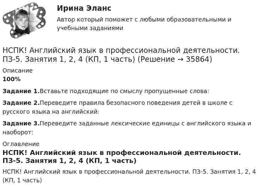     
          Описание
          100%Задание 1.Вставьте подходящие по смыслу пропущенные слова:Задание 2.Переведите правила безопасного поведения детей в школе с русского языка на английский:Задание 3.Переведите заданные лексические единицы с английского языка и наоборот: 
          Оглавление
          НСПК! Английский язык в профессиональной деятельности. ПЗ-5. Занятия 1, 2, 4 (КП, 1 часть) 
            
            
            НСПК! Английский язык в профессиональной деятельности. ПЗ-4, задания 1-4 (КП, 1 часть)НСПК! Английский язык в профессиональной деятельности. ПЗ-5. Занятия 1, 2, 4 (КП, 1 часть)НСПК! Английский язык в профессиональной деятельности. ПЗ-6. Задания 1 - 5 (КП, 2 часть)НСПК Английский язык (ДО, СпДО, ПНК, ПДО, 4 часть) КОМПЛЕКСНОЕ ЗАДАНИЕ ОЦЕНКА 37.29из50.00НСПК Английский язык (ДО, СпДО, ПНК, ПДО, 4 часть) ПРАКТИЧЕСКОЕ ЗАНЯТИЕ 12 ОЦЕНКА 25.00из25.00[НСПК] Английский язык (ДО, СпДО, ПНК, ПДО, 4 часть) тест 1[НСПК] Английский язык (ДО, СпДО, ПНК, ПДО, 4 часть) тест 2[НСПК] 2 тест. Государственные, муниципальные архивы и архивы организаций (ДОУА)[НСПК] 3 тест. Государственные, муниципальные архивы и архивы организаций (ДОУА)[НСПК] 4 тест. Государственные, муниципальные архивы и архивы организаций (ДОУА)НСПК, английский язык, 3 семестр, практическое занятие 10, задания 3-5.НСПК, английский язык, 3 семестр, тесты к разделу 5НСПК, английский язык, 3 семестр, тесты к разделу 6НСПК, английский язык, 4 семестр, тесты к разделу 7