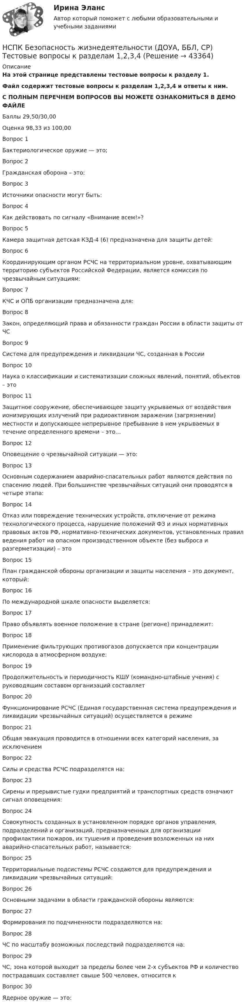     
            Описание
            На этой странице представлены тестовые вопросы к разделу 1.Файл содержит тестовые вопросы к разделам 1,2,3,4 и ответы к ним.С ПОЛНЫМ ПЕРЕЧНЕМ ВОПРОСОВ ВЫ МОЖЕТЕ ОЗНАКОМИТЬСЯ В ДЕМО ФАЙЛЕБаллы	29,50/30,00Оценка	98,33 из 100,00Вопрос 1Бактериологическое оружие — это;Вопрос 2Гражданская оборона – это:Вопрос 3Источники опасности могут быть:Вопрос 4Как действовать по сигналу «Внимание всем!»?Вопрос 5Камера защитная детская КЗД-4 (6) предназначена для защиты детей:Вопрос 6Координирующим органом РСЧС на территориальном уровне, охватывающим территорию субъектов Российской Федерации, является комиссия по чрезвычайным ситуациям:Вопрос 7КЧС и ОПБ организации предназначена для:Вопрос 8Закон, определяющий права и обязанности граждан России в области защиты от ЧСВопрос 9Система для предупреждения и ликвидации ЧС, созданная в РоссииВопрос 10Наука о классификации и систематизации сложных явлений, понятий, объектов – этоВопрос 11Защитное сооружение, обеспечивающее защиту укрываемых от воздействия ионизирующих излучений при радиоактивном заражении (загрязнении) местности и допускающее непрерывное пребывание в нем укрываемых в течение определенного времени – это…Вопрос 12Оповещение о чрезвычайной ситуации — это:Вопрос 13Основным содержанием аварийно-спасательных работ являются действия по спасению людей. При большинстве чрезвычайных ситуаций они проводятся в четыре этапа:Вопрос 14Отказ или повреждение технических устройств, отключение от режима технологического процесса, нарушение положений ФЗ и иных нормативных правовых актов РФ, нормативно-технических документов, установленных правил ведения работ на опасном производственном объекте (без выброса и разгерметизации) – этоВопрос 15План гражданской обороны организации и защиты населения – это документ, который:Вопрос 16По международной шкале опасности выделяется:Вопрос 17Право объявлять военное положение в стране (регионе) принадлежит:Вопрос 18Применение фильтрующих противогазов допускается при концентрации кислорода в атмосферном воздухе:Вопрос 19Продолжительность и периодичность КШУ (командно-штабные учения) с руководящим составом организаций составляетВопрос 20Функционирование РСЧС (Единая государственная система предупреждения и ликвидации чрезвычайных ситуаций) осуществляется в режимеВопрос 21Общая эвакуация проводится в отношении всех категорий населения, за исключениемВопрос 22Силы и средства РСЧС подразделятся на:Вопрос 23Сирены и прерывистые гудки предприятий и транспортных средств означают сигнал оповещения:Вопрос 24Совокупность созданных в установленном порядке органов управления, подразделений и организаций, предназначенных для организации профилактики пожаров, их тушения и проведения возложенных на них аварийно-спасательных работ, называется:Вопрос 25Территориальные подсистемы РСЧС создаются для предупреждения и ликвидации чрезвычайных ситуаций:Вопрос 26Основными задачами в области гражданской обороны являются:Вопрос 27Формирования по подчиненности подразделяются на:Вопрос 28ЧС по масштабу возможных последствий подразделяются на:Вопрос 29ЧС, зона которой выходит за пределы более чем 2-х субъектов РФ и количество пострадавших составляет свыше 500 человек, относится кВопрос 30Ядерное оружие — это:  
            
            
            НСПК Безопасность жизнедеятельности (ДОУА, ББЛ, СР) Практическое занятие 1. Задания 3-8, 10НСПК Безопасность жизнедеятельности (ДОУА, ББЛ, СР) Тестовые вопросы к разделам 1,2,3,4НСПК Безопасность жизнедеятельности (ПДО, ПНК, КП) Практическое занятие 2 (Для девушек) ОЦЕНКА 25.00 ИЗ 25.00НСПК Безопасность жизнедеятельности ПРАКТИЧЕСКОЕ ЗАНЯТИЕ 1,3-8,10 ОЦЕНКА 14,80 ИЗ 18,00НСПК, безопасность жизнедеятельности, практическое занятие 1, задание 1НСПК, безопасность жизнедеятельности, практическое занятие 1, задание 2НСПК  Безопасность жизнедеятельности Практическое занятие 2 (Для девушек) ОЦЕНКА ОТЛИЧНОНСПК! Английский язык. Тест к разделу 1. (ДО, СпДО, ПНК, ПДО, 1 часть)НСПК! Английский язык. Тест к разделу 2. (ДО, СпДО, ПНК, ПДО, 1 часть)НСПК Английский язык тест к разделу 6,100%НСПК английский язык тест к разделу 7НСПК английский язык тест к разделу 8НСПК! Астрономия СОО. Комплексное задание (ДО, СпДО, ПНК, КП, ПДО, ДОУА)НСПК! Астрономия СОО. ПЗ- 1, Задания 2,4-9 (ДО, СпДО, ПНК, КП, ПДО, ДОУА)