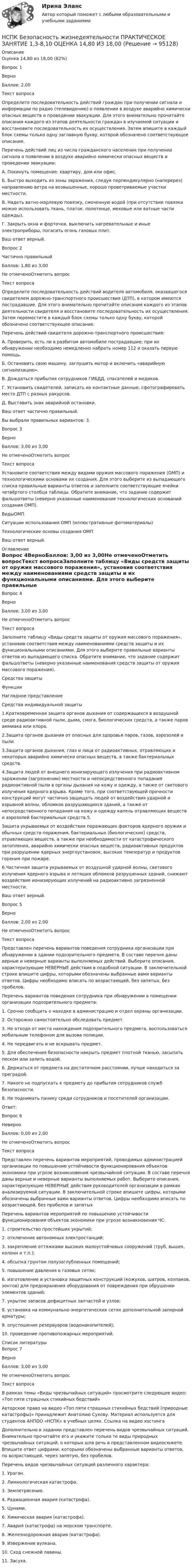      
            Описание
            Оценка	14,80 из 18,00 (82%)Вопрос 1ВерноБаллов: 2,00Текст вопросаОпределите последовательность действий граждан при получении сигнала и информации по радио (телевидению) о появлении в воздухе аварийно химически опасных веществ и проведении эвакуации. Для этого внимательно прочитайте описания каждого из этапов деятельности граждан в изучаемой ситуации и восстановите последовательность их осуществления. Затем впишите в каждый блок схемы только одну заглавную букву, которой обозначено соответствующее описание.Перечень действий лиц из числа гражданского населения при получении сигнала о появлении в воздухе аварийно химически опасных веществ и проведении эвакуации:А. Покинуть помещение: квартиру, дом или офис.Б.  Быстро выходить из зоны заражения, следуя перпендикулярно (наперерез) направлению ветра на возвышенные, хорошо проветриваемые участки местности.В. Надеть ватно-марлевую повязку, смоченную водой (при отсутствии повязки можно использовать ткань, платок, полотенце, меховые или ватные части одежды).Г. Закрыть окна и форточки, выключить нагревательные и иные электроприборы, погасить огонь газовых плит.Ваш ответ верный.Вопрос 2Частично правильныйБаллов: 1,80 из 3,00Не отмеченоОтметить вопросТекст вопросаОпределите последовательность действий водителя автомобиля, оказавшегося свидетелем дорожно-транспортного происшествия (ДТП), в котором имеются пострадавшие. Для этого внимательно прочитайте описания каждого из этапов деятельности свидетеля и восстановите последовательность их осуществления. Затем переместите в каждый блок схемы только одну букву, которой обозначено соответствующее описание.Перечень действий свидетеля дорожно-транспортного происшествия:А.  Проверить, есть ли в разбитом автомобиле пострадавшие; при их обнаружении необходимо немедленно набрать номер 112 и оказать первую помощь.Б.  Остановить свою машину, заглушить мотор и включить «аварийную сигнализацию».В.  Дождаться прибытия сотрудников ГИБДД, спасателей и медиков.Г.  Установить свидетелей, записать их контактные данные, сфотографировать место ДТП с разных ракурсов.Д. Выставить знак аварийной остановки.Ваш ответ частично правильный.Вы выбрали правильных вариантов: 3.Вопрос 3ВерноБаллов: 3,00 из 3,00Не отмеченоОтметить вопросТекст вопросаУстановите соответствия между видами оружия массового поражения (ОМП) и технологическими основами их создания. Для этого выберите из выпадающего списка правильные варианты ответов и заполните соответствующие ячейки четвёртого столбца таблицы. Обратите внимание, что задание содержит фальшответы (неверно указанные наименования технологических оснований создания ОМП).ВидыОМПСитуации использования ОМП (иллюстративные фотоматериалы)Технологические основы создания ОМПВаш ответ верный. 
            Оглавление
            Вопрос 4ВерноБаллов: 3,00 из 3,00Не отмеченоОтметить вопросТекст вопросаЗаполните таблицу «Виды средств защиты от оружия массового поражения», установив соответствия между наименованиями средств защиты и их функциональными описаниями. Для этого выберите правильные варианты ответов из выпадающего списка. Обратите внимание, что задание содержит фальшответы (неверно указанные наименования средств защиты от оружия массового поражения).Средства защитыФункцииНаглядное представлениеСредства индивидуальной защиты1.Кратковременная защита органов дыхания от содержащихся в воздушной среде радиоактивной пыли, дыма, смога, биологических средств, а также паров аммиака или хлора.2.Защита органов дыхания от опасных для здоровья паров, газов, аэрозолей и пыли.3.Защита органов дыхания, глаз и лица от радиоактивных, отравляющих и некоторых аварийно химически опасных веществ, а также бактериальных средств.4.Защита людей от внешнего ионизирующего излучения при радиоактивном заражении (загрязнении) местности и непосредственного попадания радиоактивной пыли в органы дыхания на кожу и одежду, а также от светового излучения ядерного взрыва. Кроме того, при соответствующей прочности конструкций могут частично защищать людей от воздействия ударной и взрывной волны, обломков разрушающихся зданий, а также от непосредственного попадания на кожу и одежду капель отравляющих веществ и аэрозолей бактериальных средств.5.Защита укрываемых от воздействия поражающих факторов ядерного оружия и обычных средств поражения, бактериальных (биологических) средств, отравляющих веществ, а также при необходимости от катастрофического затопления, аварийно химически опасных веществ, радиоактивных продуктов при разрушении ядерных энергоустановок, высоких температур и продуктов горения при пожаре.6.Частичная защита укрываемых от воздушной ударной волны, светового излучения ядерного взрыва и летящих обломков разрушенных зданий, снижают воздействие ионизирующих излучений на радиоактивно загрязненной местности.Ваш ответ верный.Вопрос 5ВерноБаллов: 2,00 из 2,00Не отмеченоОтметить вопросТекст вопросаПредставлен перечень вариантов поведения сотрудника организации при обнаружении в здании подозрительного предмета. В составе перечня даны верные и неверные варианты выполняемых действий. Выберите описания, характеризующие НЕВЕРНЫЕ действия в подобной ситуации. В заключительной строке впишите цифры, которыми обозначены выбранные вами варианты ответов. Цифры необходимо вписать по возрастающей, без запятых, без пробелов.Перечень вариантов поведения сотрудника при обнаружении в помещении организации подозрительного предмета:1. Срочно сообщить о находке в администрацию и отдел охраны организации.2. Осторожно самостоятельно обследовать предмет.3. Не отходя от места нахождения подозрительного предмета, воспользоваться мобильным телефоном для вызова полиции.4. Не передвигать и не вскрывать предмет.5. Для обеспечения безопасности накрыть предмет плотной тканью, засыпать песком или залить водой.6. Держаться от предмета на достаточном расстоянии, лучше находиться за преградой.7. Никого не подпускать к предмету до прибытия сотрудников служб безопасности.8. Не поднимать панику среди сотрудников и посетителей организации.Ответ:Вопрос 6НеверноБаллов: 0,00 из 2,00Не отмеченоОтметить вопросТекст вопросаПредставлен перечень вариантов мероприятий, проводимых администрацией организации по повышению устойчивости функционирования объектов экономики при угрозе возникновения чрезвычайной ситуации. В составе перечня даны верные и неверные варианты выполняемых работ. Выберите описания, характеризующие НЕВЕРНЫЕ действия руководителей организации в рамках анализируемой ситуации. В заключительной строке впишите цифры, которыми обозначены выбранные вами варианты ответов. Цифры необходимо вписать по возрастающей, без пробелов и запятыхПеречень вариантов мероприятий по повышению устойчивости функционирования объектов экономики при угрозе возникновения ЧС:1. строительство простейших укрытий;2. отключение автономных электростанций;3. закрепление оттяжками высоких малоустойчивых сооружений (труб, вышек, колонн и т.п.);4. обсыпка грунтом полузаглубленных помещений;5. повышение давления в газовых сетях;6. изготовление и установка защитных конструкций (кожухов, шатров, колпаков, зонтов) для предохранения оборудования от повреждения при обрушении элементов зданий;7. укрытие запасов дефицитных запчастей и узлов;8. установка на коммунально-энергетических сетях дополнительной запорной арматуры;9. опустошение резервуаров (водонакопителей);10. проведение противопожарных мероприятий. 
            Список литературы
            Вопрос 7ВерноБаллов: 3,00 из 3,00Не отмеченоОтметить вопросТекст вопросаВ рамках темы «Виды чрезвычайных ситуаций» просмотрите следующее видео: «Топ пяти страшных стихийных бедствий»   Авторское право на видео «Топ пяти страшных стихийных бедствий (природные катастрофы)» принадлежит Анатолию Сухову. Материал используется для студентов АНПОО «НСПК» в учебных целях. Ссылка на видео хостинга Дополнительно в задании представлен перечень видов чрезвычайных ситуаций. Внимательно прочитайте его и укажите только те виды природных чрезвычайных ситуаций, о которых шла речь в представленном видеосюжете. Впишите ответ цифрами, которыми обозначены выбранные варианты ответов, по возрастающей, через запятую, без пробелов. Перечень видов чрезвычайных ситуаций различного характера:1. Ураган.2. Лимнологическая катастрофа.3. Землетрясение.4. Радиационная авария (катастрофа).5. Цунами.6. Химическая авария (катастрофа).7.  Авария (катастрофа) на морском транспорте.8. Железнодорожная авария (катастрофа).9.  Извержение вулкана.10. Сход снежной лавины.11. Засуха. 
            
            
            НСПК Безопасность жизнедеятельности (ПДО, ПНК, КП) Практическое занятие 2 (Для девушек) ОЦЕНКА 25.00 ИЗ 25.00НСПК Безопасность жизнедеятельности ПРАКТИЧЕСКОЕ ЗАНЯТИЕ 1,3-8,10 ОЦЕНКА 14,80 ИЗ 18,00НСПК, безопасность жизнедеятельности, практическое занятие 1, задание 1НСПК, безопасность жизнедеятельности, практическое занятие 1, задание 2НСПК  Безопасность жизнедеятельности Практическое занятие 2 (Для девушек) ОЦЕНКА ОТЛИЧНОНСПК Безопасность жизнедеятельности ТЕСТ 1НСПК Безопасность жизнедеятельности ТЕСТ 2НСПК Английский язык тест к разделу 6,100%НСПК английский язык тест к разделу 7НСПК английский язык тест к разделу 8НСПК! Астрономия СОО. Комплексное задание (ДО, СпДО, ПНК, КП, ПДО, ДОУА)НСПК! Астрономия СОО. ПЗ- 1, Задания 2,4-9 (ДО, СпДО, ПНК, КП, ПДО, ДОУА)НСПК Безопасность жизнедеятельности (ДОУА, ББЛ, СР) Комплексное заданиеНСПК Безопасность жизнедеятельности (ДОУА, ББЛ, СР) Практическое занятие 1. Задания 3-8, 10