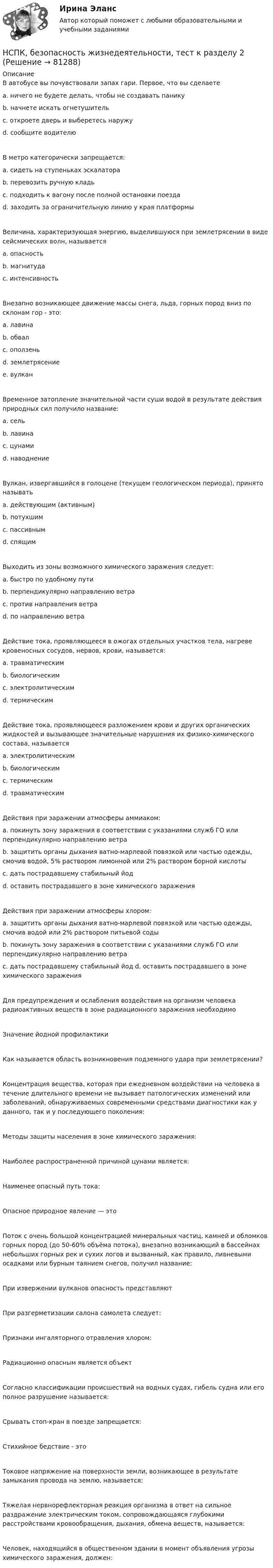     
            Описание
            В автобусе вы почувствовали запах гари. Первое, что вы сделаете a. ничего не будете делать, чтобы не создавать панику b. начнете искать огнетушитель c. откроете дверь и выберетесь наружу d. сообщите водителю В метро категорически запрещается: a. сидеть на ступеньках эскалатора b. перевозить ручную кладь c. подходить к вагону после полной остановки поезда d. заходить за ограничительную линию у края платформы Величина, характеризующая энергию, выделившуюся при землетрясении в виде сейсмических волн, называется a. опасность b. магнитудаc. интенсивность Внезапно возникающее движение массы снега, льда, горных пород вниз по склонам гор - это: a. лавина b. обвал c. оползень d. землетрясение e. вулкан Временное затопление значительной части суши водой в результате действия природных сил получило название: a. сель b. лавина c. цунами d. наводнениеВулкан, извергавшийся в голоцене (текущем геологическом периода), принято называть a. действующим (активным) b. потухшим c. пассивным d. спящим Выходить из зоны возможного химического заражения следует: a. быстро по удобному пути b. перпендикулярно направлению ветра c. против направления ветра d. по направлению ветра Действие тока, проявляющееся в ожогах отдельных участков тела, нагреве кровеносных сосудов, нервов, крови, называется: a. травматическим b. биологическим c. электролитическим d. термическим Действие тока, проявляющееся разложением крови и других органических жидкостей и вызывающее значительные нарушения их физико-химического состава, называется a. электролитическим b. биологическим c. термическим d. травматическим Действия при заражении атмосферы аммиаком: a. покинуть зону заражения в соответствии с указаниями служб ГО или перпендикулярно направлению ветра b. защитить органы дыхания ватно-марлевой повязкой или частью одежды, смочив водой, 5% раствором лимонной или 2% раствором борной кислоты c. дать пострадавшему стабильный йод d. оставить пострадавшего в зоне химического заражения Действия при заражении атмосферы хлором: a. защитить органы дыхания ватно-марлевой повязкой или частью одежды, смочив водой или 2% раствором питьевой содыb. покинуть зону заражения в соответствии с указаниями служб ГО или перпендикулярно направлению ветра c. дать пострадавшему стабильный йод d. оставить пострадавшего в зоне химического зараженияДля предупреждения и ослабления воздействия на организм человека радиоактивных веществ в зоне радиационного заражения необходимо Значение йодной профилактики Как называется область возникновения подземного удара при землетрясении? Концентрация вещества, которая при ежедневном воздействии на человека в течение длительного времени не вызывает патологических изменений или заболеваний, обнаруживаемых современными средствами диагностики как у данного, так и у последующего поколения: Методы защиты населения в зоне химического заражения: Наиболее распространенной причиной цунами является: Наименее опасный путь тока: Опасное природное явление — это Поток с очень большой концентрацией минеральных частиц, камней и обломков горных пород (до 50-60% объёма потока), внезапно возникающий в бассейнах небольших горных рек и сухих логов и вызванный, как правило, ливневыми осадками или бурным таянием снегов, получил название: При извержении вулканов опасность представляют При разгерметизации салона самолета следует: Признаки ингаляторного отравления хлором: Радиационно опасным является объект Согласно классификации происшествий на водных судах, гибель судна или его полное разрушение называется: Срывать стоп-кран в поезде запрещается: Стихийное бедствие - это Токовое напряжение на поверхности земли, возникающее в результате замыкания провода на землю, называется: Тяжелая нервнорефлекторная реакция организма в ответ на сильное раздражение электрическим током, сопровождающаяся глубокими расстройствами кровообращения, дыхания, обмена веществ, называется: Человек, находящийся в общественном здании в момент объявления угрозы химического заражения, должен:    
            
            
            НСПК, безопасность жизнедеятельности, тест к разделу 1НСПК, безопасность жизнедеятельности, тест к разделу 2НСПК, безопасность жизнедеятельности, тест к разделу 3НСПК, безопасность жизнедеятельности, тест к разделу 4НСПК БЖД 1 тест ПНКНСПК БЖД 2 тест ПНКНСПК БЖД Тест 3НСПК Безопасность жизнедеятельности ПРАКТИЧЕСКОЕ ЗАНЯТИЕ 1,3-8,10 ОЦЕНКА 14,80 ИЗ 18,00НСПК, безопасность жизнедеятельности, практическое занятие 1, задание 1НСПК, безопасность жизнедеятельности, практическое занятие 1, задание 2НСПК  Безопасность жизнедеятельности Практическое занятие 2 (Для девушек) ОЦЕНКА ОТЛИЧНОНСПК Безопасность жизнедеятельности ТЕСТ 1НСПК Безопасность жизнедеятельности ТЕСТ 2НСПК Безопасность жизнедеятельности ТЕСТ 3
