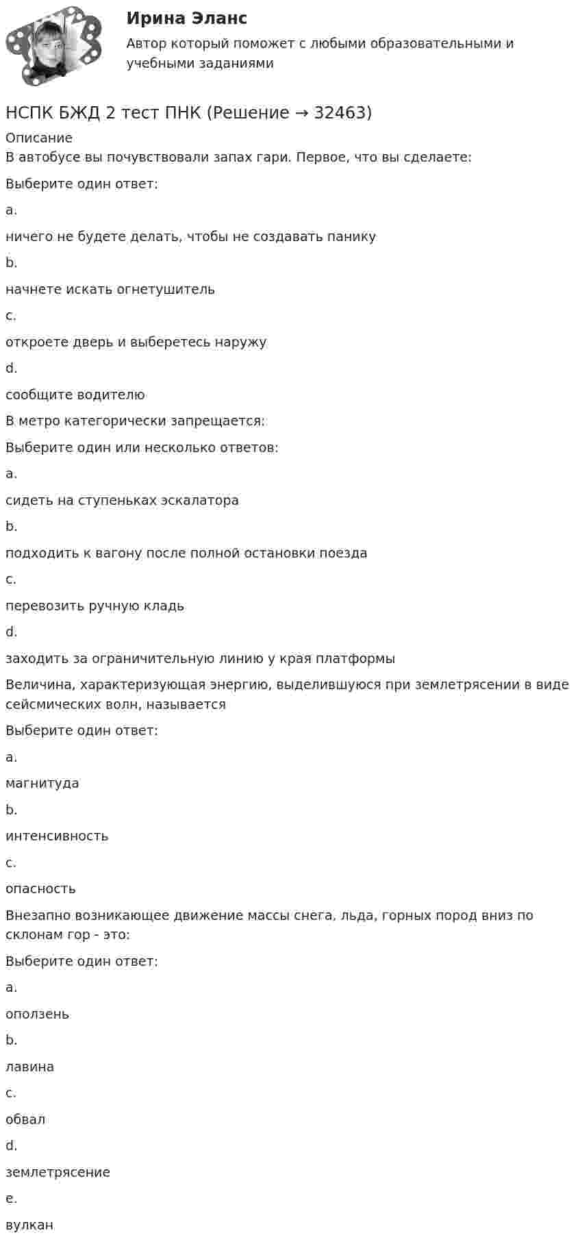      
          Описание
          В автобусе вы почувствовали запах гари. Первое, что вы сделаете:Выберите один ответ:a.ничего не будете делать, чтобы не создавать паникуb.начнете искать огнетушительc.откроете дверь и выберетесь наружуd.сообщите водителю В метро категорически запрещается:Выберите один или несколько ответов:a.сидеть на ступеньках эскалатора b.подходить к вагону после полной остановки поездаc.перевозить ручную кладьd.заходить за ограничительную линию у края платформы Величина, характеризующая энергию, выделившуюся при землетрясении в виде сейсмических волн, называетсяВыберите один ответ:a.магнитуда b.интенсивностьc.опасностьВнезапно возникающее движение массы снега, льда, горных пород вниз по склонам гор - это:Выберите один ответ:a.оползеньb.лавина c.обвалd.землетрясениеe.вулкан  
            
            
            НСПК БЖД 1 тест ПНКНСПК БЖД 2 тест ПНКНСПК БЖД Тест 3НСПК БЖД Тест 4 ПНКНСПК Введение в специальность НСПК Возрастная анатомия, физиология и гигиена Комплексное задание Оценка 44.44из50.00НСПК! Возрастная анатомия, физиология и гигиена. ПЗ-1 (ПНК, КП, 1 часть)НСПК Безопасность жизнедеятельности ТЕСТ 1НСПК Безопасность жизнедеятельности ТЕСТ 2НСПК Безопасность жизнедеятельности ТЕСТ 3НСПК Безопасность жизнедеятельности ТЕСТ 4НСПК, безопасность жизнедеятельности, тест к разделу 1НСПК, безопасность жизнедеятельности, тест к разделу 2НСПК, безопасность жизнедеятельности, тест к разделу 3