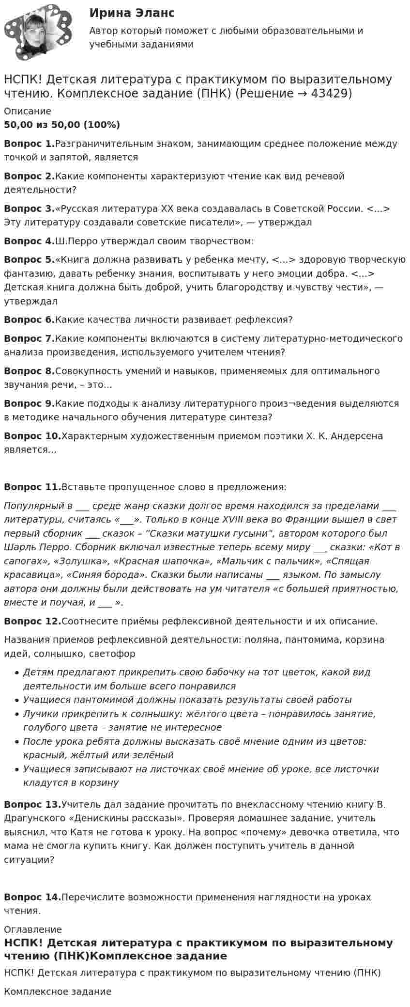     
            Описание
            50,00 из 50,00 (100%)Вопрос 1.Разграничительным знаком, занимающим среднее положение между точкой и запятой, являетсяВопрос 2.Какие компоненты характеризуют чтение как вид речевой деятельности?Вопрос 3.«Русская литература XX века создавалась в Советской России. <...> Эту литературу создавали советские писатели», — утверждалВопрос 4.Ш.Перро утверждал своим творчеством:Вопрос 5.«Книга должна развивать у ребенка мечту, <...> здоровую творческую фантазию, давать ребенку знания, воспитывать у него эмоции добра. <...> Детская книга должна быть доброй, учить благородству и чувству чести», — утверждалВопрос 6.Какие качества личности развивает рефлексия? Вопрос 7.Какие компоненты включаются в систему литературно-методического анализа произведения, используемого учителем чтения?Вопрос 8.Совокупность умений и навыков, применяемых для оптимального звучания речи, – это...Вопрос 9.Какие подходы к анализу литературного произ¬ведения выделяются в методике начального обучения литературе синтеза?Вопрос 10.Характерным художественным приемом поэтики Х. К. Андерсена является...Вопрос 11.Вставьте пропущенное слово в предложения: Популярный в ___ среде жанр сказки долгое время находился за пределами ___ литературы, считаясь «___». Только в конце XVIII века во Франции вышел в свет первый сборник ___ сказок – “Сказки матушки гусыни”, автором которого был Шарль Перро. Сборник включал известные теперь всему миру  ___ сказки: «Кот в сапогах», «Золушка», «Красная шапочка», «Мальчик с пальчик», «Спящая красавица», «Синяя борода». Сказки были написаны ___ языком. По замыслу автора они должны были действовать на ум читателя «с большей приятностью, вместе и поучая, и ___ ».Вопрос 12.Соотнесите приёмы рефлексивной деятельности и их описание.Названия приемов рефлексивной деятельности: поляна, пантомима, корзина идей, солнышко, светофорДетям предлагают прикрепить свою бабочку на тот цветок, какой вид деятельности им больше всего понравилсяУчащиеся пантомимой должны показать результаты своей работыЛучики прикрепить к солнышку: жёлтого цвета – понравилось занятие, голубого цвета – занятие не интересноеПосле урока ребята должны высказать своё мнение одним из цветов: красный, жёлтый или зелёныйУчащиеся записывают на листочках своё мнение об уроке, все листочки кладутся в корзинуВопрос 13.Учитель дал задание прочитать по внеклассному чтению книгу В. Драгунского «Денискины рассказы». Проверяя домашнее задание, учитель выяснил, что Катя не готова к уроку. На вопрос «почему» девочка ответила, что мама не смогла купить книгу. Как должен поступить учитель в данной ситуации?Вопрос 14.Перечислите возможности применения наглядности на уроках чтения.  
            Оглавление
            НСПК! Детская литература с практикумом по выразительному чтению (ПНК)Комплексное задание 
            
            
            НСПК! Детская литература с практикумом по выразительному чтению. Все АПЗ (ПНК)НСПК! Детская литература с практикумом по выразительному чтению. Комплексное задание (ПНК)НСПК! Детская литература с практикумом по выразительному чтению. Тест к разделу 2 (ПНК)НСПК! Детская литература с практикумом по выразительному чтению. Тест к разделу 3 (ПНК)НСПК Дисциплина: Математика Практическое занятие 2НСПК Документационное обеспечение управления (ДОУА, 2 часть) Практическое занятие 3. Задания 1-10НСПК Документационное обеспечение управления (ДОУА, 2 часть) Практическое занятия 4. Задания 1-10НСПК! Возрастная анатомия, физиология и гигиена. Тест к разделу 2 (ПНК, КП, 1 часть)НСПК Возрастная анатомия, физиология и гигиена Тест к разделу3НСПК Возрастная анатомия, физиология и гигиена Тест к разделу4НСПК Возрастная анатомия, физиология и гигиена Тест к разделу5НСПК Возрастная анатомия, физиология и гигиена Тест к разделу6НСПК! Детская литература с практикумом. ПЗ 1.Задание 1,3,4,7,9. НСПК! Детская литература с практикумом. ПЗ 2.Задание 4,6,9