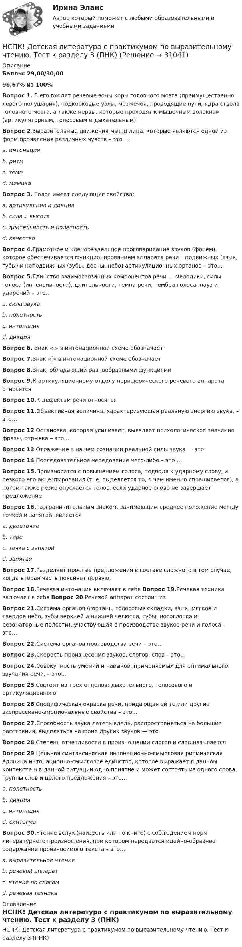     
          Описание
          Баллы: 29,00/30,0096,67% из 100%Вопрос 1. В его входят речевые зоны коры головного мозга (преимущественно левого полушария), подкорковые узлы, мозжечок, проводящие пути, ядра ствола головного мозга, а также нервы, которые проходят к мышечным волокнам (артикуляторным, голосовым и дыхательным)Вопрос 2.Выразительные движения мышц лица, которые являются одной из форм проявления различных чувств – это …a. интонацияb. ритмc. темпd. мимикаВопрос 3. Голос имеет следующие свойства:a. артикуляция и дикцияb. сила и высотаc. длительность и полетностьd. качествоВопрос 4.Грамотное и членораздельное проговаривание звуков (фонем), которое обеспечивается функционированием аппарата речи – подвижных (язык, губы) и неподвижных (зубы, десны, небо) артикуляционных органов – это…Вопрос 5.Единство взаимосвязанных компонентов речи — мелодики, силы голоса (интенсивности), длительности, темпа речи, тембра голоса, пауз и ударений – это…a. сила звукаb. полетностьc. интонацияd. дикцияВопрос 6. Знак «-» в интонационной схеме обозначаетВопрос 7.Знак «|» в интонационной схеме обозначаетВопрос 8.Знак, обладающий разнообразными функциямиВопрос 9.К артикуляционному отделу периферического речевого аппарата относятсяВопрос 10.К дефектам речи относятся Вопрос 11.Объективная величина, характеризующая реальную энергию звука, – это…Вопрос 12.Остановка, которая усиливает, выявляет психологическое значение фразы, отрывка – это…Вопрос 13.Отражение в нашем сознании реальной силы звука — этоВопрос 14.Последовательное чередование чего-либо – это …Вопрос 15.Произносится с повышением голоса, подводя к ударному слову, и резкого его акцентирования (т. е. выделяется то, о чем именно спрашивается), а потом также резко опускается голос, если ударное слово не завершает предложениеВопрос 16.Разграничительным знаком, занимающим среднее положение между точкой и запятой, являетсяa. двоеточиеb. тиреc. точка с запятойd. запятаяВопрос 17.Разделяет простые предложения в составе сложного в том случае, когда вторая часть поясняет первую,Вопрос 18.Речевая интонация включает в себя Вопрос 19.Речевая техника включает в себя Вопрос 20.Речевой аппарат состоит изВопрос 21.Система органов (гортань, голосовые складки, язык, мягкое и твердое небо, зубы верхней и нижней челюсти, губы, носоглотка и резонаторные полости), участвующая в производстве звуков речи и голоса – это…Вопрос 22.Система органов производства речи – это…Вопрос 23.Скорость произнесения звуков, слогов, слов – это…Вопрос 24.Совокупность умений и навыков, применяемых для оптимального звучания речи, – это...Вопрос 25.Состоит из трех отделов: дыхательного, голосового и артикуляционногоВопрос 26.Специфическая окраска речи, придающая ей те или другие экспрессивно-эмоциональные свойства – это…Вопрос 27.Способность звука лететь вдаль, распространяться на большие расстояния, выделяться на фоне других звуков — этоВопрос 28.Степень отчетливости в произношении слогов и слов называетсяВопрос 29.Цельная синтаксическая интонационно-смысловая ритмическая единица интонационно-смысловое единство, которое выражает в данном контексте и в данной ситуации одно понятие и может состоять из одного слова, группы слов и целого предложения – это…a. полетностьb. дикцияc. интонацияd. синтагмаВопрос 30.Чтение вслух (наизусть или по книге) с соблюдением норм литературного произношения, при котором передается идейно-образное содержание произносимого текста – это…a. выразительное чтениеb. речевой аппаратc. чтение по слогамd. речевая техника 
          Оглавление
          НСПК! Детская литература с практикумом по выразительному чтению. Тест к разделу 3 (ПНК) 
            
            
            НСПК! Детская литература с практикумом по выразительному чтению. Тест к разделу 2 (ПНК)НСПК! Детская литература с практикумом по выразительному чтению. Тест к разделу 3 (ПНК)НСПК Дисциплина: Математика Практическое занятие 2НСПК Документационное обеспечение управления (ДОУА, 2 часть) Практическое занятие 3. Задания 1-10НСПК Документационное обеспечение управления (ДОУА, 2 часть) Практическое занятия 4. Задания 1-10НСПК Документационное обеспечение управления (ДОУА, 2 часть) Тестовые вопросы к разделам 6,7,8,9НСПК, Дополнительное образование детей: история и современность, 4 семестр, тест к разделу 1НСПК Возрастная анатомия, физиология и гигиена Тест к разделу4НСПК Возрастная анатомия, физиология и гигиена Тест к разделу5НСПК Возрастная анатомия, физиология и гигиена Тест к разделу6НСПК! Детская литература с практикумом. ПЗ 1.Задание 1,3,4,7,9. НСПК! Детская литература с практикумом. ПЗ 2.Задание 4,6,9НСПК! Детская литература с практикумом. ПЗ 3.Задание 1,2,3 (Комплексное)НСПК! Детская литература с практикумом по выразительному чтению. Все АПЗ (ПНК)