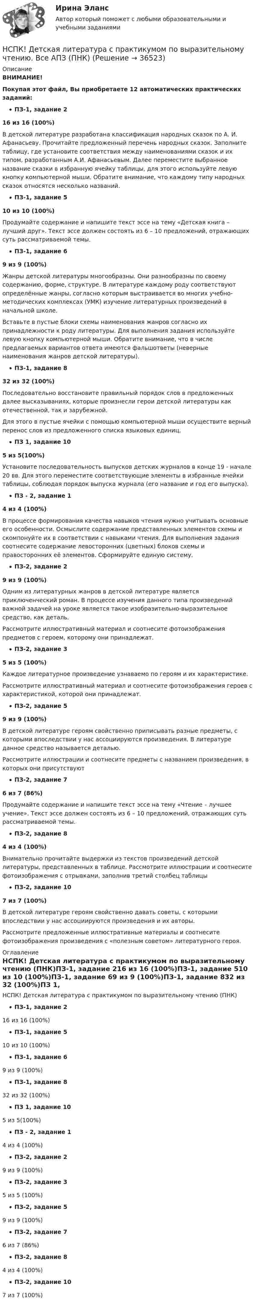     
          Описание
          ВНИМАНИЕ!Покупая этот файл, Вы приобретаете 12 автоматических практических заданий:ПЗ-1, задание 216 из 16 (100%)В детской литературе разработана классификация народных сказок по А. И. Афанасьеву. Прочитайте предложенный перечень народных сказок. Заполните таблицу, где установите соответствия между наименованиями сказок и их типом, разработанным А.И. Афанасьевым. Далее переместите выбранное название сказки в избранную ячейку таблицы, для этого используйте левую кнопку компьютерной мыши. Обратите внимание, что каждому типу народных сказок относятся несколько названий.ПЗ-1, задание 510 из 10 (100%)Продумайте содержание и напишите текст эссе на тему «Детская книга – лучший друг». Текст эссе должен состоять из 6 – 10 предложений, отражающих суть рассматриваемой темы.ПЗ-1, задание 69 из 9 (100%)Жанры детской литературы многообразны. Они разнообразны по своему содержанию, форме, структуре. В литературе каждому роду соответствуют определённые жанры, согласно которым выстраивается во многих учебно-методических комплексах (УМК) изучение литературных произведений в начальной школе.  Вставьте в пустые блоки схемы наименования жанров согласно их принадлежности к роду литературы. Для выполнения задания используйте левую кнопку компьютерной мыши. Обратите внимание, что в числе предлагаемых вариантов ответа имеются фальшответы (неверные наименования жанров детской литературы).ПЗ-1, задание 832 из 32 (100%)Последовательно восстановите правильный порядок слов в предложенных далее высказываниях, которые произнесли герои детской литературы как отечественной, так и зарубежной.Для этого в пустые ячейки с помощью компьютерной мыши осуществите верный перенос слов из предложенного списка языковых единиц.ПЗ 1, задание 105 из 5(100%)Установите последовательность выпусков детских журналов в конце 19 - начале 20 вв. Для этого переместите соответствующие элементы в избранные ячейки таблицы, соблюдая порядок выпуска журнала (его название и год его выпуска).ПЗ - 2, задание 14 из 4 (100%)В процессе формирования качества навыков чтения нужно учитывать основные его особенности. Осмыслите содержание представленных элементов схемы и скомпонуйте их в соответствии с навыками чтения. Для выполнения задания соотнесите содержание левосторонних (цветных) блоков схемы и правосторонних её элементов. Сформируйте единую систему.ПЗ-2, задание 29 из 9 (100%)Одним из литературных жанров в детской литературе является приключенческий роман. В процессе изучения данного типа произведений важной задачей на уроке является такое изобразительно-выразительное средство, как деталь. Рассмотрите иллюстративный материал и соотнесите фотоизображения предметов с героем, которому они принадлежат.ПЗ-2, задание 35 из 5 (100%)Каждое литературное произведение узнаваемо по героям и их характеристике. Рассмотрите иллюстративный материал и соотнесите фотоизображения героев с характеристикой, которой они принадлежат.ПЗ-2, задание 59 из 9 (100%)В детской литературе героям свойственно приписывать разные предметы, с которыми впоследствии у нас ассоциируются произведения. В литературе данное средство называется деталью. Рассмотрите иллюстрации и соотнесите предметы с названием произведения, в которых они присутствуютПЗ-2, задание 76 из 7 (86%)Продумайте содержание и напишите текст эссе на тему «Чтение – лучшее учение». Текст эссе должен состоять из 6 – 10 предложений, отражающих суть рассматриваемой темы.ПЗ-2, задание 84 из 4 (100%)Внимательно прочитайте выдержки из текстов произведений детской литературы, представленных в таблице. Рассмотрите иллюстрации и соотнесите фотоизображения с отрывками, заполнив третий столбец таблицыПЗ-2, задание 107 из 7 (100%)В детской литературе героям свойственно давать советы, с которыми впоследствии у нас ассоциируются произведения и их авторы. Рассмотрите предложенные иллюстративные материалы и соотнесите фотоизображения произведения с «полезным советом» литературного героя.  
          Оглавление
          НСПК! Детская литература с практикумом по выразительному чтению (ПНК)ПЗ-1, задание 216 из 16 (100%)ПЗ-1, задание 510 из 10 (100%)ПЗ-1, задание 69 из 9 (100%)ПЗ-1, задание 832 из 32 (100%)ПЗ 1, задание 105 из 5(100%)ПЗ - 2, задание 14 из 4 (100%)ПЗ-2, задание 29 из 9 (100%)ПЗ-2, задание 35 из 5 (100%)ПЗ-2, задание 59 из 9 (100%)ПЗ-2, задание 76 из 7 (86%)ПЗ-2, задание 84 из 4 (100%)ПЗ-2, задание 107 из 7 (100%) 
            
            
            НСПК! Детская литература с практикумом. ПЗ 3.Задание 1,2,3 (Комплексное)НСПК! Детская литература с практикумом по выразительному чтению. Все АПЗ (ПНК)НСПК! Детская литература с практикумом по выразительному чтению. Комплексное задание (ПНК)НСПК! Детская литература с практикумом по выразительному чтению. Тест к разделу 2 (ПНК)НСПК! Детская литература с практикумом по выразительному чтению. Тест к разделу 3 (ПНК)НСПК Дисциплина: Математика Практическое занятие 2НСПК Документационное обеспечение управления (ДОУА, 2 часть) Практическое занятие 3. Задания 1-10НСПК! Возрастная анатомия, физиология и гигиена. Тест к разделу 1 (ПНК, КП, 1 часть)НСПК! Возрастная анатомия, физиология и гигиена. Тест к разделу 2 (ПНК, КП, 1 часть)НСПК Возрастная анатомия, физиология и гигиена Тест к разделу3НСПК Возрастная анатомия, физиология и гигиена Тест к разделу4НСПК Возрастная анатомия, физиология и гигиена Тест к разделу5НСПК Возрастная анатомия, физиология и гигиена Тест к разделу6НСПК! Детская литература с практикумом. ПЗ 1.Задание 1,3,4,7,9. 