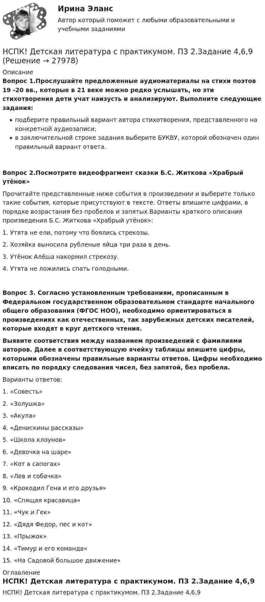     
          Описание
          Вопрос 1.Прослушайте предложенные аудиоматериалы на стихи поэтов 19 -20 вв., которые в 21 веке можно редко услышать, но эти стихотворения дети учат наизусть и анализируют. Выполните следующие задания:подберите правильный вариант автора стихотворения, представленного на конкретной аудиозаписи;в заключительной строке задания выберите БУКВУ, которой обозначен один правильный вариант ответа.Вопрос 2.Посмотрите видеофрагмент сказки Б.С. Житкова «Храбрый утёнок» Прочитайте представленные ниже события в произведении и выберите только такие события, которые присутствуют в тексте. Ответы впишите цифрами, в порядке возрастания без пробелов и запятых.Варианты краткого описания произведения Б.С. Житкова «Храбрый утёнок»:1.      Утята не ели, потому что боялись стрекозы.2.      Хозяйка выносила рубленые яйца три раза в день.3.      Утёнок Алёша накормил стрекозу.4.      Утята не ложились спать голодными.Вопрос 3. Согласно установленным требованиям, прописанным в Федеральном государственном образовательном стандарте начального общего образования (ФГОС НОО), необходимо ориентироваться в произведениях как отечественных, так зарубежных детских писателей, которые входят в круг детского чтения.Выявите соответствия между названием произведений с фамилиями авторов. Далее в соответствующую ячейку таблицы впишите цифры, которыми обозначены правильные варианты ответов. Цифры необходимо вписать по порядку следования чисел, без запятой, без пробела.Варианты ответов:1.      «Совесть»2.      «Золушка»3.      «Акула»4.      «Денискины рассказы»5.      «Школа клоунов»6.      «Девочка на шаре»7.      «Кот в сапогах»8.      «Лев и собачка»9.      «Крокодил Гена и его друзья»10.  «Спящая красавица»11.  «Чук и Гек»12.  «Дядя Федор, пес и кот»13.  «Прыжок»14.  «Тимур и его команда»15.  «На Садовой большое движение» 
          Оглавление
          НСПК! Детская литература с практикумом. ПЗ 2.Задание 4,6,9 
            
            
            НСПК! Детская литература с практикумом. ПЗ 1.Задание 1,3,4,7,9. НСПК! Детская литература с практикумом. ПЗ 2.Задание 4,6,9НСПК! Детская литература с практикумом. ПЗ 3.Задание 1,2,3 (Комплексное)НСПК! Детская литература с практикумом по выразительному чтению. Все АПЗ (ПНК)НСПК! Детская литература с практикумом по выразительному чтению. Комплексное задание (ПНК)НСПК! Детская литература с практикумом по выразительному чтению. Тест к разделу 2 (ПНК)НСПК! Детская литература с практикумом по выразительному чтению. Тест к разделу 3 (ПНК)НСПК Возрастная анатомия, физиология и гигиена Практическое занятие4, 100%задание7НСПК Возрастная анатомия, физиология и гигиена Практическое занятие 5 ОЦЕНКА 25.00из25.00НСПК! Возрастная анатомия, физиология и гигиена. Тест к разделу 1 (ПНК, КП, 1 часть)НСПК! Возрастная анатомия, физиология и гигиена. Тест к разделу 2 (ПНК, КП, 1 часть)НСПК Возрастная анатомия, физиология и гигиена Тест к разделу3НСПК Возрастная анатомия, физиология и гигиена Тест к разделу4НСПК Возрастная анатомия, физиология и гигиена Тест к разделу5