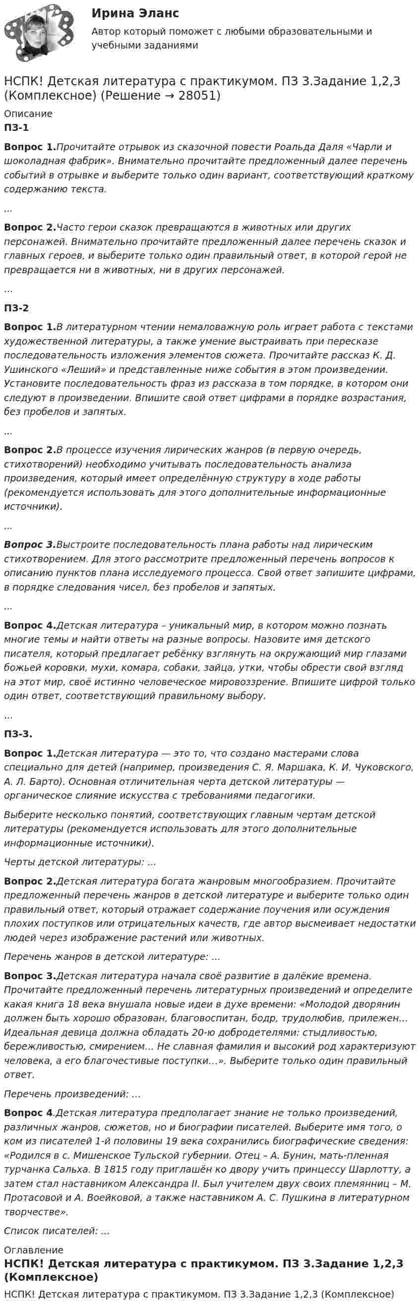     
          Описание
          ПЗ-1Вопрос 1.Прочитайте отрывок из сказочной повести Роальда Даля «Чарли и шоколадная фабрик». Внимательно прочитайте предложенный далее перечень событий в отрывке и выберите только один вариант, соответствующий краткому содержанию текста....Вопрос 2.Часто герои сказок превращаются в животных или других персонажей. Внимательно прочитайте предложенный далее перечень сказок и главных героев, и выберите только один правильный ответ, в которой герой не превращается ни в животных, ни в других персонажей....ПЗ-2Вопрос 1.В литературном чтении немаловажную роль играет работа с текстами художественной литературы, а также умение выстраивать при пересказе последовательность изложения элементов сюжета. Прочитайте рассказ К. Д. Ушинского «Леший» и представленные ниже события в этом произведении. Установите последовательность фраз из рассказа в том порядке, в котором они следуют в произведении. Впишите свой ответ цифрами в порядке возрастания, без пробелов и запятых....Вопрос 2.В процессе изучения лирических жанров (в первую очередь, стихотворений) необходимо учитывать последовательность анализа произведения, который имеет определённую структуру в ходе работы (рекомендуется использовать для этого дополнительные информационные источники)....Вопрос 3.Выстроите последовательность плана работы над лирическим стихотворением. Для этого рассмотрите предложенный перечень вопросов к описанию пунктов плана исследуемого процесса. Свой ответ запишите цифрами, в порядке следования чисел, без пробелов и запятых....Вопрос 4.Детская литература – уникальный мир, в котором можно познать многие темы и найти ответы на разные вопросы. Назовите имя детского писателя, который предлагает ребёнку взглянуть на окружающий мир глазами божьей коровки, мухи, комара, собаки, зайца, утки, чтобы обрести свой взгляд на этот мир, своё истинно человеческое мировоззрение. Впишите цифрой только один ответ, соответствующий правильному выбору....ПЗ-3.Вопрос 1.Детская литература — это то, что создано мастерами слова специально для детей (например, произведения С. Я. Маршака, К. И. Чуковского, А. Л. Барто). Основная отличительная черта детской литературы — органическое слияние искусства с требованиями педагогики.Выберите несколько понятий, соответствующих главным чертам детской литературы (рекомендуется использовать для этого дополнительные информационные источники).Черты детской литературы: ...Вопрос 2.Детская литература богата жанровым многообразием. Прочитайте предложенный перечень жанров в детской литературе и выберите только один правильный ответ, который отражает содержание поучения или осуждения плохих поступков или отрицательных качеств, где автор высмеивает недостатки людей через изображение растений или животных.Перечень жанров в детской литературе: ...Вопрос 3.Детская литература начала своё развитие в далёкие времена. Прочитайте предложенный перечень литературных произведений и определите какая книга 18 века внушала новые идеи в духе времени: «Молодой дворянин должен быть хорошо образован, благовоспитан, бодр, трудолюбив, прилежен… Идеальная девица должна обладать 20-ю добродетелями: стыдливостью, бережливостью, смирением… Не славная фамилия и высокий род характеризуют человека, а его благочестивые поступки…». Выберите только один правильный ответ.Перечень произведений: ...Вопрос 4.Детская литература предполагает знание не только произведений, различных жанров, сюжетов, но и биографии писателей. Выберите имя того, о ком из писателей 1-й половины 19 века сохранились биографические сведения: «Родился в с. Мишенское Тульской губернии. Отец – А. Бунин, мать-пленная турчанка Сальха. В 1815 году приглашён ко двору учить принцессу Шарлотту, а затем стал наставником Александра II. Был учителем двух своих племянниц – М. Протасовой и А. Воейковой, а также наставником А. С. Пушкина в литературном творчестве».Список писателей: ... 
          Оглавление
          НСПК! Детская литература с практикумом. ПЗ 3.Задание 1,2,3 (Комплексное) 
            
            
            НСПК! Детская литература с практикумом. ПЗ 2.Задание 4,6,9НСПК! Детская литература с практикумом. ПЗ 3.Задание 1,2,3 (Комплексное)НСПК! Детская литература с практикумом по выразительному чтению. Все АПЗ (ПНК)НСПК! Детская литература с практикумом по выразительному чтению. Комплексное задание (ПНК)НСПК! Детская литература с практикумом по выразительному чтению. Тест к разделу 2 (ПНК)НСПК! Детская литература с практикумом по выразительному чтению. Тест к разделу 3 (ПНК)НСПК Дисциплина: Математика Практическое занятие 2НСПК Возрастная анатомия, физиология и гигиена Практическое занятие 5 ОЦЕНКА 25.00из25.00НСПК! Возрастная анатомия, физиология и гигиена. Тест к разделу 1 (ПНК, КП, 1 часть)НСПК! Возрастная анатомия, физиология и гигиена. Тест к разделу 2 (ПНК, КП, 1 часть)НСПК Возрастная анатомия, физиология и гигиена Тест к разделу3НСПК Возрастная анатомия, физиология и гигиена Тест к разделу4НСПК Возрастная анатомия, физиология и гигиена Тест к разделу5НСПК Возрастная анатомия, физиология и гигиена Тест к разделу6