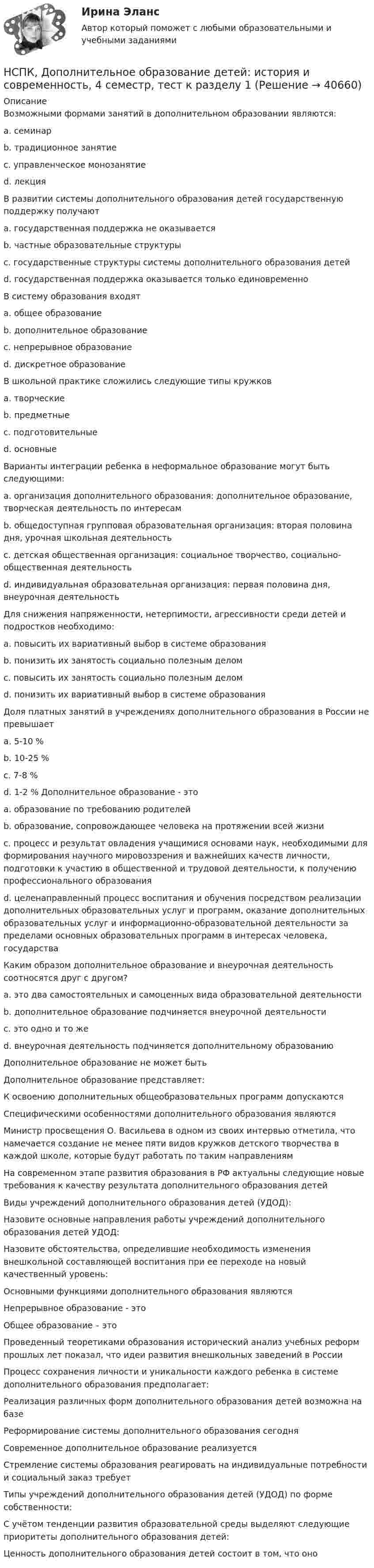     
          Описание
          Возможными формами занятий в дополнительном образовании являются:a. семинар b. традиционное занятие c. управленческое монозанятие d. лекция В развитии системы дополнительного образования детей государственную поддержку получают a. государственная поддержка не оказывается b. частные образовательные структуры c. государственные структуры системы дополнительного образования детей d. государственная поддержка оказывается только единовременно В систему образования входят a. общее образованиеb. дополнительное образование c. непрерывное образование d. дискретное образование В школьной практике сложились следующие типы кружков a. творческие b. предметные c. подготовительные d. основные Варианты интеграции ребенка в неформальное образование могут быть следующими: a. организация дополнительного образования: дополнительное образование, творческая деятельность по интересам b. общедоступная групповая образовательная организация: вторая половина дня, урочная школьная деятельность c. детская общественная организация: социальное творчество, социально-общественная деятельность d. индивидуальная образовательная организация: первая половина дня, внеурочная деятельностьДля снижения напряженности, нетерпимости, агрессивности среди детей и подростков необходимо: a. повысить их вариативный выбор в системе образования b. понизить их занятость социально полезным делом c. повысить их занятость социально полезным делом d. понизить их вариативный выбор в системе образования Доля платных занятий в учреждениях дополнительного образования в России не превышает a. 5-10 % b. 10-25 % c. 7-8 % d. 1-2 % Дополнительное образование - это a. образование по требованию родителей b. образование, сопровождающее человека на протяжении всей жизни c. процесс и результат овладения учащимися основами наук, необходимыми для формирования научного мировоззрения и важнейших качеств личности, подготовки к участию в общественной и трудовой деятельности, к получению профессионального образования d. целенаправленный процесс воспитания и обучения посредством реализации дополнительных образовательных услуг и программ, оказание дополнительных образовательных услуг и информационно-образовательной деятельности за пределами основных образовательных программ в интересах человека, государства Каким образом дополнительное образование и внеурочная деятельность соотносятся друг с другом?a. это два самостоятельных и самоценных вида образовательной деятельности b. дополнительное образование подчиняется внеурочной деятельности c. это одно и то же d. внеурочная деятельность подчиняется дополнительному образованию Дополнительное образование не может быть Дополнительное образование представляет:К освоению дополнительных общеобразовательных программ допускаются Специфическими особенностями дополнительного образования являются Министр просвещения О. Васильева в одном из своих интервью отметила, что намечается создание не менее пяти видов кружков детского творчества в каждой школе, которые будут работать по таким направлениям На современном этапе развития образования в РФ актуальны следующие новые требования к качеству результата дополнительного образования детей Виды учреждений дополнительного образования детей (УДОД): Назовите основные направления работы учреждений дополнительного образования детей УДОД: Назовите обстоятельства, определившие необходимость изменения внешкольной составляющей воспитания при ее переходе на новый качественный уровень: Основными функциями дополнительного образования являются Непрерывное образование - это Общее образование – это Проведенный теоретиками образования исторический анализ учебных реформ прошлых лет показал, что идеи развития внешкольных заведений в России Процесс сохранения личности и уникальности каждого ребенка в системе дополнительного образования предполагает: Реализация различных форм дополнительного образования детей возможна на базе Реформирование системы дополнительного образования сегодня Современное дополнительное образование реализуется Стремление системы образования реагировать на индивидуальные потребности и социальный заказ требует Типы учреждений дополнительного образования детей (УДОД) по форме собственности: С учётом тенденции развития образовательной среды выделяют следующие приоритеты дополнительного образования детей: Ценность дополнительного образования детей состоит в том, что оно   
            
            
            НСПК Документационное обеспечение управления (ДОУА, 2 часть) Тестовые вопросы к разделам 6,7,8,9НСПК, Дополнительное образование детей: история и современность, 4 семестр, тест к разделу 1НСПК, Дополнительное образование детей: история и современность, 4 семестр, тест к разделу 2НСПК ДОПОЛНИТЕЛЬНОЕ ОБРАЗОВАНИЕ ДЕТЕЙ: ИСТОРИЯ И СОВРЕМЕННОСТЬ КОМПЛЕКСНОЕ ЗАДАНИЕ ОЦЕНКА 31.00 ИЗ 50.00НСПК Дополнительное образование детей: история и современность (ПДО, 1 часть) ИТОГОВОЕ ТЕСТИРОВАНИЕ 47.13из50.00НСПК Дополнительное образование детей: история и современность (ПДО, 1 часть) ТЕСТ 1НСПК Дополнительное образование детей: история и современность (ПДО, 1 часть) ТЕСТ2НСПК! Детская литература с практикумом. ПЗ 3.Задание 1,2,3 (Комплексное)НСПК! Детская литература с практикумом по выразительному чтению. Все АПЗ (ПНК)НСПК! Детская литература с практикумом по выразительному чтению. Комплексное задание (ПНК)НСПК! Детская литература с практикумом по выразительному чтению. Тест к разделу 2 (ПНК)НСПК! Детская литература с практикумом по выразительному чтению. Тест к разделу 3 (ПНК)НСПК Дисциплина: Математика Практическое занятие 2НСПК Документационное обеспечение управления (ДОУА, 2 часть) Практическое занятие 3. Задания 1-10