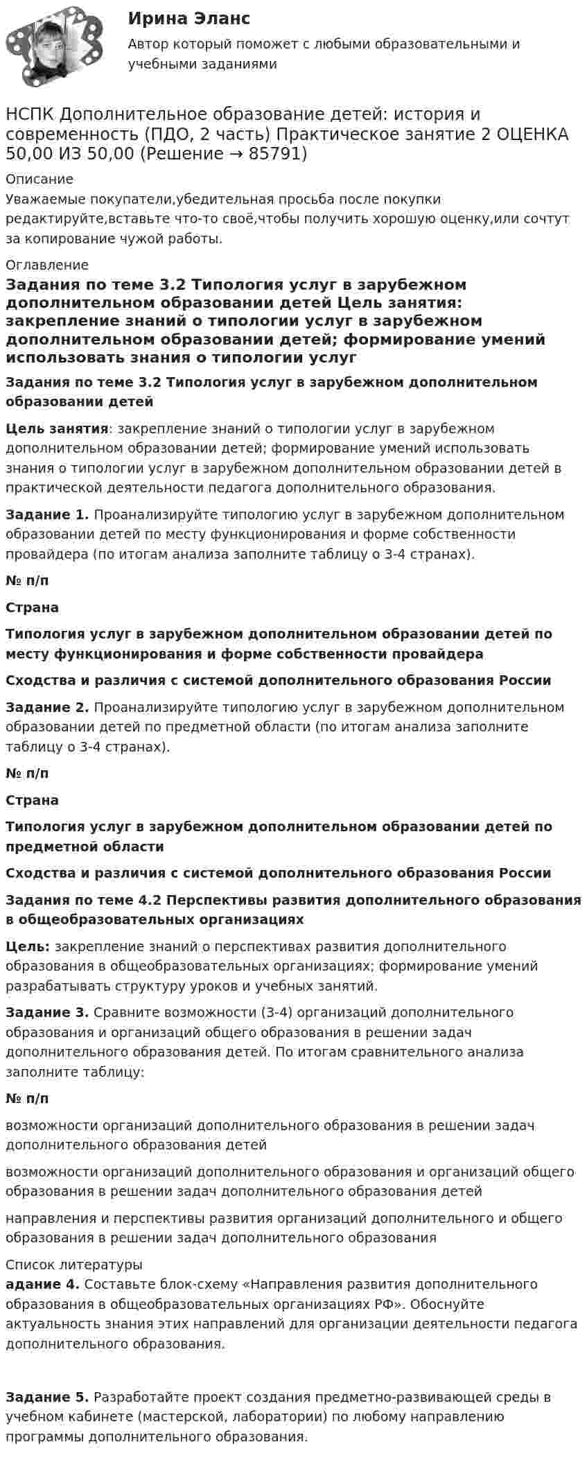      
            Описание
            Уважаемые покупатели,убедительная просьба после покупки редактируйте,вставьте что-то своё,чтобы получить хорошую оценку,или сочтут за копирование чужой работы. 
            Оглавление
            Задания по теме 3.2 Типология услуг в зарубежном дополнительном образовании детей Цель занятия: закрепление знаний о типологии услуг в зарубежном дополнительном образовании детей; формирование умений использовать знания о типологии услуг в зарубежном дополнительном образовании детей в практической деятельности педагога дополнительного образования. Задание 1. Проанализируйте типологию услуг в зарубежном дополнительном образовании детей по месту функционирования и форме собственности провайдера (по итогам анализа заполните таблицу о 3-4 странах). № п/пСтранаТипология услуг в зарубежном дополнительном образовании детей по месту функционирования и форме собственности провайдераСходства и различия с системой дополнительного образования РоссииЗадание 2. Проанализируйте типологию услуг в зарубежном дополнительном образовании детей по предметной области (по итогам анализа заполните таблицу о 3-4 странах). № п/пСтранаТипология услуг в зарубежном дополнительном образовании детей по предметной областиСходства и различия с системой дополнительного образования РоссииЗадания по теме 4.2 Перспективы развития дополнительного образования в общеобразовательных организацияхЦель: закрепление знаний о перспективах развития дополнительного образования в общеобразовательных организациях; формирование умений разрабатывать структуру уроков и учебных занятий. Задание 3. Сравните возможности (3-4) организаций дополнительного образования и организаций общего образования в решении задач дополнительного образования детей. По итогам сравнительного анализа заполните таблицу:№ п/пвозможности организаций дополнительного образования в решении задач дополнительного образования детейвозможности организаций дополнительного образования и организаций общего образования в решении задач дополнительного образования детейнаправления и перспективы развития организаций дополнительного и общего образования в решении задач дополнительного образования 
            Список литературы
            адание 4. Составьте блок-схему «Направления развития дополнительного образования в общеобразовательных организациях РФ». Обоснуйте актуальность знания этих направлений для организации деятельности педагога дополнительного образования. Задание 5. Разработайте проект создания предметно-развивающей среды в учебном кабинете (мастерской, лаборатории) по любому направлению программы дополнительного образования. 
            
            
            НСПК Дополнительное образование детей: история и современность (ПДО, 1 часть) ТЕСТ2НСПК Дополнительное образование детей: история и современность (ПДО, 2 часть) Практическое занятие 2 ОЦЕНКА 50,00 ИЗ 50,00[НСПК]  Дополнительное образование детей: история и современность (ПДО, 2 часть) тест 2НСПК Дополнительное образование детей: история и современность Практическое занятие 1 оценка 50.00из50.00НСПК, Дополнительное образование детей: история и современность, тест к разделу 3НСПК ДОПОЛНИТЕЛЬНОЕ ОБРАЗОВАНИЕ ДЕТЕЙ: ИСТОРИЯ И СОВРЕМЕННОСТЬ ТЕСТ К РАЗДЕЛУ 3НСПК, Дополнительное образование детей: история и современность, тест к разделу 4НСПК Документационное обеспечение управления (ДОУА, 2 часть) Практическое занятие 3. Задания 1-10НСПК Документационное обеспечение управления (ДОУА, 2 часть) Практическое занятия 4. Задания 1-10НСПК Документационное обеспечение управления (ДОУА, 2 часть) Тестовые вопросы к разделам 6,7,8,9НСПК, Дополнительное образование детей: история и современность, 4 семестр, тест к разделу 1НСПК, Дополнительное образование детей: история и современность, 4 семестр, тест к разделу 2НСПК ДОПОЛНИТЕЛЬНОЕ ОБРАЗОВАНИЕ ДЕТЕЙ: ИСТОРИЯ И СОВРЕМЕННОСТЬ КОМПЛЕКСНОЕ ЗАДАНИЕ ОЦЕНКА 31.00 ИЗ 50.00НСПК Дополнительное образование детей: история и современность (ПДО, 1 часть) ИТОГОВОЕ ТЕСТИРОВАНИЕ 47.13из50.00