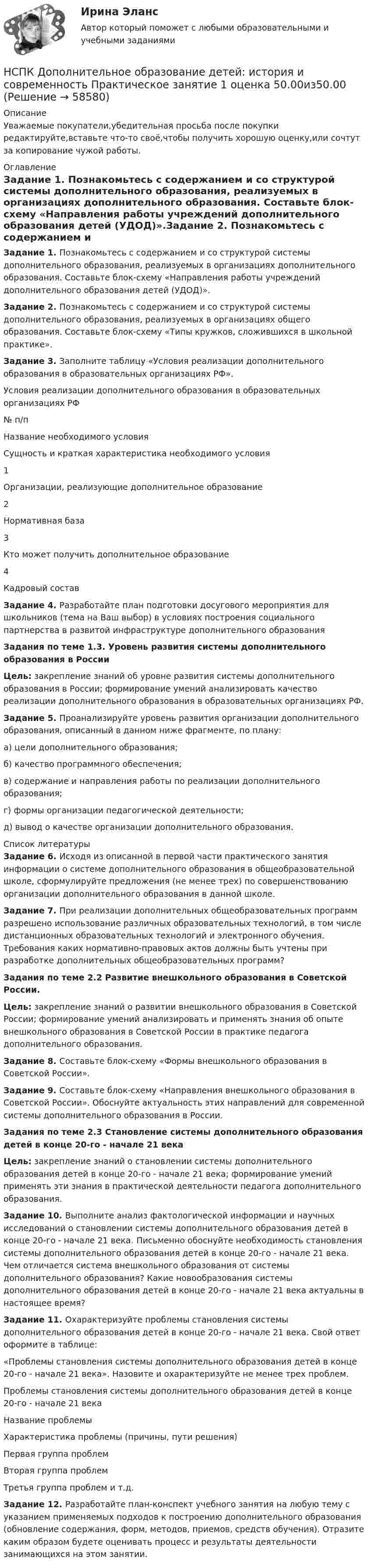      
            Описание
            Уважаемые покупатели,убедительная просьба после покупки редактируйте,вставьте что-то своё,чтобы получить хорошую оценку,или сочтут за копирование чужой работы. 
            Оглавление
            Задание 1. Познакомьтесь с содержанием и со структурой системы дополнительного образования, реализуемых в организациях дополнительного образования. Составьте блок-схему «Направления работы учреждений дополнительного образования детей (УДОД)».Задание 2. Познакомьтесь с содержанием и со структурой системы дополнительного образования, реализуемых в организациях общего образования. Составьте блок-схему «Типы кружков, сложившихся в школьной практике».Задание 3. Заполните таблицу «Условия реализации дополнительного образования в образовательных организациях РФ».Условия реализации дополнительного образования в образовательных организациях РФ№ п/пНазвание необходимого условияСущность и краткая характеристика необходимого условия1Организации, реализующие дополнительное образование2Нормативная база3Кто может получить дополнительное образование4Кадровый составЗадание 4. Разработайте план подготовки досугового мероприятия для школьников (тема на Ваш выбор) в условиях построения социального партнерства в развитой инфраструктуре дополнительного образованияЗадания по теме 1.3. Уровень развития системы дополнительного образования в РоссииЦель: закрепление знаний об уровне развития системы дополнительного образования в России; формирование умений анализировать качество реализации дополнительного образования в образовательных организациях РФ.Задание 5. Проанализируйте уровень развития организации дополнительного образования, описанный в данном ниже фрагменте, по плану:а) цели дополнительного образования;б) качество программного обеспечения;в) содержание и направления работы по реализации дополнительного образования;г) формы организации педагогической деятельности;д) вывод о качестве организации дополнительного образования. 
            Список литературы
            Задание 6. Исходя из описанной в первой части практического занятия информации о системе дополнительного образования в общеобразовательной школе, сформулируйте предложения (не менее трех) по совершенствованию организации дополнительного образования в данной школе.Задание 7. При реализации дополнительных общеобразовательных программ разрешено использование различных образовательных технологий, в том числе дистанционных образовательных технологий и электронного обучения. Требования каких нормативно-правовых актов должны быть учтены при разработке дополнительных общеобразовательных программ?Задания по теме 2.2 Развитие внешкольного образования в Советской России.Цель: закрепление знаний о развитии внешкольного образования в Советской России; формирование умений анализировать и применять знания об опыте внешкольного образования в Советской России в практике педагога дополнительного образования.Задание 8. Составьте блок-схему «Формы внешкольного образования в Советской России».Задание 9. Составьте блок-схему «Направления внешкольного образования в Советской России». Обоснуйте актуальность этих направлений для современной системы дополнительного образования в России.  Задания по теме 2.3 Становление системы дополнительного образования детей в конце 20-го - начале 21 векаЦель: закрепление знаний о становлении системы дополнительного образования детей в конце 20-го - начале 21 века; формирование умений применять эти знания в практической деятельности педагога дополнительного образования. Задание 10. Выполните анализ фактологической информации и научных исследований о становлении системы дополнительного образования детей в конце 20-го - начале 21 века. Письменно обоснуйте необходимость становления системы дополнительного образования детей в конце 20-го - начале 21 века. Чем отличается система внешкольного образования от системы дополнительного образования? Какие новообразования системы дополнительного образования детей в конце 20-го - начале 21 века актуальны в настоящее время?Задание 11. Охарактеризуйте проблемы становления системы дополнительного образования детей в конце 20-го - начале 21 века. Свой ответ оформите в таблице:«Проблемы становления системы дополнительного образования детей в конце 20-го - начале 21 века». Назовите и охарактеризуйте не менее трех проблем.Проблемы становления системы дополнительного образования детей в конце 20-го - начале 21 векаНазвание проблемыХарактеристика проблемы (причины, пути решения)Первая группа проблемВторая группа проблемТретья группа проблем и т.д.Задание 12. Разработайте план-конспект учебного занятия на любую тему с указанием применяемых подходов к построению дополнительного образования (обновление содержания, форм, методов, приемов, средств обучения). Отразите каким образом будете оценивать процесс и результаты деятельности занимающихся на этом занятии. 
            
            
            [НСПК]  Дополнительное образование детей: история и современность (ПДО, 2 часть) тест 2НСПК Дополнительное образование детей: история и современность Практическое занятие 1 оценка 50.00из50.00НСПК, Дополнительное образование детей: история и современность, тест к разделу 3НСПК ДОПОЛНИТЕЛЬНОЕ ОБРАЗОВАНИЕ ДЕТЕЙ: ИСТОРИЯ И СОВРЕМЕННОСТЬ ТЕСТ К РАЗДЕЛУ 3НСПК, Дополнительное образование детей: история и современность, тест к разделу 4НСПК ДОПОЛНИТЕЛЬНОЕ ОБРАЗОВАНИЕ ДЕТЕЙ: ИСТОРИЯ И СОВРЕМЕННОСТЬ ТЕСТ К РАЗДЕЛУ 4[НСПК] Индивидуальный проект по истории. НСПК Документационное обеспечение управления (ДОУА, 2 часть) Тестовые вопросы к разделам 6,7,8,9НСПК, Дополнительное образование детей: история и современность, 4 семестр, тест к разделу 1НСПК, Дополнительное образование детей: история и современность, 4 семестр, тест к разделу 2НСПК ДОПОЛНИТЕЛЬНОЕ ОБРАЗОВАНИЕ ДЕТЕЙ: ИСТОРИЯ И СОВРЕМЕННОСТЬ КОМПЛЕКСНОЕ ЗАДАНИЕ ОЦЕНКА 31.00 ИЗ 50.00НСПК Дополнительное образование детей: история и современность (ПДО, 1 часть) ИТОГОВОЕ ТЕСТИРОВАНИЕ 47.13из50.00НСПК Дополнительное образование детей: история и современность (ПДО, 1 часть) ТЕСТ 1НСПК Дополнительное образование детей: история и современность (ПДО, 1 часть) ТЕСТ2