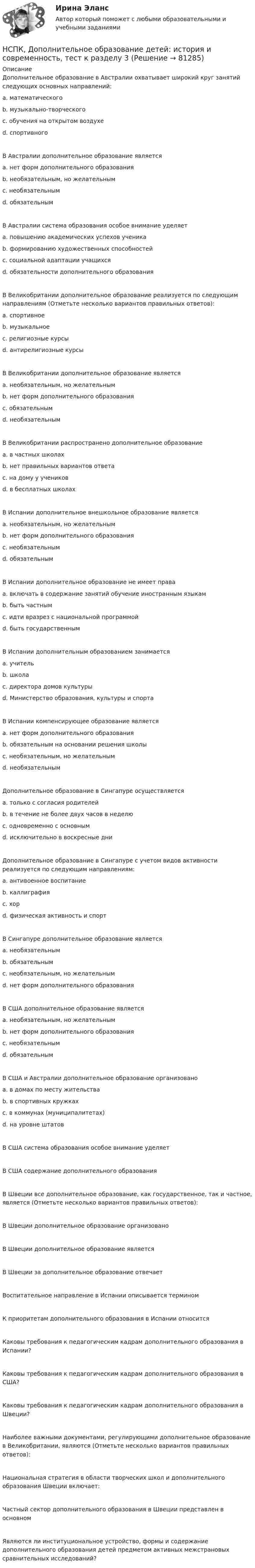    
            Описание
            Дополнительное образование в Австралии охватывает широкий круг занятий следующих основных направлений: a. математического b. музыкально-творческого c. обучения на открытом воздухе d. спортивного В Австралии дополнительное образование является a. нет форм дополнительного образования b. необязательным, но желательнымc. необязательным d. обязательным В Австралии система образования особое внимание уделяет a. повышению академических успехов ученика b. формированию художественных способностей c. социальной адаптации учащихсяd. обязательности дополнительного образования В Великобритании дополнительное образование реализуется по следующим направлениям (Отметьте несколько вариантов правильных ответов): a. спортивное b. музыкальное c. религиозные курсы d. антирелигиозные курсы В Великобритании дополнительное образование является a. необязательным, но желательным b. нет форм дополнительного образования c. обязательным d. необязательнымВ Великобритании распространено дополнительное образование a. в частных школах b. нет правильных вариантов ответа c. на дому у учеников d. в бесплатных школахВ Испании дополнительное внешкольное образование является a. необязательным, но желательным b. нет форм дополнительного образования c. необязательным d. обязательным В Испании дополнительное образование не имеет права a. включать в содержание занятий обучение иностранным языкам b. быть частным c. идти вразрез с национальной программой d. быть государственным В Испании дополнительным образованием занимается a. учитель b. школа c. директора домов культуры d. Министерство образования, культуры и спорта В Испании компенсирующее образование является a. нет форм дополнительного образования b. обязательным на основании решения школы c. необязательным, но желательным d. необязательным Дополнительное образование в Сингапуре осуществляется a. только с согласия родителей b. в течение не более двух часов в неделю c. одновременно с основным d. исключительно в воскресные дни Дополнительное образование в Сингапуре с учетом видов активности реализуется по следующим направлениям: a. антивоенное воспитание b. каллиграфия c. хор d. физическая активность и спорт В Сингапуре дополнительное образование являетсяa. необязательным b. обязательным c. необязательным, но желательным d. нет форм дополнительного образования В США дополнительное образование является a. необязательным, но желательным b. нет форм дополнительного образования c. необязательным d. обязательным В США и Австралии дополнительное образование организовано a. в домах по месту жительства b. в спортивных кружках c. в коммунах (муниципалитетах) d. на уровне штатов В США система образования особое внимание уделяет В США содержание дополнительного образования В Швеции все дополнительное образование, как государственное, так и частное, является (Отметьте несколько вариантов правильных ответов): В Швеции дополнительное образование организовано В Швеции дополнительное образование является В Швеции за дополнительное образование отвечает Воспитательное направление в Испании описывается термином К приоритетам дополнительного образования в Испании относится Каковы требования к педагогическим кадрам дополнительного образования в Испании? Каковы требования к педагогическим кадрам дополнительного образования в США? Каковы требования к педагогическим кадрам дополнительного образования в Швеции? Наиболее важными документами, регулирующими дополнительное образование в Великобритании, являются (Отметьте несколько вариантов правильных ответов): Национальная стратегия в области творческих школ и дополнительного образования Швеции включает: Частный сектор дополнительного образования в Швеции представлен в основном Являются ли институциональное устройство, формы и содержание дополнительного образования детей предметом активных межстрановых сравнительных исследований?   
            
            
            НСПК Дополнительное образование детей: история и современность Практическое занятие 1 оценка 50.00из50.00НСПК, Дополнительное образование детей: история и современность, тест к разделу 3НСПК ДОПОЛНИТЕЛЬНОЕ ОБРАЗОВАНИЕ ДЕТЕЙ: ИСТОРИЯ И СОВРЕМЕННОСТЬ ТЕСТ К РАЗДЕЛУ 3НСПК, Дополнительное образование детей: история и современность, тест к разделу 4НСПК ДОПОЛНИТЕЛЬНОЕ ОБРАЗОВАНИЕ ДЕТЕЙ: ИСТОРИЯ И СОВРЕМЕННОСТЬ ТЕСТ К РАЗДЕЛУ 4[НСПК] Индивидуальный проект по истории. НСПК. Иностранный язык (второй семестр)НСПК, Дополнительное образование детей: история и современность, 4 семестр, тест к разделу 1НСПК, Дополнительное образование детей: история и современность, 4 семестр, тест к разделу 2НСПК ДОПОЛНИТЕЛЬНОЕ ОБРАЗОВАНИЕ ДЕТЕЙ: ИСТОРИЯ И СОВРЕМЕННОСТЬ КОМПЛЕКСНОЕ ЗАДАНИЕ ОЦЕНКА 31.00 ИЗ 50.00НСПК Дополнительное образование детей: история и современность (ПДО, 1 часть) ИТОГОВОЕ ТЕСТИРОВАНИЕ 47.13из50.00НСПК Дополнительное образование детей: история и современность (ПДО, 1 часть) ТЕСТ 1НСПК Дополнительное образование детей: история и современность (ПДО, 1 часть) ТЕСТ2НСПК Дополнительное образование детей: история и современность (ПДО, 2 часть) Практическое занятие 2 ОЦЕНКА 50,00 ИЗ 50,00