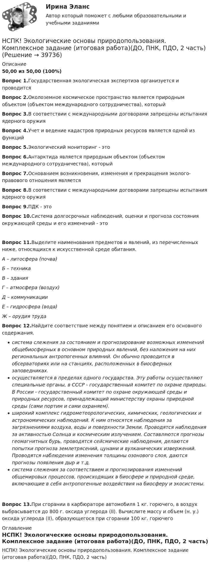     
          Описание
          50,00 из 50,00 (100%)Вопрос 1.Государственная экологическая экспертиза организуется и проводитсяВопрос 2.Околоземное космическое пространство является природным объектом (объектом международного сотрудничества), которыйВопрос 3.В соответствии с международными договорами запрещены испытания ядерного оружияВопрос 4.Учет и ведение кадастров природных ресурсов является одной из функцийВопрос 5.Экологический мониторинг - этоВопрос 6.Антарктида является природным объектом (объектом международного сотрудничества), которыйВопрос 7.Основанием возникновения, изменения и прекращения эколого-правового отношения являетсяВопрос 8.В соответствии с международными договорами запрещены испытания ядерного оружияВопрос 9.ПДК - этоВопрос 10.Система долгосрочных наблюдений, оценки и прогноза состояния окружающей среды и его изменений - этоВопрос 11.Выделите наименования предметов и явлений, из перечисленных ниже, относящихся к искусственной среде обитания.А – литосфера (почва)Б – техникаВ – зданияГ – атмосфера (воздух)Д – коммуникацииЕ – гидросфера (вода)Ж – орудия трудаВопрос 12.Найдите соответствие между понятием и описанием его основного содержания.система слежения за состоянием и прогнозирование возможных изменений общебиосферных в основном природных явлений, без наложения на них региональных антропогенных влияний. Он обычно проводится в обсерваториях или на станциях, расположенных в биосферных заповедниках.осуществляется в пределах одного государства. Эту работы осуществляют специальные органы, в СССР - государственный комитет по охране природы. В России - государственный комитет по охране окружающей среды и природных ресурсов, принадлежащий министерству охраны природной среды (сами портим и сами охраняем).широкий комплекс гидрометеорологических, химических, геологических и астрономических наблюдений. К ним относятся наблюдения за загрязнениями воздуха, воды и поверхности Земли. Проводятся наблюдения за активностью Солнца и космическим излучением. Составляются прогнозы геомагнитных бурь, проводятся сейсмические наблюдения, делаются попытки прогноза землетрясений, цунами и вулканических извержений. Проводятся наблюдения изменения толщины озонового слоя, даются прогнозы появления дыр и т.д.система слежения за соответствием и прогнозирования изменений общемировых процессов, происходящих в биосфере и природной среде, включающие в себя антропогенные воздействия на биосферу и экосистемы.Вопрос 13.При сгорании в карбюраторе автомобиля 1 кг. горючего, в воздух выбрасывается до 800 г. оксида углерода (II). Вычислите массу и объем (н. у.) оксида углерода (II), образующегося при сгорании 100 кг. горючего 
          Оглавление
          НСПК! Экологические основы природопользования. Комплексное задание (итоговая работа)(ДО, ПНК, ПДО, 2 часть) 
            
            
            НСПК, Цветоведение и материаловедение, 4 семестр, тест к разделу 3НСПК! Экологические основы природопользования. Комплексное задание (итоговая работа)(ДО, ПНК, ПДО, 2 часть)НСПК. Экологические основы природопользования (первый семестр)НСПК! Экологические основы природопользования. ПЗ- 1. Задание 2-3, 5-8, 10-12 (ДО, ПНК, ПДО, 1 часть)НСПК Экологические основы природопользования  Практическое занятие 1 , 100%НСПК Экологические основы природопользования  Практическое занятие 2,100%НСПК Экологические основы природопользования Практическое занятие 2, ОЦЕНКА 50.00 ИЗ 50.00НСПК филворд Литература(НСПК) Философия (практическое задание 4)НСПК! Формы и методы организации внеурочной деятельности и общения младших школьников. ПЗ-1. Задания 2 - 5 (ПНК)НСПК! Формы и методы организации внеурочной деятельности и общения младших школьников. ПЗ-2. Задания 1 - 3, 5 (ПНК)НСПК! Формы и методы организации внеурочной деятельности и общения младших школьников. ПЗ- 3. Задания 1 - 5 (ПНК)НСПК!!!Формы и методы организации внеурочной деятельности и общения младших школьников (ПНК) Тестовые вопросы к разделу 2НСПК, Цветоведение и материаловедение, 4 семестр, тест к разделу 1