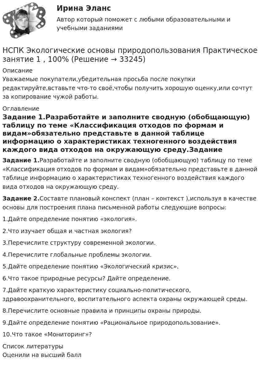      
          Описание
          Уважаемые покупатели,убедительная просьба после покупки редактируйте,вставьте что-то своё,чтобы получить хорошую оценку,или сочтут за копирование чужой работы. 
          Оглавление
          Задание 1.Разработайте и заполните сводную (обобщающую) таблицу по теме «Классификация отходов по формам и видам»обязательно представьте в данной таблице информацию о характеристиках техногенного воздействия каждого вида отходов на окружающую среду.Задание 2.Составте плановый конспект (план – контекст ),используя в качестве основы для построения плана письменной работы следующие вопросы:1.Дайте определение понятию «экология».2.Что изучает общая и частная экология?3.Перечислите структуру современной экологии.4.Перечислите глобальные проблемы экологии.5.Дайте определение понятию «Экологический кризис».6.Что такое природные ресурсы? Дайте определение.7.Дайте краткую характеристику социально-политического, здравоохранительного, воспитательного аспекта охраны окружающей среды.8.Перечислите основные правила и принципы охраны природы.9.Дайте определение понятию «Рациональное природопользование».10.Что такое «Мониторинг»? 
          Список литературы
          Оценили на высший балл
            
            
            НСПК! Экологические основы природопользования. ПЗ- 1. Задание 2-3, 5-8, 10-12 (ДО, ПНК, ПДО, 1 часть)НСПК Экологические основы природопользования  Практическое занятие 1 , 100%НСПК Экологические основы природопользования  Практическое занятие 2,100%НСПК Экологические основы природопользования Практическое занятие 2, ОЦЕНКА 50.00 ИЗ 50.00НСПК!!!Экономика образовательной организации (ДО, ПНК, ПДО, 2 часть) Тестовые вопросы к разделу 6НСПК ЭКОНОМИКА образовательной организации ИТОГОВОЕ ТЕСТИРОВАНИЕ ОЦЕНКА 45.50из50.00НСПК! Экономика образовательной организации. ПЗ - 1.НСПК! Формы и методы организации внеурочной деятельности и общения младших школьников. ПЗ-2. Задания 1 - 3, 5 (ПНК)НСПК! Формы и методы организации внеурочной деятельности и общения младших школьников. ПЗ- 3. Задания 1 - 5 (ПНК)НСПК!!!Формы и методы организации внеурочной деятельности и общения младших школьников (ПНК) Тестовые вопросы к разделу 2НСПК, Цветоведение и материаловедение, 4 семестр, тест к разделу 1НСПК, Цветоведение и материаловедение, 4 семестр, тест к разделу 2НСПК, Цветоведение и материаловедение, 4 семестр, тест к разделу 3НСПК! Экологические основы природопользования. Комплексное задание (итоговая работа)(ДО, ПНК, ПДО, 2 часть)
