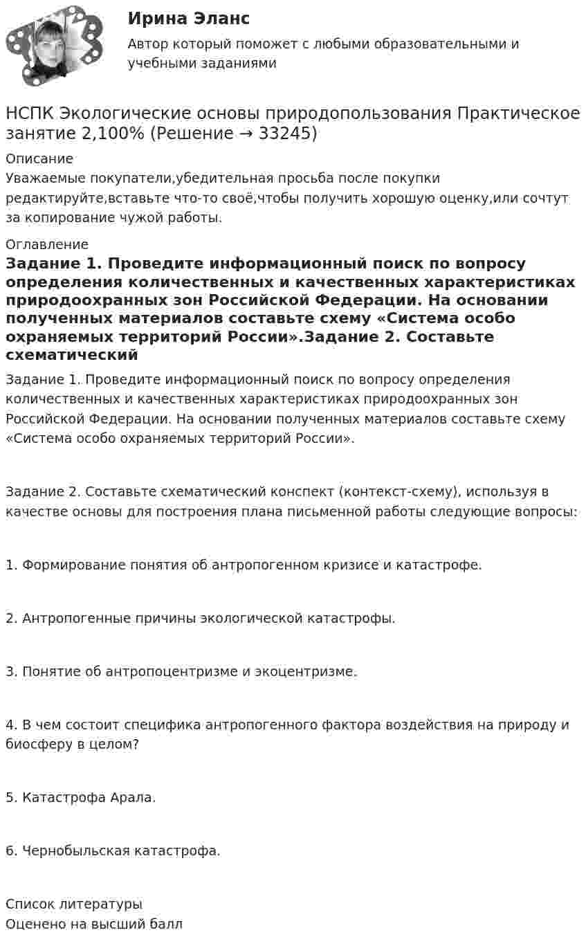      
          Описание
          Уважаемые покупатели,убедительная просьба после покупки редактируйте,вставьте что-то своё,чтобы получить хорошую оценку,или сочтут за копирование чужой работы. 
          Оглавление
          Задание 1. Проведите информационный поиск по вопросу определения количественных и качественных характеристиках природоохранных зон Российской Федерации. На основании полученных материалов составьте схему «Система особо охраняемых территорий России».Задание 2. Составьте схематический конспект (контекст-схему), используя в качестве основы для построения плана письменной работы следующие вопросы:1. Формирование понятия об антропогенном кризисе и катастрофе.2. Антропогенные причины экологической катастрофы.3. Понятие об антропоцентризме и экоцентризме.4. В чем состоит специфика антропогенного фактора воздействия на природу и биосферу в целом?5. Катастрофа Арала.6. Чернобыльская катастрофа. 
          Список литературы
          Оценено на высший балл
            
            
            НСПК Экологические основы природопользования  Практическое занятие 1 , 100%НСПК Экологические основы природопользования  Практическое занятие 2,100%НСПК Экологические основы природопользования Практическое занятие 2, ОЦЕНКА 50.00 ИЗ 50.00НСПК!!!Экономика образовательной организации (ДО, ПНК, ПДО, 2 часть) Тестовые вопросы к разделу 6НСПК ЭКОНОМИКА образовательной организации ИТОГОВОЕ ТЕСТИРОВАНИЕ ОЦЕНКА 45.50из50.00НСПК! Экономика образовательной организации. ПЗ - 1.НСПК Экономика образовательной организации Практическое занятие 1,ОЦЕНКА 33,75из50,00НСПК! Формы и методы организации внеурочной деятельности и общения младших школьников. ПЗ- 3. Задания 1 - 5 (ПНК)НСПК!!!Формы и методы организации внеурочной деятельности и общения младших школьников (ПНК) Тестовые вопросы к разделу 2НСПК, Цветоведение и материаловедение, 4 семестр, тест к разделу 1НСПК, Цветоведение и материаловедение, 4 семестр, тест к разделу 2НСПК, Цветоведение и материаловедение, 4 семестр, тест к разделу 3НСПК! Экологические основы природопользования. Комплексное задание (итоговая работа)(ДО, ПНК, ПДО, 2 часть)НСПК. Экологические основы природопользования (первый семестр)