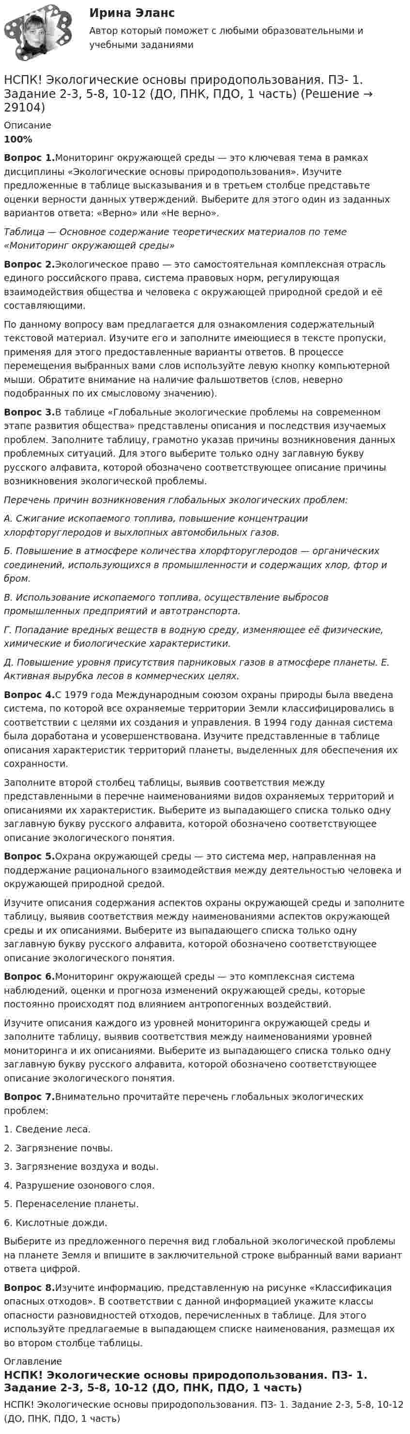    
          Описание
          100%Вопрос 1.Мониторинг окружающей среды — это ключевая тема в рамках дисциплины «Экологические основы природопользования». Изучите предложенные в таблице высказывания и в третьем столбце представьте оценки верности данных утверждений. Выберите для этого один из заданных вариантов ответа: «Верно» или «Не верно».Таблица — Основное содержание теоретических материалов по теме «Мониторинг окружающей среды»Вопрос 2.Экологическое право — это самостоятельная комплексная отрасль единого российского права, система правовых норм, регулирующая взаимодействия общества и человека с окружающей природной средой и её составляющими.По данному вопросу вам предлагается для ознакомления содержательный текстовой материал. Изучите его и заполните имеющиеся в тексте пропуски, применяя для этого предоставленные варианты ответов. В процессе перемещения выбранных вами слов используйте левую кнопку компьютерной мыши. Обратите внимание на наличие фальшответов (слов, неверно подобранных по их смысловому значению).Вопрос 3.В таблице «Глобальные экологические проблемы на современном этапе развития общества» представлены описания и последствия изучаемых проблем. Заполните таблицу, грамотно указав причины возникновения данных проблемных ситуаций. Для этого выберите только одну заглавную букву русского алфавита, которой обозначено соответствующее описание причины возникновения экологической проблемы.Перечень причин возникновения глобальных экологических проблем:А. Сжигание ископаемого топлива, повышение концентрации хлорфторуглеродов и выхлопных автомобильных газов.Б. Повышение в атмосфере количества хлорфторуглеродов — органических соединений, использующихся в промышленности и содержащих хлор, фтор и бром.В. Использование ископаемого топлива, осуществление выбросов промышленных предприятий и автотранспорта.Г. Попадание вредных веществ в водную среду, изменяющее её физические, химические и биологические характеристики.Д. Повышение уровня присутствия парниковых газов в атмосфере планеты. Е. Активная вырубка лесов в коммерческих целях.Вопрос 4.С 1979 года Международным союзом охраны природы была введена система, по которой все охраняемые территории Земли классифицировались в соответствии с целями их создания и управления. В 1994 году данная система была доработана и усовершенствована. Изучите представленные в таблице описания характеристик территорий планеты, выделенных для обеспечения их сохранности.Заполните второй столбец таблицы, выявив соответствия между представленными в перечне наименованиями видов охраняемых территорий и описаниями их характеристик. Выберите из выпадающего списка только одну заглавную букву русского алфавита, которой обозначено соответствующее описание экологического понятия.Вопрос 5.Охрана окружающей среды — это система мер, направленная на поддержание рационального взаимодействия между деятельностью человека и окружающей природной средой.Изучите описания содержания аспектов охраны окружающей среды и заполните таблицу, выявив соответствия между наименованиями аспектов окружающей среды и их описаниями. Выберите из выпадающего списка только одну заглавную букву русского алфавита, которой обозначено соответствующее описание экологического понятия.Вопрос 6.Мониторинг окружающей среды — это комплексная система наблюдений, оценки и прогноза изменений окружающей среды, которые постоянно происходят под влиянием антропогенных воздействий.Изучите описания каждого из уровней мониторинга окружающей среды и заполните таблицу, выявив соответствия между наименованиями уровней мониторинга и их описаниями. Выберите из выпадающего списка только одну заглавную букву русского алфавита, которой обозначено соответствующее описание экологического понятия.Вопрос 7.Внимательно прочитайте перечень глобальных экологических проблем:1. Сведение леса.2. Загрязнение почвы.3. Загрязнение воздуха и воды.4. Разрушение озонового слоя.5. Перенаселение планеты.6. Кислотные дожди.Выберите из предложенного перечня вид глобальной экологической проблемы на планете Земля и впишите в заключительной строке выбранный вами вариант ответа цифрой.Вопрос 8.Изучите информацию, представленную на рисунке «Классификация опасных отходов». В соответствии с данной информацией укажите классы опасности разновидностей отходов, перечисленных в таблице. Для этого используйте предлагаемые в выпадающем списке наименования, размещая их во втором столбце таблицы. 
          Оглавление
          НСПК! Экологические основы природопользования. ПЗ- 1. Задание 2-3, 5-8, 10-12 (ДО, ПНК, ПДО, 1 часть) 
            
            
            НСПК. Экологические основы природопользования (первый семестр)НСПК! Экологические основы природопользования. ПЗ- 1. Задание 2-3, 5-8, 10-12 (ДО, ПНК, ПДО, 1 часть)НСПК Экологические основы природопользования  Практическое занятие 1 , 100%НСПК Экологические основы природопользования  Практическое занятие 2,100%НСПК Экологические основы природопользования Практическое занятие 2, ОЦЕНКА 50.00 ИЗ 50.00НСПК!!!Экономика образовательной организации (ДО, ПНК, ПДО, 2 часть) Тестовые вопросы к разделу 6НСПК ЭКОНОМИКА образовательной организации ИТОГОВОЕ ТЕСТИРОВАНИЕ ОЦЕНКА 45.50из50.00НСПК! Формы и методы организации внеурочной деятельности и общения младших школьников. ПЗ-1. Задания 2 - 5 (ПНК)НСПК! Формы и методы организации внеурочной деятельности и общения младших школьников. ПЗ-2. Задания 1 - 3, 5 (ПНК)НСПК! Формы и методы организации внеурочной деятельности и общения младших школьников. ПЗ- 3. Задания 1 - 5 (ПНК)НСПК!!!Формы и методы организации внеурочной деятельности и общения младших школьников (ПНК) Тестовые вопросы к разделу 2НСПК, Цветоведение и материаловедение, 4 семестр, тест к разделу 1НСПК, Цветоведение и материаловедение, 4 семестр, тест к разделу 2НСПК, Цветоведение и материаловедение, 4 семестр, тест к разделу 3