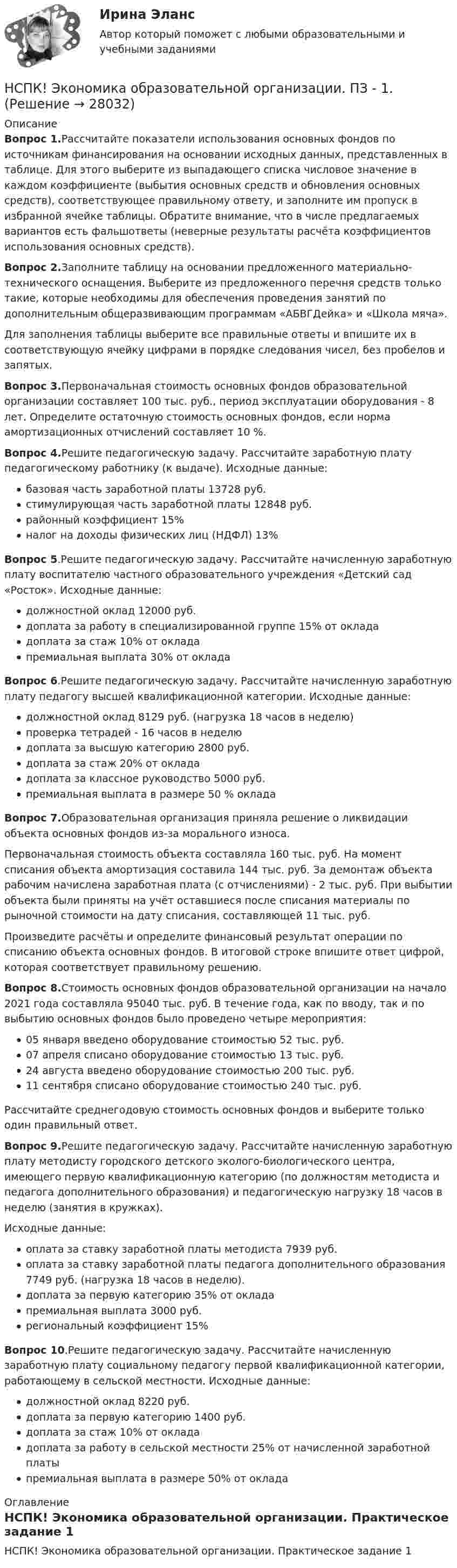     
          Описание
          Вопрос 1.Рассчитайте показатели использования основных фондов по источникам финансирования на основании исходных данных, представленных в таблице. Для этого выберите из выпадающего списка числовое значение в каждом коэффициенте (выбытия основных средств и обновления основных средств), соответствующее правильному ответу, и заполните им пропуск в избранной ячейке таблицы. Обратите внимание, что в числе предлагаемых вариантов есть фальшответы (неверные результаты расчёта коэффициентов использования основных средств).Вопрос 2.Заполните таблицу на основании предложенного материально-технического оснащения. Выберите из предложенного перечня средств только такие, которые необходимы для обеспечения проведения занятий по дополнительным общеразвивающим программам «АБВГДейка» и «Школа мяча».Для заполнения таблицы выберите все правильные ответы и впишите их в соответствующую ячейку цифрами в порядке следования чисел, без пробелов и запятых.Вопрос 3.Первоначальная стоимость основных фондов образовательной организации составляет 100 тыс. руб., период эксплуатации оборудования - 8 лет. Определите остаточную стоимость основных фондов, если норма амортизационных отчислений составляет 10 %.Вопрос 4.Решите педагогическую задачу. Рассчитайте заработную плату педагогическому работнику (к выдаче). Исходные данные:базовая часть заработной платы 13728 руб.стимулирующая часть заработной платы 12848 руб.районный коэффициент 15%налог на доходы физических лиц (НДФЛ) 13%Вопрос 5.Решите педагогическую задачу. Рассчитайте начисленную заработную плату воспитателю частного образовательного учреждения «Детский сад «Росток». Исходные данные:должностной оклад 12000 руб.доплата за работу в специализированной группе 15% от оклададоплата за стаж 10% от окладапремиальная выплата 30% от окладаВопрос 6.Решите педагогическую задачу. Рассчитайте начисленную заработную плату педагогу высшей квалификационной категории. Исходные данные:должностной оклад 8129 руб. (нагрузка 18 часов в неделю)проверка тетрадей - 16 часов в неделюдоплата за высшую категорию 2800 руб.доплата за стаж 20% от оклададоплата за классное руководство 5000 руб.премиальная выплата в размере 50 % окладаВопрос 7.Образовательная организация приняла решение о ликвидации объекта основных фондов из-за морального износа.Первоначальная стоимость объекта составляла 160 тыс. руб. На момент списания объекта амортизация составила 144 тыс. руб. За демонтаж объекта рабочим начислена заработная плата (с отчислениями) - 2 тыс. руб. При выбытии объекта были приняты на учёт оставшиеся после списания материалы по рыночной стоимости на дату списания, составляющей 11 тыс. руб.Произведите расчёты и определите финансовый результат операции по списанию объекта основных фондов. В итоговой строке впишите ответ цифрой, которая соответствует правильному решению.Вопрос 8.Стоимость основных фондов образовательной организации на начало 2021 года составляла 95040 тыс. руб. В течение года, как по вводу, так и по выбытию основных фондов было проведено четыре мероприятия:05 января введено оборудование стоимостью 52 тыс. руб.07 апреля списано оборудование стоимостью 13 тыс. руб.24 августа введено оборудование стоимостью 200 тыс. руб.11 сентября списано оборудование стоимостью 240 тыс. руб.Рассчитайте среднегодовую стоимость основных фондов и выберите только один правильный ответ.Вопрос 9.Решите педагогическую задачу. Рассчитайте начисленную заработную плату методисту городского детского эколого-биологического центра, имеющего первую квалификационную категорию (по должностям методиста и педагога дополнительного образования) и педагогическую нагрузку 18 часов в неделю (занятия в кружках).Исходные данные:оплата за ставку заработной платы методиста 7939 руб.оплата за ставку заработной платы педагога дополнительного образования 7749 руб. (нагрузка 18 часов в неделю).доплата за первую категорию 35% от окладапремиальная выплата 3000 руб.региональный коэффициент 15%Вопрос 10.Решите педагогическую задачу. Рассчитайте начисленную заработную плату социальному педагогу первой квалификационной категории, работающему в сельской местности. Исходные данные:должностной оклад 8220 руб.доплата за первую категорию 1400 руб.доплата за стаж 10% от оклададоплата за работу в сельской местности 25% от начисленной заработной платыпремиальная выплата в размере 50% от оклада 
          Оглавление
          НСПК! Экономика образовательной организации. Практическое задание 1 
            
            
            НСПК ЭКОНОМИКА образовательной организации ИТОГОВОЕ ТЕСТИРОВАНИЕ ОЦЕНКА 45.50из50.00НСПК! Экономика образовательной организации. ПЗ - 1.НСПК Экономика образовательной организации Практическое занятие 1,ОЦЕНКА 33,75из50,00НСПК Экономика образовательной организации Практическое занятие 2 ОЦЕНКА  50.00из50.00НСПК Экономика образовательной организации ТЕСТ к разделу1НСПК! Экономика образовательной организации. Тест к разделу 1. (ДО, ПНК, ПДО, 1 часть)НСПК Экономика образовательной организации Тест к разделу2НСПК, Цветоведение и материаловедение, 4 семестр, тест к разделу 3НСПК! Экологические основы природопользования. Комплексное задание (итоговая работа)(ДО, ПНК, ПДО, 2 часть)НСПК. Экологические основы природопользования (первый семестр)НСПК! Экологические основы природопользования. ПЗ- 1. Задание 2-3, 5-8, 10-12 (ДО, ПНК, ПДО, 1 часть)НСПК Экологические основы природопользования  Практическое занятие 1 , 100%НСПК Экологические основы природопользования  Практическое занятие 2,100%НСПК Экологические основы природопользования Практическое занятие 2, ОЦЕНКА 50.00 ИЗ 50.00