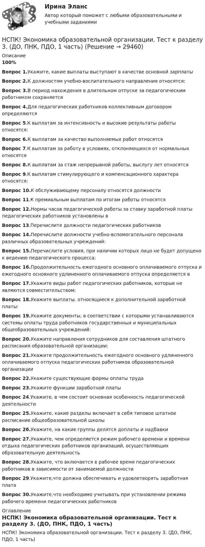     
          Описание
          100%Вопрос 1.Укажите, какие выплаты выступают в качестве основной зарплатыВопрос 2.К должностям учебно-воспитательного направления относятся:Вопрос 3.В период нахождения в длительном отпуске за педагогическим работником сохраняетсяВопрос 4.Для педагогических работников коллективным договором определяютсяВопрос 5.К выплатам за интенсивность и высокие результаты работы относятся:Вопрос 6.К выплатам за качество выполняемых работ относятсяВопрос 7.К выплатам за работу в условиях, отклоняющихся от нормальных относятсяВопрос 8.К выплатам за стаж непрерывной работы, выслугу лет относятсяВопрос 9.К выплатам стимулирующего и компенсационного характера относятся:Вопрос 10.К обслуживающему персоналу относятся должностиВопрос 11.К премиальным выплатам по итогам работы относятсяВопрос 12.Нормы часов педагогической работы за ставку заработной платы педагогических работников установлены вВопрос 13.Перечислите должности педагогических работниковВопрос 14.Перечислите должности учебно-вспомогательного персонала различных образовательных учреждений:Вопрос 15.Перечислите условия, при наличии которых лицо не будет допущено к ведению педагогического процесса:Вопрос 16.Продолжительность ежегодного основного оплачиваемого отпуска и ежегодного основного удлиненного оплачиваемого отпуска определяется вВопрос 17.Укажите виды работ педагогических работников, которые не являются совместительством:Вопрос 18.Укажите выплаты, относящиеся к дополнительной заработной платы:Вопрос 19.Укажите документы, в соответствии с которыми устанавливаются системы оплаты труда работников государственных и муниципальных общеобразовательных учреждений:Вопрос 20.Укажите направления сотрудников для составления штатного расписания образовательной организации:Вопрос 21.Укажите продолжительность ежегодного основного удлиненного оплачиваемого отпуска педагогических работников образовательной организацииВопрос 22.Укажите существующие формы оплаты трудаВопрос 23.Укажите функции заработной платыВопрос 24.Укажите, в чем состоит основная особенность педагогической деятельностиВопрос 25.Укажите, какие разделы включает в себя типовое штатное расписание общеобразовательной школыВопрос 26.Укажите, на какие группы делятся доплаты и надбавкиВопрос 27.Укажите, чем определяется режим рабочего времени и времени отдыха педагогических работников организаций, осуществляющих образовательную деятельностьВопрос 28.Укажите, что включается в рабочее время педагогических работников в зависимости от занимаемой должностиВопрос 29.Укажите,что должна обеспечивать и удовлетворять заработная платаВопрос 30.Укажите,что необходимо учитывать при установлении режима рабочего времени педагогических работников 
          Оглавление
          НСПК! Экономика образовательной организации. Тест к разделу 3. (ДО, ПНК, ПДО, 1 часть) 
            
            
            НСПК Экономика образовательной организации Тест к разделу3НСПК! Экономика образовательной организации. Тест к разделу 3. (ДО, ПНК, ПДО, 1 часть)НСПК ЭКОНОМИКА ОБРАЗОВАТЕЛЬНОЙ ОРГАНИЗАЦИИ тест к разделу4НСПК! Экономика образовательной организации. Тест к разделу 4. (ДО, ПНК, ПДО, 2 часть)НСПК ЭКОНОМИКА ОБРАЗОВАТЕЛЬНОЙ ОРГАНИЗАЦИИ тест к разделу5НСПК! Экономика образовательной организации. Тест к разделу 5. (ДО, ПНК, ПДО, 2 часть)НСПК ЭКОНОМИКА ОБРАЗОВАТЕЛЬНОЙ ОРГАНИЗАЦИИ тест к разделу6НСПК ЭКОНОМИКА образовательной организации ИТОГОВОЕ ТЕСТИРОВАНИЕ ОЦЕНКА 45.50из50.00НСПК! Экономика образовательной организации. ПЗ - 1.НСПК Экономика образовательной организации Практическое занятие 1,ОЦЕНКА 33,75из50,00НСПК Экономика образовательной организации Практическое занятие 2 ОЦЕНКА  50.00из50.00НСПК Экономика образовательной организации ТЕСТ к разделу1НСПК! Экономика образовательной организации. Тест к разделу 1. (ДО, ПНК, ПДО, 1 часть)НСПК Экономика образовательной организации Тест к разделу2