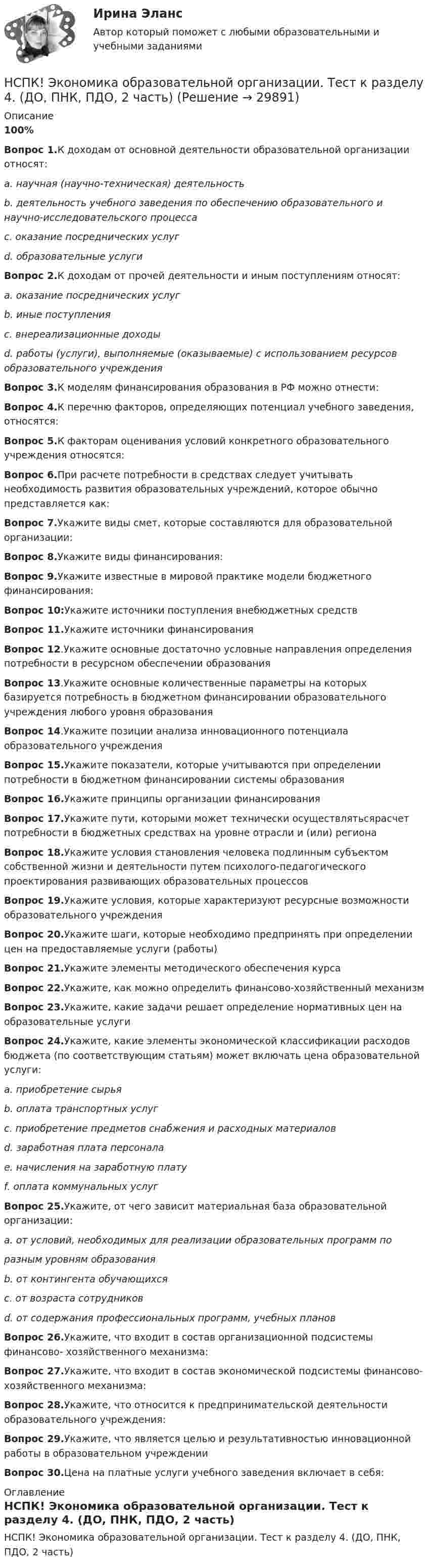     
          Описание
          100%Вопрос 1.К доходам от основной деятельности образовательной организации относят:a. научная (научно-техническая) деятельностьb. деятельность учебного заведения по обеспечению образовательного и научно-исследовательского процессаc. оказание посреднических услугd. образовательные услугиВопрос 2.К доходам от прочей деятельности и иным поступлениям относят:a. оказание посреднических услугb. иные поступленияc. внереализационные доходыd. работы (услуги), выполняемые (оказываемые) с использованием ресурсов образовательного учрежденияВопрос 3.К моделям финансирования образования в РФ можно отнести:Вопрос 4.К перечню факторов, определяющих потенциал учебного заведения, относятся:Вопрос 5.К факторам оценивания условий конкретного образовательного учреждения относятся:Вопрос 6.При расчете потребности в средствах следует учитывать необходимость развития образовательных учреждений, которое обычно представляется как:Вопрос 7.Укажите виды смет, которые составляются для образовательной организации:Вопрос 8.Укажите виды финансирования:Вопрос 9.Укажите известные в мировой практике модели бюджетного финансирования:Вопрос 10:Укажите источники поступления внебюджетных средствВопрос 11.Укажите источники финансированияВопрос 12.Укажите основные достаточно условные направления определения потребности в ресурсном обеспечении образованияВопрос 13.Укажите основные количественные параметры на которых базируется потребность в бюджетном финансировании образовательного учреждения любого уровня образованияВопрос 14.Укажите позиции анализа инновационного потенциала образовательного учрежденияВопрос 15.Укажите показатели, которые учитываются при определении потребности в бюджетном финансировании системы образованияВопрос 16.Укажите принципы организации финансированияВопрос 17.Укажите пути, которыми может технически осуществлятьсярасчет потребности в бюджетных средствах на уровне отрасли и (или) регионаВопрос 18.Укажите условия становления человека подлинным субъектом собственной жизни и деятельности путем психолого-педагогического проектирования развивающих образовательных процессовВопрос 19.Укажите условия, которые характеризуют ресурсные возможности образовательного учрежденияВопрос 20.Укажите шаги, которые необходимо предпринять при определении цен на предоставляемые услуги (работы)Вопрос 21.Укажите элементы методического обеспечения курсаВопрос 22.Укажите, как можно определить финансово-хозяйственный механизмВопрос 23.Укажите, какие задачи решает определение нормативных цен на образовательные услугиВопрос 24.Укажите, какие элементы экономической классификации расходов бюджета (по соответствующим статьям) может включать цена образовательной услуги:a. приобретение сырьяb. оплата транспортных услугc. приобретение предметов снабжения и расходных материаловd. заработная плата персоналаe. начисления на заработную платуf. оплата коммунальных услугВопрос 25.Укажите, от чего зависит материальная база образовательной организации:a. от условий, необходимых для реализации образовательных программ поразным уровням образованияb. от контингента обучающихсяc. от возраста сотрудниковd. от содержания профессиональных программ, учебных плановВопрос 26.Укажите, что входит в состав организационной подсистемы финансово- хозяйственного механизма:Вопрос 27.Укажите, что входит в состав экономической подсистемы финансово- хозяйственного механизма:Вопрос 28.Укажите, что относится к предпринимательской деятельности образовательного учреждения:Вопрос 29.Укажите, что является целью и результативностью инновационной работы в образовательном учрежденииВопрос 30.Цена на платные услуги учебного заведения включает в себя: 
          Оглавление
          НСПК! Экономика образовательной организации. Тест к разделу 4. (ДО, ПНК, ПДО, 2 часть) 
            
            
            НСПК ЭКОНОМИКА ОБРАЗОВАТЕЛЬНОЙ ОРГАНИЗАЦИИ тест к разделу4НСПК! Экономика образовательной организации. Тест к разделу 4. (ДО, ПНК, ПДО, 2 часть)НСПК ЭКОНОМИКА ОБРАЗОВАТЕЛЬНОЙ ОРГАНИЗАЦИИ тест к разделу5НСПК! Экономика образовательной организации. Тест к разделу 5. (ДО, ПНК, ПДО, 2 часть)НСПК ЭКОНОМИКА ОБРАЗОВАТЕЛЬНОЙ ОРГАНИЗАЦИИ тест к разделу6НСПК! Экономика образовательной организации. Тест к разделу 6. (ДО, ПНК, ПДО, 2 часть)НСПК Экономика организации (ДОУА) Комплексное заданиеНСПК Экономика образовательной организации Практическое занятие 1,ОЦЕНКА 33,75из50,00НСПК Экономика образовательной организации Практическое занятие 2 ОЦЕНКА  50.00из50.00НСПК Экономика образовательной организации ТЕСТ к разделу1НСПК! Экономика образовательной организации. Тест к разделу 1. (ДО, ПНК, ПДО, 1 часть)НСПК Экономика образовательной организации Тест к разделу2НСПК! Экономика образовательной организации. Тест к разделу 2. (ДО, ПНК, ПДО, 1 часть)НСПК Экономика образовательной организации Тест к разделу3