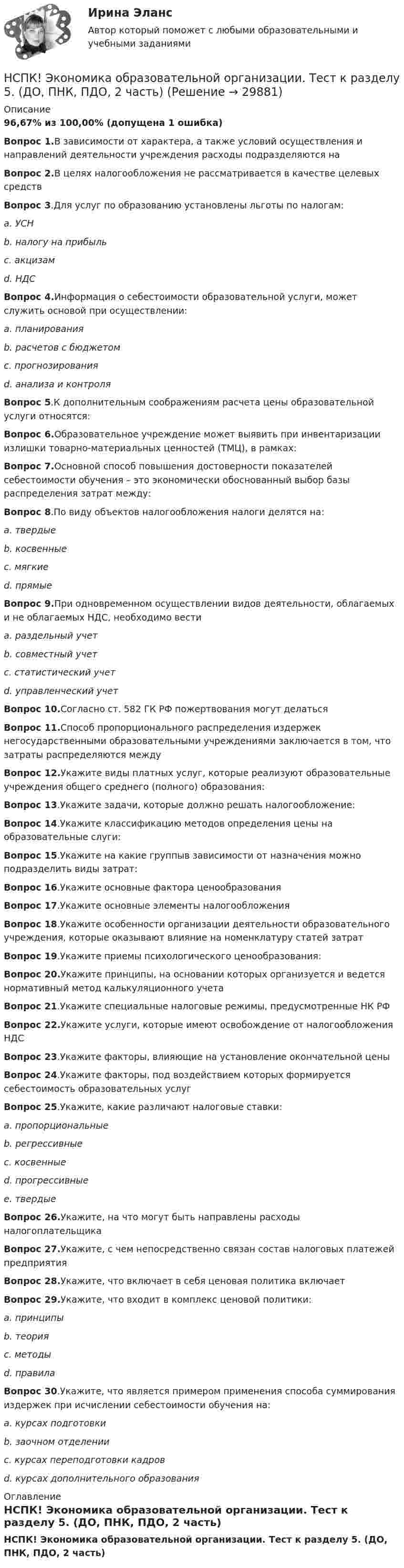     
          Описание
          96,67% из 100,00% (допущена 1 ошибка)Вопрос 1.В зависимости от характера, а также условий осуществления и направлений деятельности учреждения расходы подразделяются наВопрос 2.В целях налогообложения не рассматривается в качестве целевых средствВопрос 3.Для услуг по образованию установлены льготы по налогам:a. УСНb. налогу на прибыльc. акцизамd. НДСВопрос 4.Информация о себестоимости образовательной услуги, может служить основой при осуществлении:a. планированияb. расчетов с бюджетомc. прогнозированияd. анализа и контроляВопрос 5.К дополнительным соображениям расчета цены образовательной услуги относятся:Вопрос 6.Образовательное учреждение может выявить при инвентаризации излишки товарно-материальных ценностей (ТМЦ), в рамках:Вопрос 7.Основной способ повышения достоверности показателей себестоимости обучения – это экономически обоснованный выбор базы распределения затрат между:Вопрос 8.По виду объектов налогообложения налоги делятся на:a. твердыеb. косвенныеc. мягкиеd. прямыеВопрос 9.При одновременном осуществлении видов деятельности, облагаемых и не облагаемых НДС, необходимо вестиa. раздельный учетb. совместный учетc. статистический учетd. управленческий учетВопрос 10.Согласно ст. 582 ГК РФ пожертвования могут делатьсяВопрос 11.Способ пропорционального распределения издержек негосударственными образовательными учреждениями заключается в том, что затраты распределяются междуВопрос 12.Укажите виды платных услуг, которые реализуют образовательные учреждения общего среднего (полного) образования:Вопрос 13.Укажите задачи, которые должно решать налогообложение:Вопрос 14.Укажите классификацию методов определения цены на образовательные слуги:Вопрос 15.Укажите на какие группыв зависимости от назначения можно подразделить виды затрат:Вопрос 16.Укажите основные фактора ценообразованияВопрос 17.Укажите основные элементы налогообложенияВопрос 18.Укажите особенности организации деятельности образовательного учреждения, которые оказывают влияние на номенклатуру статей затратВопрос 19.Укажите приемы психологического ценообразования:Вопрос 20.Укажите принципы, на основании которых организуется и ведется нормативный метод калькуляционного учетаВопрос 21.Укажите специальные налоговые режимы, предусмотренные НК РФВопрос 22.Укажите услуги, которые имеют освобождение от налогообложения НДСВопрос 23.Укажите факторы, влияющие на установление окончательной ценыВопрос 24.Укажите факторы, под воздействием которых формируется себестоимость образовательных услугВопрос 25.Укажите, какие различают налоговые ставки:a. пропорциональныеb. регрессивныеc. косвенныеd. прогрессивныеe. твердыеВопрос 26.Укажите, на что могут быть направлены расходы налогоплательщикаВопрос 27.Укажите, с чем непосредственно связан состав налоговых платежей предприятияВопрос 28.Укажите, что включает в себя ценовая политика включаетВопрос 29.Укажите, что входит в комплекс ценовой политики:a. принципыb. теорияc. методыd. правилаВопрос 30.Укажите, что является примером применения способа суммирования издержек при исчислении себестоимости обучения на:a. курсах подготовкиb. заочном отделенииc. курсах переподготовки кадровd. курсах дополнительного образования 
          Оглавление
          НСПК! Экономика образовательной организации. Тест к разделу 5. (ДО, ПНК, ПДО, 2 часть) 
            
            
            НСПК ЭКОНОМИКА ОБРАЗОВАТЕЛЬНОЙ ОРГАНИЗАЦИИ тест к разделу5НСПК! Экономика образовательной организации. Тест к разделу 5. (ДО, ПНК, ПДО, 2 часть)НСПК ЭКОНОМИКА ОБРАЗОВАТЕЛЬНОЙ ОРГАНИЗАЦИИ тест к разделу6НСПК! Экономика образовательной организации. Тест к разделу 6. (ДО, ПНК, ПДО, 2 часть)НСПК Экономика организации (ДОУА) Комплексное заданиеНСПК Экономика организации (ДОУА) Практическое занятие 1. Задания 1-10НСПК Экономика организации (ДОУА) Практическое занятие 2. Задания 1-10НСПК Экономика образовательной организации ТЕСТ к разделу1НСПК! Экономика образовательной организации. Тест к разделу 1. (ДО, ПНК, ПДО, 1 часть)НСПК Экономика образовательной организации Тест к разделу2НСПК! Экономика образовательной организации. Тест к разделу 2. (ДО, ПНК, ПДО, 1 часть)НСПК Экономика образовательной организации Тест к разделу3НСПК! Экономика образовательной организации. Тест к разделу 3. (ДО, ПНК, ПДО, 1 часть)НСПК ЭКОНОМИКА ОБРАЗОВАТЕЛЬНОЙ ОРГАНИЗАЦИИ тест к разделу4