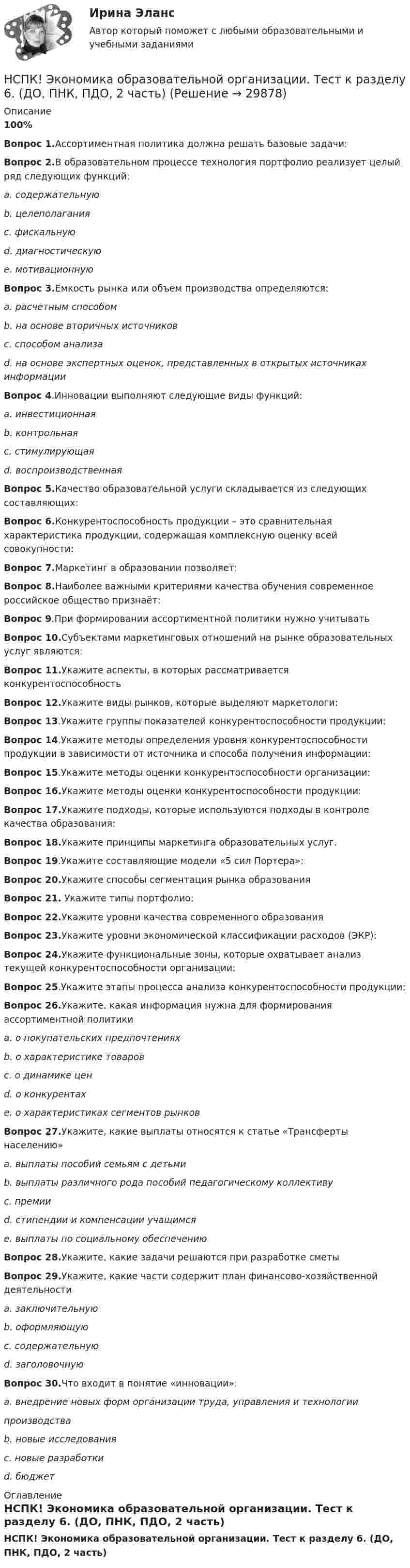     
          Описание
          100%Вопрос 1.Ассортиментная политика должна решать базовые задачи:Вопрос 2.В образовательном процессе технология портфолио реализует целый ряд следующих функций:a. содержательнуюb. целеполаганияc. фискальнуюd. диагностическуюe. мотивационнуюВопрос 3.Емкость рынка или объем производства определяются:a. расчетным способомb. на основе вторичных источниковc. способом анализаd. на основе экспертных оценок, представленных в открытых источниках информацииВопрос 4.Инновации выполняют следующие виды функций:a. инвестиционнаяb. контрольнаяc. стимулирующаяd. воспроизводственнаяВопрос 5.Качество образовательной услуги складывается из следующих составляющих:Вопрос 6.Конкурентоспособность продукции – это сравнительная характеристика продукции, содержащая комплексную оценку всей совокупности:Вопрос 7.Маркетинг в образовании позволяет:Вопрос 8.Наиболее важными критериями качества обучения современное российское общество признаёт:Вопрос 9.При формировании ассортиментной политики нужно учитыватьВопрос 10.Субъектами маркетинговых отношений на рынке образовательных услуг являются:Вопрос 11.Укажите аспекты, в которых рассматривается конкурентоспособностьВопрос 12.Укажите виды рынков, которые выделяют маркетологи:Вопрос 13.Укажите группы показателей конкурентоспособности продукции:Вопрос 14.Укажите методы определения уровня конкурентоспособности продукции в зависимости от источника и способа получения информации:Вопрос 15.Укажите методы оценки конкурентоспособности организации:Вопрос 16.Укажите методы оценки конкурентоспособности продукции:Вопрос 17.Укажите подходы, которые используются подходы в контроле качества образования:Вопрос 18.Укажите принципы маркетинга образовательных услуг.Вопрос 19.Укажите составляющие модели «5 сил Портера»:Вопрос 20.Укажите способы сегментация рынка образованияВопрос 21. Укажите типы портфолио:Вопрос 22.Укажите уровни качества современного образованияВопрос 23.Укажите уровни экономической классификации расходов (ЭКР):Вопрос 24.Укажите функциональные зоны, которые охватывает анализ текущей конкурентоспособности организации:Вопрос 25.Укажите этапы процесса анализа конкурентоспособности продукции:Вопрос 26.Укажите, какая информация нужна для формирования ассортиментной политикиa. о покупательских предпочтенияхb. о характеристике товаровc. о динамике ценd. о конкурентахe. о характеристиках сегментов рынковВопрос 27.Укажите, какие выплаты относятся к статье «Трансферты населению»a. выплаты пособий семьям с детьмиb. выплаты различного рода пособий педагогическому коллективуc. премииd. стипендии и компенсации учащимсяe. выплаты по социальному обеспечениюВопрос 28.Укажите, какие задачи решаются при разработке сметыВопрос 29.Укажите, какие части содержит план финансово-хозяйственной деятельностиa. заключительнуюb. оформляющуюc. содержательнуюd. заголовочнуюВопрос 30.Что входит в понятие «инновации»:a. внедрение новых форм организации труда, управления и технологиипроизводстваb. новые исследованияc. новые разработкиd. бюджет 
          Оглавление
          НСПК! Экономика образовательной организации. Тест к разделу 6. (ДО, ПНК, ПДО, 2 часть) 
            
            
            НСПК ЭКОНОМИКА ОБРАЗОВАТЕЛЬНОЙ ОРГАНИЗАЦИИ тест к разделу6НСПК! Экономика образовательной организации. Тест к разделу 6. (ДО, ПНК, ПДО, 2 часть)НСПК Экономика организации (ДОУА) Комплексное заданиеНСПК Экономика организации (ДОУА) Практическое занятие 1. Задания 1-10НСПК Экономика организации (ДОУА) Практическое занятие 2. Задания 1-10НСПК Экономика организации (ДОУА) Тестовые вопросы к разделам 1,2,3,4,5,6НТП, нано - технологии и их значение для экономики предприятияНСПК Экономика образовательной организации Тест к разделу2НСПК! Экономика образовательной организации. Тест к разделу 2. (ДО, ПНК, ПДО, 1 часть)НСПК Экономика образовательной организации Тест к разделу3НСПК! Экономика образовательной организации. Тест к разделу 3. (ДО, ПНК, ПДО, 1 часть)НСПК ЭКОНОМИКА ОБРАЗОВАТЕЛЬНОЙ ОРГАНИЗАЦИИ тест к разделу4НСПК! Экономика образовательной организации. Тест к разделу 4. (ДО, ПНК, ПДО, 2 часть)НСПК ЭКОНОМИКА ОБРАЗОВАТЕЛЬНОЙ ОРГАНИЗАЦИИ тест к разделу5