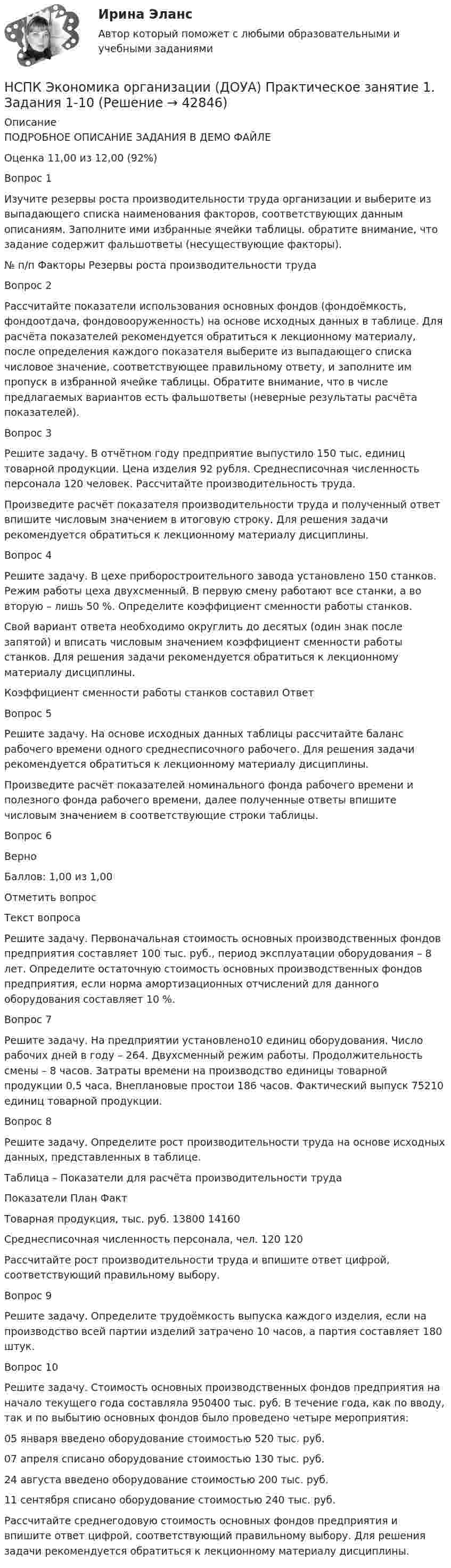     
          Описание
          ПОДРОБНОЕ ОПИСАНИЕ ЗАДАНИЯ В ДЕМО ФАЙЛЕОценка	11,00 из 12,00 (92%)Вопрос 1Изучите резервы роста производительности труда организации и выберите из выпадающего списка наименования факторов, соответствующих данным описаниям. Заполните ими избранные ячейки таблицы. обратите внимание, что задание содержит фальшответы (несуществующие факторы).№ п/п	Факторы	Резервы роста производительности трудаВопрос 2Рассчитайте показатели использования основных фондов (фондоёмкость, фондоотдача, фондовооруженность) на основе исходных данных в таблице. Для расчёта показателей рекомендуется обратиться к лекционному материалу, после определения каждого показателя выберите из выпадающего списка числовое значение, соответствующее правильному ответу, и заполните им пропуск в избранной ячейке таблицы. Обратите внимание, что в числе предлагаемых вариантов есть фальшответы (неверные результаты расчёта показателей).Вопрос 3Решите задачу. В отчётном году предприятие выпустило 150 тыс. единиц товарной продукции. Цена изделия 92 рубля. Среднесписочная численность персонала 120 человек. Рассчитайте производительность труда.Произведите расчёт показателя производительности труда и полученный ответ впишите числовым значением в итоговую строку. Для решения задачи рекомендуется обратиться к лекционному материалу дисциплины.Вопрос 4Решите задачу. В цехе приборостроительного завода установлено 150 станков. Режим работы цеха двухсменный. В первую смену работают все станки, а во вторую – лишь 50 %. Определите коэффициент сменности работы станков.Свой вариант ответа необходимо округлить до десятых (один знак после запятой) и вписать числовым значением коэффициент сменности работы станков. Для решения задачи рекомендуется обратиться к лекционному материалу дисциплины.Коэффициент сменности работы станков составил Ответ Вопрос 5Решите задачу. На основе исходных данных таблицы рассчитайте баланс рабочего времени одного среднесписочного рабочего. Для решения задачи рекомендуется обратиться к лекционному материалу дисциплины.Произведите расчёт показателей номинального фонда рабочего времени и полезного фонда рабочего времени, далее полученные ответы впишите числовым значением в соответствующие строки таблицы.Вопрос 6ВерноБаллов: 1,00 из 1,00 Отметить вопросТекст вопросаРешите задачу. Первоначальная стоимость основных производственных фондов предприятия составляет 100 тыс. руб., период эксплуатации оборудования – 8 лет. Определите остаточную стоимость основных производственных фондов предприятия, если норма амортизационных отчислений для данного оборудования составляет 10 %.Вопрос 7Решите задачу. На предприятии установлено10 единиц оборудования. Число рабочих дней в году – 264. Двухсменный режим работы. Продолжительность смены – 8 часов. Затраты времени на производство единицы товарной продукции 0,5 часа. Внеплановые простои 186 часов. Фактический выпуск 75210 единиц товарной продукции.Вопрос 8Решите задачу. Определите рост производительности труда на основе исходных данных, представленных в таблице.Таблица – Показатели для расчёта производительности трудаПоказатели	План	ФактТоварная продукция, тыс. руб.	13800	14160Среднесписочная численность персонала, чел.	120	120Рассчитайте рост производительности труда и впишите ответ цифрой, соответствующий правильному выбору.Вопрос 9Решите задачу. Определите трудоёмкость выпуска каждого изделия, если на производство всей партии изделий затрачено 10 часов, а партия составляет 180 штук.Вопрос 10Решите задачу. Стоимость основных производственных фондов предприятия на начало текущего года составляла 950400 тыс. руб. В течение года, как по вводу, так и по выбытию основных фондов было проведено четыре мероприятия:05 января введено оборудование стоимостью 520 тыс. руб.07 апреля списано оборудование стоимостью 130 тыс. руб.24 августа введено оборудование стоимостью 200 тыс. руб.11 сентября списано оборудование стоимостью 240 тыс. руб.Рассчитайте среднегодовую стоимость основных фондов предприятия и впишите ответ цифрой, соответствующий правильному выбору. Для решения задачи рекомендуется обратиться к лекционному материалу дисциплины.  
            
            
            НСПК Экономика организации (ДОУА) Комплексное заданиеНСПК Экономика организации (ДОУА) Практическое занятие 1. Задания 1-10НСПК Экономика организации (ДОУА) Практическое занятие 2. Задания 1-10НСПК Экономика организации (ДОУА) Тестовые вопросы к разделам 1,2,3,4,5,6НТП, нано - технологии и их значение для экономики предприятияНужно взять/придумать компании и описатьНужно ответить на вопросы и заполнить пустые таблицы, дать определения.НСПК Экономика образовательной организации Тест к разделу3НСПК! Экономика образовательной организации. Тест к разделу 3. (ДО, ПНК, ПДО, 1 часть)НСПК ЭКОНОМИКА ОБРАЗОВАТЕЛЬНОЙ ОРГАНИЗАЦИИ тест к разделу4НСПК! Экономика образовательной организации. Тест к разделу 4. (ДО, ПНК, ПДО, 2 часть)НСПК ЭКОНОМИКА ОБРАЗОВАТЕЛЬНОЙ ОРГАНИЗАЦИИ тест к разделу5НСПК! Экономика образовательной организации. Тест к разделу 5. (ДО, ПНК, ПДО, 2 часть)НСПК ЭКОНОМИКА ОБРАЗОВАТЕЛЬНОЙ ОРГАНИЗАЦИИ тест к разделу6
