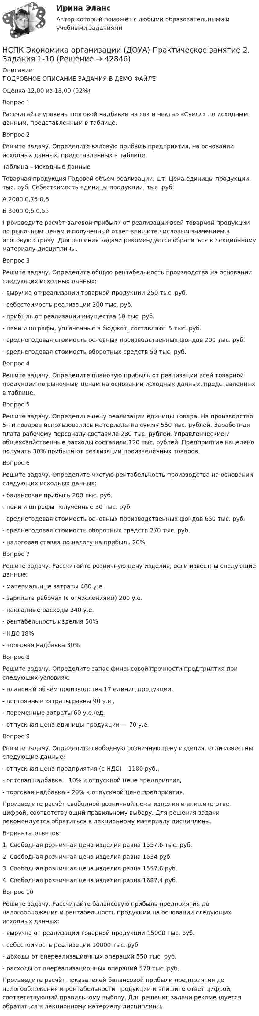     
          Описание
          ПОДРОБНОЕ ОПИСАНИЕ ЗАДАНИЯ В ДЕМО ФАЙЛЕОценка	12,00 из 13,00 (92%)Вопрос 1 Рассчитайте уровень торговой надбавки на сок и нектар «Свелл» по исходным данным, представленным в таблице.Вопрос 2Решите задачу. Определите валовую прибыль предприятия, на основании исходных данных, представленных в таблице.Таблица – Исходные данныеТоварная продукция	Годовой объем реализации, шт.	Цена единицы продукции, тыс. руб.	Себестоимость единицы продукции, тыс. руб.А	2000	0,75	0,6Б	3000	0,6	0,55Произведите расчёт валовой прибыли от реализации всей товарной продукции по рыночным ценам и полученный ответ впишите числовым значением в итоговую строку. Для решения задачи рекомендуется обратиться к лекционному материалу дисциплины.Вопрос 3Решите задачу. Определите общую рентабельность производства на основании следующих исходных данных:-  выручка от реализации товарной продукции 250 тыс. руб.-  себестоимость реализации 200 тыс. руб.-  прибыль от реализации имущества 10 тыс. руб.-  пени и штрафы, уплаченные в бюджет, составляют 5 тыс. руб.-  среднегодовая стоимость основных производственных фондов 200 тыс. руб.-  среднегодовая стоимость оборотных средств 50 тыс. руб.Вопрос 4Решите задачу. Определите плановую прибыль от реализации всей товарной продукции по рыночным ценам на основании исходных данных, представленных в таблице.Вопрос 5Решите задачу. Определите цену реализации единицы товара. На производство 5-ти товаров использовались материалы на сумму 550 тыс. рублей. Заработная плата рабочему персоналу составила 230 тыс. рублей. Управленческие и общехозяйственные расходы составили 120 тыс. рублей. Предприятие нацелено получить 30% прибыли от реализации произведённых товаров.Вопрос 6Решите задачу. Определите чистую рентабельность производства на основании следующих исходных данных:-  балансовая прибыль 200 тыс. руб.-  пени и штрафы полученные 30 тыс. руб.-  среднегодовая стоимость основных производственных фондов 650 тыс. руб.-  среднегодовая стоимость оборотных средств 270 тыс. руб.-  налоговая ставка по налогу на прибыль 20%Вопрос 7Решите задачу. Рассчитайте розничную цену изделия, если известны следующие данные:- материальные затраты 460 у.е.- зарплата рабочих (с отчислениями) 200 у.е.- накладные расходы 340 у.е.- рентабельность изделия 50%- НДС 18%- торговая надбавка 30%Вопрос 8Решите задачу. Определите запас финансовой прочности предприятия при следующих условиях:- плановый объём производства 17 единиц продукции,- постоянные затраты равны 90 у.е.,- переменные затраты 60 у.е./ед.- отпускная цена единицы продукции — 70 у.е.Вопрос 9Решите задачу. Определите свободную розничную цену изделия, если известны следующие данные:- отпускная цена предприятия (с НДС) – 1180 руб.,- оптовая надбавка – 10% к отпускной цене предприятия,- торговая надбавка – 20% к отпускной цене предприятия.Произведите расчёт свободной розничной цены изделия и впишите ответ цифрой, соответствующий правильному выбору. Для решения задачи рекомендуется обратиться к лекционному материалу дисциплины.Варианты ответов:1. Свободная розничная цена изделия равна 1557,6 тыс. руб.2. Свободная розничная цена изделия равна 1534 руб.3. Свободная розничная цена изделия равна 1557,6 руб.4. Свободная розничная цена изделия равна 1687,4 руб.Вопрос 10Решите задачу. Рассчитайте балансовую прибыль предприятия до налогообложения и рентабельность продукции на основании следующих исходных данных:-  выручка от реализации товарной продукции 15000 тыс. руб.-  себестоимость реализации 10000 тыс. руб.-  доходы от внереализационных операций 550 тыс. руб.-  расходы от внереализационных операций 570 тыс. руб.Произведите расчёт показателей балансовой прибыли предприятия до налогообложения и рентабельности продукции и впишите ответ цифрой, соответствующий правильному выбору. Для решения задачи рекомендуется обратиться к лекционному материалу дисциплины.  
            
            
            НСПК Экономика организации (ДОУА) Практическое занятие 1. Задания 1-10НСПК Экономика организации (ДОУА) Практическое занятие 2. Задания 1-10НСПК Экономика организации (ДОУА) Тестовые вопросы к разделам 1,2,3,4,5,6НТП, нано - технологии и их значение для экономики предприятияНужно взять/придумать компании и описатьНужно ответить на вопросы и заполнить пустые таблицы, дать определения.Нужно перевести 4 попугаев в двух клетках (в одну клетку все не помещаются). У одной из клеток ненадежный замок, и в случае теплой погоды помещенные туда попугаи могут улететь. Одинокий попугай в случае холодной погоды может замерзнуть. При этом (с учетом затрат на похороны) ущерб равен стоимости двух попугаев. Прогноз погоды неизвестен. Сформулировать задачу как задачу теории игр. Найдите решение или укажите алгоритм нахождения решения.НСПК! Экономика образовательной организации. Тест к разделу 3. (ДО, ПНК, ПДО, 1 часть)НСПК ЭКОНОМИКА ОБРАЗОВАТЕЛЬНОЙ ОРГАНИЗАЦИИ тест к разделу4НСПК! Экономика образовательной организации. Тест к разделу 4. (ДО, ПНК, ПДО, 2 часть)НСПК ЭКОНОМИКА ОБРАЗОВАТЕЛЬНОЙ ОРГАНИЗАЦИИ тест к разделу5НСПК! Экономика образовательной организации. Тест к разделу 5. (ДО, ПНК, ПДО, 2 часть)НСПК ЭКОНОМИКА ОБРАЗОВАТЕЛЬНОЙ ОРГАНИЗАЦИИ тест к разделу6НСПК! Экономика образовательной организации. Тест к разделу 6. (ДО, ПНК, ПДО, 2 часть)
