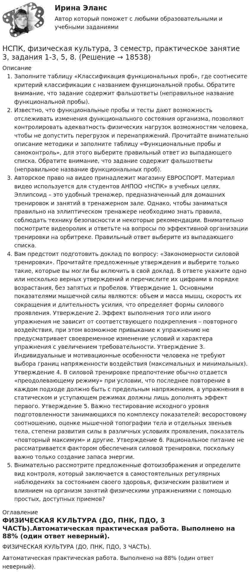     
          Описание
          Заполните таблицу «Классификация функциональных проб», где соотнесите критерий классификации с названием функциональной пробы. Обратите внимание, что задание содержит фальшответы (неправильное название функциональной пробы). Известно, что функциональные пробы и тесты дают возможность отслеживать изменения функционального состояния организма, позволяют контролировать адекватность физических нагрузок возможностям человека, чтобы не допустить перегрузок и перенапряжений. Прочитайте внимательно описание методики и заполните таблицу «Функциональные пробы и самоконтроль», для этого выберите правильный ответ из выпадающего списка. Обратите внимание, что задание содержит фальшответы (неправильное название функциональных проб). Авторское право на видео принадлежит магазину ЕВРОСПОРТ. Материал видео используется для студентов АНПОО «НСПК» в учебных целях. Эллипсоид – это удобный тренажер, предназначенный для домашних тренировок и занятий в тренажерном зале. Однако, чтобы заниматься правильно на эллиптическом тренажере необходимо знать правила, соблюдать технику безопасности и некоторые рекомендации. Внимательно посмотрите видеоролик и ответьте на вопросы по эффективной организации тренировки на орбитреке. Правильный ответ выберите из выпадающего списка. Вам предстоит подготовить доклад по вопросу: «Закономерности силовой тренировки». Прочитайте предложенные утверждения и выберите только такие, которые вы могли бы включить в свой доклад. В ответе укажите одно или несколько верных утверждений и перечислите их цифрами в порядке возрастания, без запятых и пробелов. Утверждение 1. Основными показателями мышечной силы являются: объем и масса мышц, скорость их сокращения и длительность усилия, что определяет формы силового проявления. Утверждение 2. Эффект выполнения того или иного упражнения не зависит от соответствующего подкрепления – повторного воздействия, при этом возможное привыкание к упражнению не предусматривает своевременное изменение условий и характера упражнения с увеличением требовательности. Утверждение 3. Индивидуальные и мотивационные особенности человека не требуют выбора границ напряженности воздействия (максимальных и минимальных). Утверждение 4. В силовой тренировке предпочтение обычно отдается «преодолевающему режиму» при условии, что последнее повторение в каждом подходе должно быть с предельным напряжением, а упражнения в статическом и уступающем режимах должны лишь дополнять эффект первого. Утверждение 5. Важно тестирование исходного уровня подготовленности занимающихся по комплексу показателей: весоростовому соотношению, оценке мышечной топографии тела и отдельных звеньев тела, степени развития силы в различных условиях проявления, показатель «повторный максимум» и другие. Утверждение 6. Рациональное питание не рассматривается фактором обеспечения силовой тренировки, поскольку важно только создание запаса энергии. Внимательно рассмотрите предложенные фотоизображения и определите вид контроля, который заключается в самостоятельных регулярных наблюдениях за состоянием своего здоровья, физическим развитием и влиянием на организм занятий физическими упражнениями с помощью простых, доступных приемов?  
          Оглавление
          ФИЗИЧЕСКАЯ КУЛЬТУРА (ДО, ПНК, ПДО, 3 ЧАСТЬ).Автоматическая практическая работа. Выполнено на 88% (один ответ неверный). 
            
            
            НСПК Фзическая культура тест к разделу 6 НСПК, физическая культура, 3 семестр, практическое занятие 3, задания 1-3, 5, 8.НСПК, физическая культура, 3 семестр, тест к разделу 5.НСПК, физическая культура, 3 семестр, тест к разделу 6.НСПК, физическая культура, 4 семестр, тест к разделу 7НСПК, физическая культура, 4 семестр, тест к разделу 8НСПК Физическая культура (ДОУА, ББЛ, 2 часть) Итоговое тестированиеНСПК! Теория и методика музыкального воспитания с практикумом. ПЗ-1. Задания 1, 6, 7 (ПНК)НСПК! Теория и методика музыкального воспитания с практикумом. ПЗ-2. Задания 3, 6, 9, 10, 14, 15, 16 (ПНК)НСПК! Теория и методика музыкального воспитания с практикумом. Тест к разделу 1 (ПНК)НСПК! Теория и методика музыкального воспитания с практикумом. Тест к разделу 2 (ПНК)НСПК! Теория и методика музыкального воспитания с практикумом. Тест к разделу 3 (ПНК)[НСПК] ТЕСТ 1. Государственные, муниципальные архивы и архивы организаций (ДОУА) НСПК! Тест к разделу 3. Психология (СпДО)
