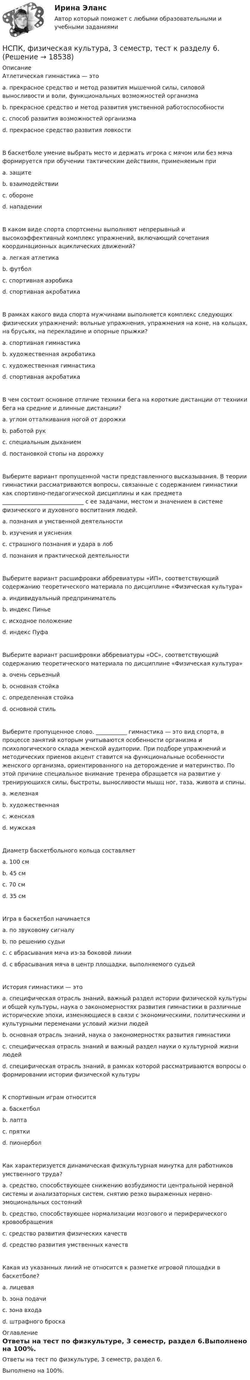     
          Описание
          Атлетическая гимнастика — это a. прекрасное средство и метод развития мышечной силы, силовой выносливости и воли, функциональных возможностей организма b. прекрасное средство и метод развития умственной работоспособности c. способ развития возможностей организма d. прекрасное средство развития ловкости В баскетболе умение выбрать место и держать игрока с мячом или без мяча формируется при обучении тактическим действиям, применяемым при a. защитеb. взаимодействии c. обороне d. нападении В каком виде спорта спортсмены выполняют непрерывный и высокоэффективный комплекс упражнений, включающий сочетания координационных ациклических движений?a. легкая атлетика b. футбол c. спортивная аэробика d. спортивная акробатика В рамках какого вида спорта мужчинами выполняется комплекс следующих физических упражнений: вольные упражнения, упражнения на коне, на кольцах, на брусьях, на перекладине и опорные прыжки? a. спортивная гимнастика b. художественная акробатика c. художественная гимнастика d. спортивная акробатика В чем состоит основное отличие техники бега на короткие дистанции от техники бега на средние и длинные дистанции? a. углом отталкивания ногой от дорожки b. работой рук c. специальным дыханием d. постановкой стопы на дорожку Выберите вариант пропущенной части представленного высказывания. В теории гимнастики рассматриваются вопросы, связанные с содержанием гимнастики как спортивно-педагогической дисциплины и как предмета _____________________________ с ее задачами, местом и значением в системе физического и духовного воспитания людей. a. познания и умственной деятельности b. изучения и уяснения c. страшного познания и удара в лоб d. познания и практической деятельности Выберите вариант расшифровки аббревиатуры «ИП», соответствующий содержанию теоретического материала по дисциплине «Физическая культура» a. индивидуальный предприниматель b. индекс Пинье c. исходное положениеd. индекс Пуфа Выберите вариант расшифровки аббревиатуры «ОС», соответствующий содержанию теоретического материала по дисциплине «Физическая культура» a. очень серьезный b. основная стойка c. определенная стойка d. основной стиль Выберите пропущенное слово. ___________ гимнастика — это вид спорта, в процессе занятий которым учитываются особенности организма и психологического склада женской аудитории. При подборе упражнений и методических приемов акцент ставится на функциональные особенности женского организма, ориентированного на деторождение и материнство. По этой причине специальное внимание тренера обращается на развитие у тренирующихся силы, быстроты, выносливости мышц ног, таза, живота и спины. a. железная b. художественная c. женская d. мужская Диаметр баскетбольного кольца составляет a. 100 см b. 45 см c. 70 см d. 35 смИгра в баскетбол начинается a. по звуковому сигналу b. по решению судьи c. с вбрасывания мяча из-за боковой линии d. с вбрасывания мяча в центр площадки, выполняемого судьейИстория гимнастики — это a. специфическая отрасль знаний, важный раздел истории физической культуры и общей культуры, наука о закономерностях развития гимнастики в различные исторические эпохи, изменяющиеся в связи с экономическими, политическими и культурными переменами условий жизни людей b. основная отрасль знаний, наука о закономерностях развития гимнастики c. специфическая отрасль знаний и важный раздел науки о культурной жизни людей d. специфическая отрасль знаний, в рамках которой рассматриваются вопросы о формировании истории физической культуры К спортивным играм относится a. баскетболb. лапта c. прятки d. пионербол Как характеризуется динамическая физкультурная минутка для работников умственного труда?a. средство, способствующее снижению возбудимости центральной нервной системы и анализаторных систем, снятию резко выраженных нервно-эмоциональных состоянийb. средство, способствующее нормализации мозгового и периферического кровообращения c. средство развития физических качеств d. средство развития умственных качеств Какая из указанных линий не относится к разметке игровой площадки в баскетболе? a. лицевая b. зона подачи c. зона входа d. штрафного броска 
          Оглавление
          Ответы на тест по физкультуре, 3 семестр, раздел 6.Выполнено на 100%. 
            
            
            НСПК, физическая культура, 3 семестр, тест к разделу 5.НСПК, физическая культура, 3 семестр, тест к разделу 6.НСПК, физическая культура, 4 семестр, тест к разделу 7НСПК, физическая культура, 4 семестр, тест к разделу 8НСПК Физическая культура (ДОУА, ББЛ, 2 часть) Итоговое тестированиеНСПК ФИЗИЧЕСКАЯ КУЛЬТУРА итоговое тестирование 48.33из50.00НСПК Физическая культура итоговое тестирование Оценка 48.33из50.00НСПК! Теория и методика музыкального воспитания с практикумом. Тест к разделу 1 (ПНК)НСПК! Теория и методика музыкального воспитания с практикумом. Тест к разделу 2 (ПНК)НСПК! Теория и методика музыкального воспитания с практикумом. Тест к разделу 3 (ПНК)[НСПК] ТЕСТ 1. Государственные, муниципальные архивы и архивы организаций (ДОУА) НСПК! Тест к разделу 3. Психология (СпДО)НСПК! Тест к разделу 4. Психология (СпДО)НСПК Фзическая культура тест к разделу 6 