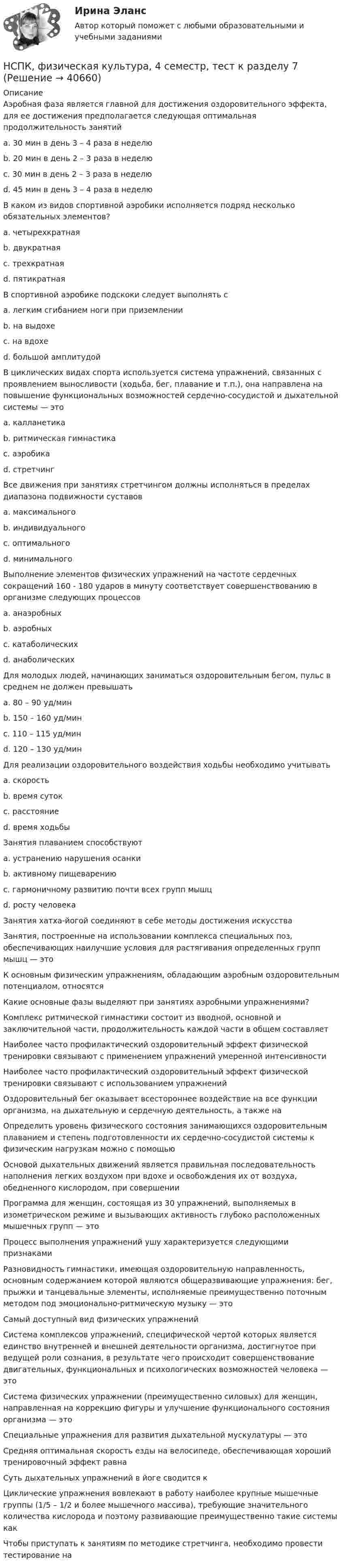     
          Описание
          Аэробная фаза является главной для достижения оздоровительного эффекта, для ее достижения предполагается следующая оптимальная продолжительность занятий a. 30 мин в день 3 – 4 раза в неделю b. 20 мин в день 2 – 3 раза в неделю c. 30 мин в день 2 – 3 раза в неделю d. 45 мин в день 3 – 4 раза в неделю В каком из видов спортивной аэробики исполняется подряд несколько обязательных элементов?a. четырехкратнаяb. двукратная c. трехкратная d. пятикратная В спортивной аэробике подскоки следует выполнять с a. легким сгибанием ноги при приземлении b. на выдохе c. на вдохе d. большой амплитудой В циклических видах спорта используется система упражнений, связанных с проявлением выносливости (ходьба, бег, плавание и т.п.), она направлена на повышение функциональных возможностей сердечно-сосудистой и дыхательной системы — это a. калланетика b. ритмическая гимнастика c. аэробика d. стретчинг Все движения при занятиях стретчингом должны исполняться в пределах диапазона подвижности суставов a. максимального b. индивидуального c. оптимального d. минимального Выполнение элементов физических упражнений на частоте сердечных сокращений 160 - 180 ударов в минуту соответствует совершенствованию в организме следующих процессов a. анаэробных b. аэробных c. катаболических d. анаболических Для молодых людей, начинающих заниматься оздоровительным бегом, пульс в среднем не должен превышать a. 80 – 90 уд/мин b. 150 – 160 уд/мин c. 110 – 115 уд/мин d. 120 – 130 уд/мин Для реализации оздоровительного воздействия ходьбы необходимо учитывать a. скорость b. время суток c. расстояниеd. время ходьбы Занятия плаванием способствуют a. устранению нарушения осанки b. активному пищеварению c. гармоничному развитию почти всех групп мышц d. росту человека Занятия хатха-йогой соединяют в себе методы достижения искусства Занятия, построенные на использовании комплекса специальных поз, обеспечивающих наилучшие условия для растягивания определенных групп мышц — это К основным физическим упражнениям, обладающим аэробным оздоровительным потенциалом, относятся Какие основные фазы выделяют при занятиях аэробными упражнениями? Комплекс ритмической гимнастики состоит из вводной, основной и заключительной части, продолжительность каждой части в общем составляет Наиболее часто профилактический оздоровительный эффект физической тренировки связывают с применением упражнений умеренной интенсивности Наиболее часто профилактический оздоровительный эффект физической тренировки связывают с использованием упражнений Оздоровительный бег оказывает всестороннее воздействие на все функции организма, на дыхательную и сердечную деятельность, а также на Определить уровень физического состояния занимающихся оздоровительным плаванием и степень подготовленности их сердечно-сосудистой системы к физическим нагрузкам можно с помощьюОсновой дыхательных движений является правильная последовательность наполнения легких воздухом при вдохе и освобождения их от воздуха, обедненного кислородом, при совершении Программа для женщин, состоящая из 30 упражнений, выполняемых в изометрическом режиме и вызывающих активность глубоко расположенных мышечных групп — это Процесс выполнения упражнений ушу характеризуется следующими признаками Разновидность гимнастики, имеющая оздоровительную направленность, основным содержанием которой являются общеразвивающие упражнения: бег, прыжки и танцевальные элементы, исполняемые преимущественно поточным методом под эмоционально-ритмическую музыку — это Самый доступный вид физических упражненийСистема комплексов упражнений, специфической чертой которых является единство внутренней и внешней деятельности организма, достигнутое при ведущей роли сознания, в результате чего происходит совершенствование двигательных, функциональных и психологических возможностей человека — это Система физических упражнении (преимущественно силовых) для женщин, направленная на коррекцию фигуры и улучшение функционального состояния организма — это Специальные упражнения для развития дыхательной мускулатуры — это Средняя оптимальная скорость езды на велосипеде, обеспечивающая хороший тренировочный эффект равна Суть дыхательных упражнений в йоге сводится к Циклические упражнения вовлекают в работу наиболее крупные мышечные группы (1/5 – 1/2 и более мышечного массива), требующие значительного количества кислорода и поэтому развивающие преимущественно такие системы какЧтобы приступать к занятиям по методике стретчинга, необходимо провести тестирование на   
            
            
            НСПК, физическая культура, 3 семестр, тест к разделу 6.НСПК, физическая культура, 4 семестр, тест к разделу 7НСПК, физическая культура, 4 семестр, тест к разделу 8НСПК Физическая культура (ДОУА, ББЛ, 2 часть) Итоговое тестированиеНСПК ФИЗИЧЕСКАЯ КУЛЬТУРА итоговое тестирование 48.33из50.00НСПК Физическая культура итоговое тестирование Оценка 48.33из50.00НСПК! Физическая культура. ПЗ 3. Задания 1 - 3, 5, 8 (ДО, ПНК, ПДО, 3 часть)НСПК! Теория и методика музыкального воспитания с практикумом. Тест к разделу 2 (ПНК)НСПК! Теория и методика музыкального воспитания с практикумом. Тест к разделу 3 (ПНК)[НСПК] ТЕСТ 1. Государственные, муниципальные архивы и архивы организаций (ДОУА) НСПК! Тест к разделу 3. Психология (СпДО)НСПК! Тест к разделу 4. Психология (СпДО)НСПК Фзическая культура тест к разделу 6 НСПК, физическая культура, 3 семестр, практическое занятие 3, задания 1-3, 5, 8.