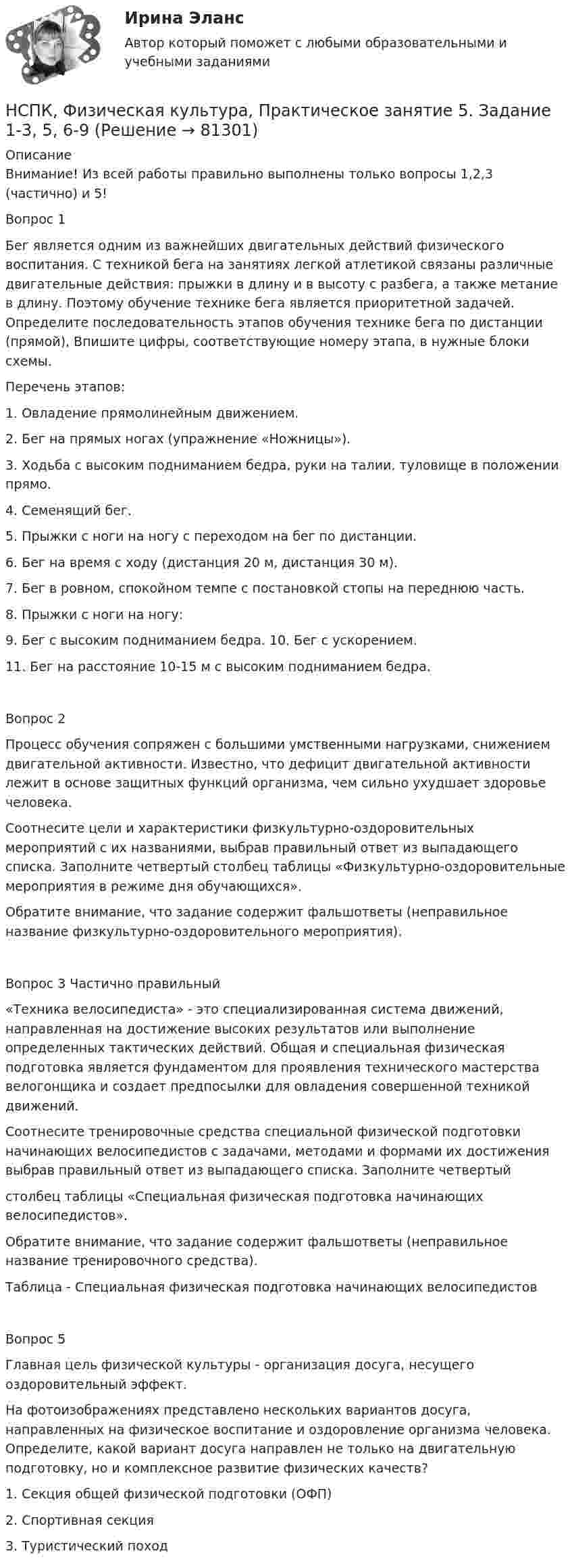     
            Описание
            Внимание! Из всей работы правильно выполнены только вопросы 1,2,3 (частично) и 5!Вопрос 1 Бег является одним из важнейших двигательных действий физического воспитания. С техникой бега на занятиях легкой атлетикой связаны различные двигательные действия: прыжки в длину и в высоту с разбега, а также метание в длину. Поэтому обучение технике бега является приоритетной задачей. Определите последовательность этапов обучения технике бега по дистанции (прямой), Впишите цифры, соответствующие номеру этапа, в нужные блоки схемы.Перечень этапов:1. Овладение прямолинейным движением.2. Бег на прямых ногах (упражнение «Ножницы»).3. Ходьба с высоким подниманием бедра, руки на талии, туловище в положении прямо.4. Семенящий бег.5. Прыжки с ноги на ногу с переходом на бег по дистанции.6. Бег на время с ходу (дистанция 20 м, дистанция 30 м).7. Бег в ровном, спокойном темпе с постановкой стопы на переднюю часть.8. Прыжки с ноги на ногу:9. Бег с высоким подниманием бедра. 10. Бег с ускорением.11. Бег на расстояние 10-15 м с высоким подниманием бедра.Вопрос 2 Процесс обучения сопряжен с большими умственными нагрузками, снижением двигательной активности. Известно, что дефицит двигательной активности лежит в основе защитных функций организма, чем сильно ухудшает здоровье человека.Соотнесите цели и характеристики физкультурно-оздоровительных мероприятий с их названиями, выбрав правильный ответ из выпадающего списка. Заполните четвертый столбец таблицы «Физкультурно-оздоровительные мероприятия в режиме дня обучающихся».Обратите внимание, что задание содержит фальшответы (неправильное название физкультурно-оздоровительного мероприятия).Вопрос 3 Частично правильный«Техника велосипедиста» - это специализированная система движений, направленная на достижение высоких результатов или выполнение определенных тактических действий. Общая и специальная физическая подготовка является фундаментом для проявления технического мастерства велогонщика и создает предпосылки для овладения совершенной техникой движений.Соотнесите тренировочные средства специальной физической подготовки начинающих велосипедистов с задачами, методами и формами их достижения выбрав правильный ответ из выпадающего списка. Заполните четвертыйстолбец таблицы «Специальная физическая подготовка начинающих велосипедистов».Обратите внимание, что задание содержит фальшответы (неправильное название тренировочного средства). Таблица - Специальная физическая подготовка начинающих велосипедистовВопрос 5Главная цель физической культуры - организация досуга, несущего оздоровительный эффект.На фотоизображениях представлено нескольких вариантов досуга, направленных на физическое воспитание и оздоровление организма человека. Определите, какой вариант досуга направлен не только на двигательную подготовку, но и комплексное развитие физических качеств?1. Секция общей физической подготовки (ОФП)2. Спортивная секция3. Туристический поход   
            
            
            НСПК, Физическая культура, Практическое занятие 5. Задание 10НСПК, Физическая культура, Практическое занятие 5. Задание 1-3, 5, 6-9НСПК ФИЗИЧЕСКАЯ КУЛЬТУРА ПРАКТИЧЕСКОЕ ЗАНЯТИЕ 5 ЗАДАНИЕ 1-3,5,6,9 ОЦЕНКА 16.50 ИЗ 28.00НСПК, Физическая культура, Практическое занятие 5. Задание 4НСПК, Физическая культура, Практическое занятие 5. Задание 7НСПК, Физическая культура, Практическое занятие 5. Задание 8НСПК Физическая культура тест 1, 2 -- ответы НСПК, физическая культура, 4 семестр, тест к разделу 8НСПК Физическая культура (ДОУА, ББЛ, 2 часть) Итоговое тестированиеНСПК ФИЗИЧЕСКАЯ КУЛЬТУРА итоговое тестирование 48.33из50.00НСПК Физическая культура итоговое тестирование Оценка 48.33из50.00НСПК! Физическая культура. ПЗ 3. Задания 1 - 3, 5, 8 (ДО, ПНК, ПДО, 3 часть)НСПК Физическая культура Практическое занятие3 задание1-3,5,8 Оценка17,63 из 25,00НСПК Физическая культура Практическое занятие3 задание9 кроссворд100%