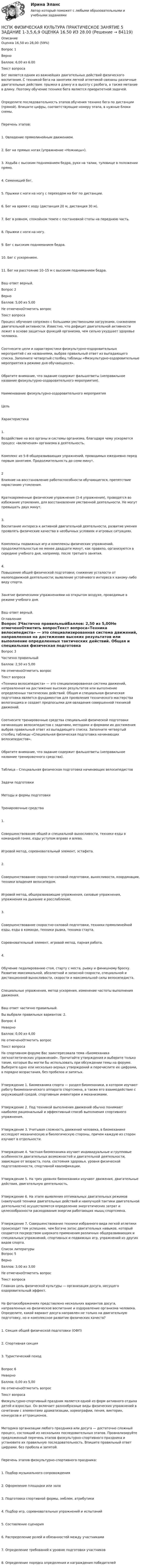      
            Описание
            Оценка	16,50 из 28,00 (59%)Вопрос 1ВерноБаллов: 6,00 из 6.00Текст вопросаБег является одним из важнейших двигательных действий физического воспитания. С техникой бега на занятиях легкой атлетикой связаны различные двигательные действия: прыжки в длину и в высоту с разбега, а также метание в длину. Поэтому обучение технике бега является приоритетной задачей.Определите последовательность этапов обучения технике бега по дистанции (прямой). Впишите цифры, соответствующие номеру этапа, в нужные блоки схемы.Перечень этапов:1. Овладение прямолинейным движением.2. Бег на прямых ногах (упражнение «Ножницы»).3. Ходьба с высоким подниманием бедра, руки на талии, туловище в положении прямо.4. Семенящий бег.5. Прыжки с ноги на ногу с переходом на бег по дистанции.6. Бег на время с ходу (дистанция 20 м, дистанция 30 м).7. Бег в ровном, спокойном темпе с постановкой стопы на переднюю часть.8. Прыжки с ноги на ногу.9. Бег с высоким подниманием бедра.10. Бег с ускорением.11. Бег на расстояние 10–15 м с высоким подниманием бедра.Ваш ответ верный.Вопрос 2ВерноБаллов: 5,00 из 5,00Не отмеченоОтметить вопросТекст вопросаПроцесс обучения сопряжен с большими умственными нагрузками, снижением двигательной активности. Известно, что дефицит двигательной активности лежит в основе защитных функций организма, чем сильно ухудшает здоровье человека.Соотнесите цели и характеристики физкультурно-оздоровительных мероприятий с их названиями, выбрав правильный ответ из выпадающего списка. Заполните четвертый столбец таблицы «Физкультурно-оздоровительные мероприятия в режиме дня обучающихся».Обратите внимание, что задание содержит фальшответы (неправильное название физкультурно-оздоровительного мероприятия).Наименование физкультурно-оздоровительного мероприятияЦельХарактеристика1.Воздействие на все органы и системы организма, благодаря чему ускоряется процесс «включения» организма в деятельность.Комплекс из 5-8 общеразвивающих упражнений, проводимых ежедневно перед первым занятием. Продолжительность до семи минут.2Влияние на восстановление работоспособности обучающегося, препятствие нарастанию утомления.Кратковременные физические упражнения (3-4 упражнения), проводятся во избежание утомления, для восстановления умственной деятельности. Не могут превышать двух минут.3. Воспитание интереса к активной двигательной деятельности, развитие умения проявлять физические качества в необычных условиях и игровых ситуациях.Комплексы подвижных игр и комплексы физических упражнений, продолжительностью не менее двадцати минут, как правило, организуются в середине учебного дня, например, после третьего занятия.4.Повышение общей физической подготовки; снижение усталости от малоподвижной деятельности; выявление устойчивого интереса к какому-либо виду спорта.Занятие физическими упражнениями на открытом воздухе, проводимые в режиме учебного дня.Ваш ответ верный. 
            Оглавление
            Вопрос 3Частично правильныйБаллов: 2,50 из 5,00Не отмеченоОтметить вопросТекст вопроса«Техника велосипедиста» — это специализированная система движений, направленная на достижение высоких результатов или выполнение определенных тактических действий. Общая и специальная физическая подготовка является фундаментом для проявления технического мастерства велогонщика и создает предпосылки для овладения совершенной техникой движений.Соотнесите тренировочные средства специальной физической подготовки начинающих велосипедистов с задачами, методами и формами их достижения выбрав правильный ответ из выпадающего списка. Заполните четвертый столбец таблицы «Специальная физическая подготовка начинающих велосипедистов».Обратите внимание, что задание содержит фальшответы (неправильное название тренировочного средства).Таблица – Специальная физическая подготовка начинающих велосипедистовЗадачи подготовкиМетоды и формы подготовкиТренировочные средства1.    Совершенствование общей и специальной выносливости, техники езды в командной гонке, езды уступом вправо и влево.Игровой метод, соревновательный элемент, эстафета.2.   Совершенствование скоростно-силовой подготовки, выносливости, координации, техники владения велосипедом.Игровой метод, общеразвивающие упражнения, силовые упражнения, упражнения на дыхание и расслабление.3.    Совершенствование скоростно-силовой подготовки, техники прямолинейной езды, езды в команде, техники рывка, техника старта.Соревновательный элемент, игровой метод, парная работа.4.    Обучение педалированию стоя, старту с места, рывку и финишному броску. Развитие максимальной, абсолютной и запасной скорости, специальной и дистанционной выносливости, скорости и максимальной силы велосипедиста.Специальные упражнения, метод ускорения, изменение частоты выполнения движения.Ваш ответ частично правильный.Вы выбрали правильных вариантов: 2.Вопрос 4НеверноБаллов: 0,00 из 4,00Не отмеченоОтметить вопросТекст вопросаНа спортивном форуме Вас заинтересовала тема «Биомеханика легкоатлетических упражнений». Прочитайте утверждения и выберите только такие, которые Вы могли бы использовать при обсуждении темы на форуме. Выберите одно или несколько верных утверждений и перечислите их цифрами, в порядке возрастания, без пробелов и запятых.Утверждение 1. Биомеханика спорта — раздел биомеханики, в котором изучают работу биомеханического аппарата спортсмена, а также его взаимодействие с окружающей средой, спортивным инвентарем и механизмами.Утверждение 2. Под техникой выполнения движений обычно понимают наиболее рациональный и эффективный способ выполнения спортивного упражнения.Утверждение 3. Учитывая сложность движений человека, в биомеханике исследуют механическую и биологическую стороны, причем каждую из сторон изучают в отдельности.Утверждение 4. Частная биомеханика изучает индивидуальные и групповые особенности двигательных возможностей и двигательной деятельности, зависящие от возраста, пола, состояния здоровья, уровня физической подготовленности, спортивной квалификации.Утверждение 5. На трех уровнях биомеханики изучают движения, двигательные действия, двигательную деятельность.Утверждение 6. На этапе выявления оптимальных двигательных режимов (наилучшей техники двигательных действий и наилучшей тактики двигательной деятельности) осуществляется определение энергетических затрат и целесообразности расходования энергии работающих мышц спортсмена.Утверждение 7. Совершенствование техники избранного вида легкой атлетики происходит тем успешнее, чем богаче запас двигательных навыков, который создается посредством широкого применения различных общеразвивающих и специальных упражнений, спортивных и подвижных игр, упражнений из других видов спорта. 
            Список литературы
            Вопрос 5ВерноБаллов: 3,00 из 3,00Не отмеченоОтметить вопросТекст вопросаГлавная цель физической культуры — организация досуга, несущего оздоровительный эффект.На фотоизображениях представлено нескольких вариантов досуга, направленных на физическое воспитание и оздоровление организма человека. Определите, какой вариант досуга направлен не только на двигательную подготовку, но и комплексное развитие физических качеств?1. Секция общей физической подготовки (ОФП)2. Спортивная секция3. Туристический походВопрос 6НеверноБаллов: 0,00 из 5,00Не отмеченоОтметить вопросТекст вопросаФизкультурно-спортивный праздник является одной из форм активного отдыха детей и взрослых. Он включает разнообразные виды физических упражнений в сочетании с элементами драматизации, хореографии, пения, викторин, конкурсов и аттракционов.Методика организации любого праздника или досуга — достаточно сложный процесс, состоящий из нескольких последовательных этапов. Проанализируйте предложенный перечень этапов физкультурно-спортивного праздника и установите их правильную последовательность. Впишите правильный ответ цифрами, без пробела и запятой.Перечень этапов физкультурно-спортивного праздника:1.   Подбор музыкального сопровождения2.   Оформление площадки или зала3.   Подготовка спортивной формы, эмблем, атрибутики4.   Подбор игр, соревновательных упражнений и испытаний5.   Составление сценария6.   Распределение ролей и обязанностей между участниками7.   Определение требований к уровню подготовки участников8.   Определение порядка определения и награждения победителей 
            
            
            НСПК, Физическая культура, Практическое занятие 5. Задание 1-3, 5, 6-9НСПК ФИЗИЧЕСКАЯ КУЛЬТУРА ПРАКТИЧЕСКОЕ ЗАНЯТИЕ 5 ЗАДАНИЕ 1-3,5,6,9 ОЦЕНКА 16.50 ИЗ 28.00НСПК, Физическая культура, Практическое занятие 5. Задание 4НСПК, Физическая культура, Практическое занятие 5. Задание 7НСПК, Физическая культура, Практическое занятие 5. Задание 8НСПК Физическая культура тест 1, 2 -- ответы  НСПК, физическая культура, тест к разделу 10НСПК Физическая культура (ДОУА, ББЛ, 2 часть) Итоговое тестированиеНСПК ФИЗИЧЕСКАЯ КУЛЬТУРА итоговое тестирование 48.33из50.00НСПК Физическая культура итоговое тестирование Оценка 48.33из50.00НСПК! Физическая культура. ПЗ 3. Задания 1 - 3, 5, 8 (ДО, ПНК, ПДО, 3 часть)НСПК Физическая культура Практическое занятие3 задание1-3,5,8 Оценка17,63 из 25,00НСПК Физическая культура Практическое занятие3 задание9 кроссворд100%НСПК ФИЗИЧЕСКАЯ КУЛЬТУРА ПРАКТИЧЕСКОЕ ЗАНЯТИЕ 5 ЗАДАНИЕ 10