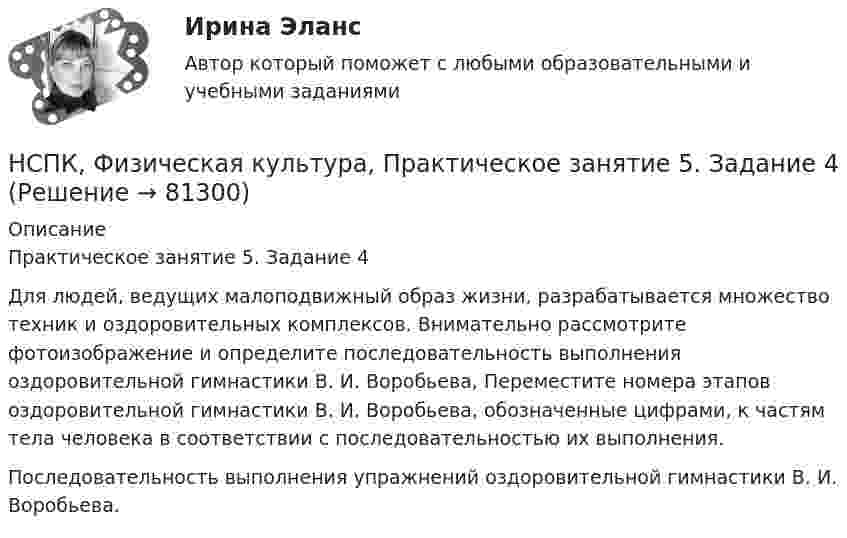     
            Описание
            Практическое занятие 5. Задание 4Для людей, ведущих малоподвижный образ жизни, разрабатывается множество техник и оздоровительных комплексов. Внимательно рассмотрите фотоизображение и определите последовательность выполнения оздоровительной гимнастики В. И. Воробьева, Переместите номера этапов оздоровительной гимнастики В. И. Воробьева, обозначенные цифрами, к частям тела человека в соответствии с последовательностью их выполнения.Последовательность выполнения упражнений оздоровительной гимнастики В. И. Воробьева.   
            
            
            НСПК ФИЗИЧЕСКАЯ КУЛЬТУРА ПРАКТИЧЕСКОЕ ЗАНЯТИЕ 5 ЗАДАНИЕ 1-3,5,6,9 ОЦЕНКА 16.50 ИЗ 28.00НСПК, Физическая культура, Практическое занятие 5. Задание 4НСПК, Физическая культура, Практическое занятие 5. Задание 7НСПК, Физическая культура, Практическое занятие 5. Задание 8НСПК Физическая культура тест 1, 2 -- ответы  НСПК, физическая культура, тест к разделу 10НСПК ФИЗИЧЕСКАЯ КУЛЬТУРА ТЕСТ К РАЗДЕЛУ 10НСПК ФИЗИЧЕСКАЯ КУЛЬТУРА итоговое тестирование 48.33из50.00НСПК Физическая культура итоговое тестирование Оценка 48.33из50.00НСПК! Физическая культура. ПЗ 3. Задания 1 - 3, 5, 8 (ДО, ПНК, ПДО, 3 часть)НСПК Физическая культура Практическое занятие3 задание1-3,5,8 Оценка17,63 из 25,00НСПК Физическая культура Практическое занятие3 задание9 кроссворд100%НСПК ФИЗИЧЕСКАЯ КУЛЬТУРА ПРАКТИЧЕСКОЕ ЗАНЯТИЕ 5 ЗАДАНИЕ 10НСПК, Физическая культура, Практическое занятие 5. Задание 10