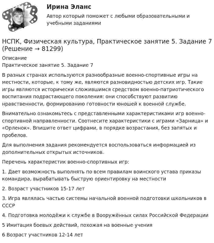     
            Описание
            Практическое занятие 5. Задание 7В разных странах используются разнообразные военно-спортивные игры на местности, которые, к тому же, являются разновидностью детских игр. Такие игры являются исторически сложившимся средством военно-патриотического воспитания подрастающего поколения: они способствуют развитию нравственности, формированию готовности юношей к военной службе.Внимательно ознакомьтесь с представленными характеристиками игр военно-спортивной направленности. Соотнесите характеристики с играми «Зарница» и «Орленок». Впишите ответ цифрами, в порядке возрастания, без запятых и пробелов.Для выполнения задания рекомендуется воспользоваться информацией из дополнительных открытых источников.Перечень характеристик военно-спортивных игр:1. Дает возможность выполнять по всем правилам воинского устава приказы командира, вырабатывать быструю ориентировку на местности2. Возраст участников 15-17 лет3. Игра являлась частью системы начальной военной подготовки школьников в СССР4. Подготовка молодёжи к службе в Вооружённых силах Российской Федерации5 Имитация боевых действий, похожая на военные учения6 Возраст участников 12-14 лет   
            
            
            НСПК, Физическая культура, Практическое занятие 5. Задание 4НСПК, Физическая культура, Практическое занятие 5. Задание 7НСПК, Физическая культура, Практическое занятие 5. Задание 8НСПК Физическая культура тест 1, 2 -- ответы  НСПК, физическая культура, тест к разделу 10НСПК ФИЗИЧЕСКАЯ КУЛЬТУРА ТЕСТ К РАЗДЕЛУ 10НСПК Физическая культура тест к разделу5НСПК Физическая культура итоговое тестирование Оценка 48.33из50.00НСПК! Физическая культура. ПЗ 3. Задания 1 - 3, 5, 8 (ДО, ПНК, ПДО, 3 часть)НСПК Физическая культура Практическое занятие3 задание1-3,5,8 Оценка17,63 из 25,00НСПК Физическая культура Практическое занятие3 задание9 кроссворд100%НСПК ФИЗИЧЕСКАЯ КУЛЬТУРА ПРАКТИЧЕСКОЕ ЗАНЯТИЕ 5 ЗАДАНИЕ 10НСПК, Физическая культура, Практическое занятие 5. Задание 10НСПК, Физическая культура, Практическое занятие 5. Задание 1-3, 5, 6-9