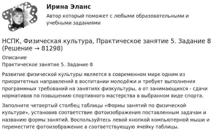     
            Описание
            Практическое занятие 5. Задание 8Развитие физической культуры является в современном мире одним из приоритетных направлений в воспитании молодёжи и требует выполнения программных требований на занятиях физкультуры, а от занимающихся - сдачи нормативов по повышению спортивного мастерства в выбранном виде спорта.Заполните четвертый столбец таблицы «Формы занятий по физической культуре», установив соответствие фотоизображения поставленным задачам и названию формы занятий. Воспользуйтесь левой кнопкой компьютерной мыши и переместите фотоизображение в соответствующую ячейку таблицы.   
            
            
            НСПК, Физическая культура, Практическое занятие 5. Задание 7НСПК, Физическая культура, Практическое занятие 5. Задание 8НСПК Физическая культура тест 1, 2 -- ответы  НСПК, физическая культура, тест к разделу 10НСПК ФИЗИЧЕСКАЯ КУЛЬТУРА ТЕСТ К РАЗДЕЛУ 10НСПК Физическая культура тест к разделу5НСПК, физическая культура, тест к разделу 9НСПК! Физическая культура. ПЗ 3. Задания 1 - 3, 5, 8 (ДО, ПНК, ПДО, 3 часть)НСПК Физическая культура Практическое занятие3 задание1-3,5,8 Оценка17,63 из 25,00НСПК Физическая культура Практическое занятие3 задание9 кроссворд100%НСПК ФИЗИЧЕСКАЯ КУЛЬТУРА ПРАКТИЧЕСКОЕ ЗАНЯТИЕ 5 ЗАДАНИЕ 10НСПК, Физическая культура, Практическое занятие 5. Задание 10НСПК, Физическая культура, Практическое занятие 5. Задание 1-3, 5, 6-9НСПК ФИЗИЧЕСКАЯ КУЛЬТУРА ПРАКТИЧЕСКОЕ ЗАНЯТИЕ 5 ЗАДАНИЕ 1-3,5,6,9 ОЦЕНКА 16.50 ИЗ 28.00