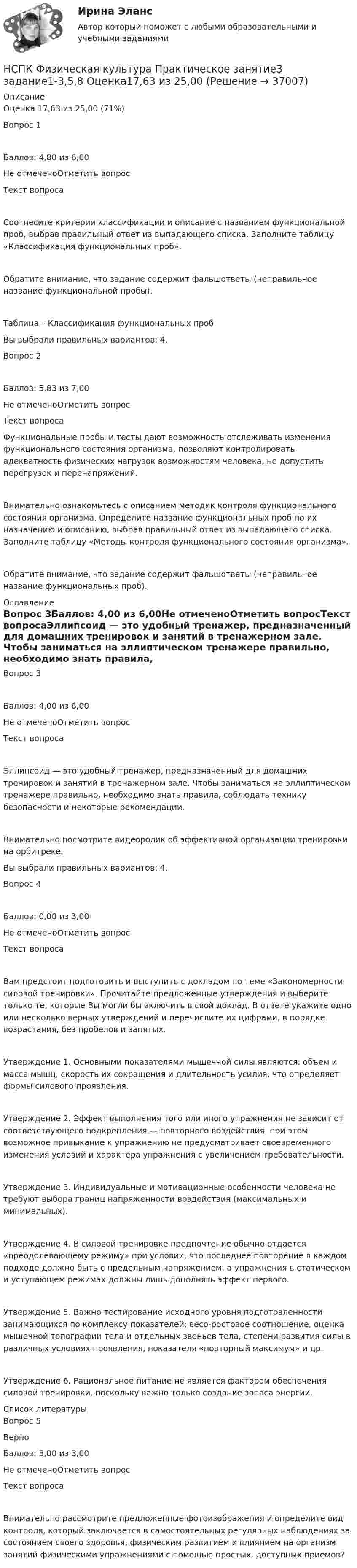      
          Описание
          Оценка	17,63 из 25,00 (71%)Вопрос 1Баллов: 4,80 из 6,00Не отмеченоОтметить вопросТекст вопросаСоотнесите критерии классификации и описание с названием функциональной проб, выбрав правильный ответ из выпадающего списка. Заполните таблицу «Классификация функциональных проб».Обратите внимание, что задание содержит фальшответы (неправильное название функциональной пробы).Таблица – Классификация функциональных пробВы выбрали правильных вариантов: 4.Вопрос 2Баллов: 5,83 из 7,00Не отмеченоОтметить вопросТекст вопросаФункциональные пробы и тесты дают возможность отслеживать изменения функционального состояния организма, позволяют контролировать адекватность физических нагрузок возможностям человека, не допустить перегрузок и перенапряжений.Внимательно ознакомьтесь с описанием методик контроля функционального состояния организма. Определите название функциональных проб по их назначению и описанию, выбрав правильный ответ из выпадающего списка. Заполните таблицу «Методы контроля функционального состояния организма».Обратите внимание, что задание содержит фальшответы (неправильное название функциональных проб). 
          Оглавление
          Вопрос 3Баллов: 4,00 из 6,00Не отмеченоОтметить вопросТекст вопросаЭллипсоид — это удобный тренажер, предназначенный для домашних тренировок и занятий в тренажерном зале. Чтобы заниматься на эллиптическом тренажере правильно, необходимо знать правила, соблюдать технику безопасности и некоторые рекомендации.Внимательно посмотрите видеоролик об эффективной организации тренировки на орбитреке. Вы выбрали правильных вариантов: 4.Вопрос 4Баллов: 0,00 из 3,00Не отмеченоОтметить вопросТекст вопросаВам предстоит подготовить и выступить с докладом по теме «Закономерности силовой тренировки». Прочитайте предложенные утверждения и выберите только те, которые Вы могли бы включить в свой доклад. В ответе укажите одно или несколько верных утверждений и перечислите их цифрами, в порядке возрастания, без пробелов и запятых.Утверждение 1. Основными показателями мышечной силы являются: объем и масса мышц, скорость их сокращения и длительность усилия, что определяет формы силового проявления.Утверждение 2. Эффект выполнения того или иного упражнения не зависит от соответствующего подкрепления — повторного воздействия, при этом возможное привыкание к упражнению не предусматривает своевременного изменения условий и характера упражнения с увеличением требовательности.Утверждение 3. Индивидуальные и мотивационные особенности человека не требуют выбора границ напряженности воздействия (максимальных и минимальных).Утверждение 4. В силовой тренировке предпочтение обычно отдается «преодолевающему режиму» при условии, что последнее повторение в каждом подходе должно быть с предельным напряжением, а упражнения в статическом и уступающем режимах должны лишь дополнять эффект первого.Утверждение 5. Важно тестирование исходного уровня подготовленности занимающихся по комплексу показателей: весо-ростовое соотношение, оценка мышечной топографии тела и отдельных звеньев тела, степени развития силы в различных условиях проявления, показателя «повторный максимум» и др.Утверждение 6. Рациональное питание не является фактором обеспечения силовой тренировки, поскольку важно только создание запаса энергии. 
          Список литературы
          Вопрос 5ВерноБаллов: 3,00 из 3,00Не отмеченоОтметить вопросТекст вопросаВнимательно рассмотрите предложенные фотоизображения и определите вид контроля, который заключается в самостоятельных регулярных наблюдениях за состоянием своего здоровья, физическим развитием и влиянием на организм занятий физическими упражнениями с помощью простых, доступных приемов?
            
            
            НСПК! Физическая культура. ПЗ 3. Задания 1 - 3, 5, 8 (ДО, ПНК, ПДО, 3 часть)НСПК Физическая культура Практическое занятие3 задание1-3,5,8 Оценка17,63 из 25,00НСПК Физическая культура Практическое занятие3 задание9 кроссворд100%НСПК ФИЗИЧЕСКАЯ КУЛЬТУРА ПРАКТИЧЕСКОЕ ЗАНЯТИЕ 5 ЗАДАНИЕ 10НСПК, Физическая культура, Практическое занятие 5. Задание 10НСПК, Физическая культура, Практическое занятие 5. Задание 1-3, 5, 6-9НСПК ФИЗИЧЕСКАЯ КУЛЬТУРА ПРАКТИЧЕСКОЕ ЗАНЯТИЕ 5 ЗАДАНИЕ 1-3,5,6,9 ОЦЕНКА 16.50 ИЗ 28.00НСПК, физическая культура, 3 семестр, практическое занятие 3, задания 1-3, 5, 8.НСПК, физическая культура, 3 семестр, тест к разделу 5.НСПК, физическая культура, 3 семестр, тест к разделу 6.НСПК, физическая культура, 4 семестр, тест к разделу 7НСПК, физическая культура, 4 семестр, тест к разделу 8НСПК Физическая культура (ДОУА, ББЛ, 2 часть) Итоговое тестированиеНСПК ФИЗИЧЕСКАЯ КУЛЬТУРА итоговое тестирование 48.33из50.00