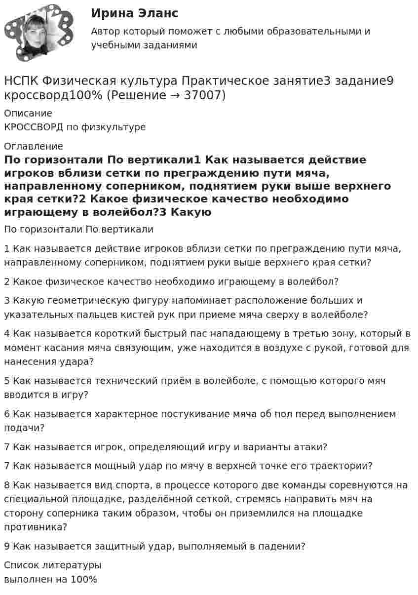      
          Описание
          КРОССВОРД по физкультуре 
          Оглавление
          По горизонтали	По вертикали1 Как называется действие игроков вблизи сетки по преграждению пути мяча, направленному соперником, поднятием руки выше верхнего края сетки?2 Какое физическое качество необходимо играющему в волейбол?3 Какую геометрическую фигуру напоминает расположение больших и указательных пальцев кистей рук при приеме мяча сверху в волейболе?4 Как называется короткий быстрый пас нападающему в третью зону, который в момент касания мяча связующим, уже находится в воздухе с рукой, готовой для нанесения удара?5 Как называется технический приём в волейболе, с помощью которого мяч вводится в игру?6 Как называется характерное постукивание мяча об пол перед выполнением подачи?7 Как называется игрок, определяющий игру и варианты атаки?7 Как называется мощный удар по мячу в верхней точке его траектории?8 Как называется вид спорта, в процессе которого две команды соревнуются на специальной площадке, разделённой сеткой, стремясь направить мяч на сторону соперника таким образом, чтобы он приземлился на площадке противника?9 Как называется защитный удар, выполняемый в падении? 
          Список литературы
          выполнен на 100%
            
            
            НСПК Физическая культура Практическое занятие3 задание1-3,5,8 Оценка17,63 из 25,00НСПК Физическая культура Практическое занятие3 задание9 кроссворд100%НСПК ФИЗИЧЕСКАЯ КУЛЬТУРА ПРАКТИЧЕСКОЕ ЗАНЯТИЕ 5 ЗАДАНИЕ 10НСПК, Физическая культура, Практическое занятие 5. Задание 10НСПК, Физическая культура, Практическое занятие 5. Задание 1-3, 5, 6-9НСПК ФИЗИЧЕСКАЯ КУЛЬТУРА ПРАКТИЧЕСКОЕ ЗАНЯТИЕ 5 ЗАДАНИЕ 1-3,5,6,9 ОЦЕНКА 16.50 ИЗ 28.00НСПК, Физическая культура, Практическое занятие 5. Задание 4НСПК, физическая культура, 3 семестр, тест к разделу 5.НСПК, физическая культура, 3 семестр, тест к разделу 6.НСПК, физическая культура, 4 семестр, тест к разделу 7НСПК, физическая культура, 4 семестр, тест к разделу 8НСПК Физическая культура (ДОУА, ББЛ, 2 часть) Итоговое тестированиеНСПК ФИЗИЧЕСКАЯ КУЛЬТУРА итоговое тестирование 48.33из50.00НСПК Физическая культура итоговое тестирование Оценка 48.33из50.00